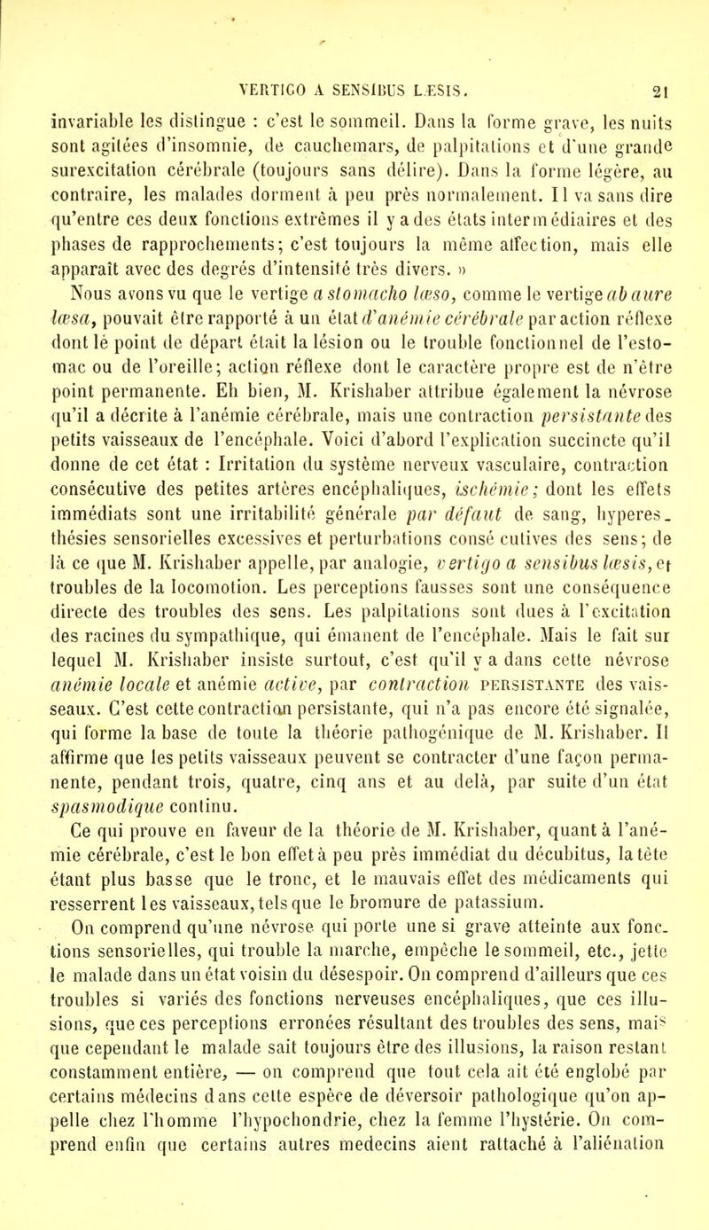 invariable les distingue : c'est le sommeil. Dans la forme grave, les nuits sont agitées d'insomnie, de cauchemars, de palpitations et d'une grande surexcitation cérébrale (toujours sans délire). Dans la forme légère, au contraire, les malades dorment à peu près normalement. Il va sans dire qu'entre ces deux fonctions extrêmes il y a des états intermédiaires et des phases de rapprochements; c'est toujours la même affection, mais elle apparaît avec des degrés d'intensité très divers. » Nous avons vu que le vertige a siomacho lœso, comme le vertige ab aure lœsa, pouvait être rapporté à un état d'anémie cérébrale par action réflexe dont lé point de départ était la lésion ou le trouble fonctionnel de l'esto- mac ou de l'oreille; action réflexe dont le caractère propre est de n'être point permanente. Eh bien, M. Krishaber attribue également la névrose qu'il a décrite à l'anémie cérébrale, mais une contraction persistante des petits vaisseaux de l'encéphale. Voici d'abord l'explication succincte qu'il donne de cet état : Irritation du système nerveux vasculaire, contraction consécutive des petites artères encéphaliques, ischémie; dont les effets immédiats sont une irritabilité générale par défaut de sang, hyperes_ thésies sensorielles excessives et perturbations consé cutives des sens; de là ce que M. Krishaber appelle, par analogie, vertigo a sensibus lœsis,e\ troubles de la locomotion. Les perceptions fausses sont une conséquence directe des troubles des sens. Les palpitations sont dues à l'excitation des racines du sympathique, qui émanent de l'encéphale. Mais le fait sur lequel M. Krishaber insiste surtout, c'est qu'il y a dans cette névrose anémie locale et anémie active, par contraction persistante des vais- seaux. C'est cette contraction persistante, qui n'a pas encore été signalée, qui forme la base de toute la théorie pathogénique de M. Krishaber. Il affirme que les petits vaisseaux peuvent se contracter d'une façon perma- nente, pendant trois, quatre, cinq ans et au delà, par suite d'un état spasmodique continu. Ce qui prouve en faveur de la théorie de M. Krishaber, quant à l'ané- mie cérébrale, c'est le bon effet à peu près immédiat du décubitus, la tète étant plus basse que le tronc, et le mauvais eflet des médicaments qui resserrent les vaisseaux, tels que le bromure de patassium. On comprend qu'une névrose qui porte une si grave atteinte aux fonc- tions sensorielles, qui trouble la marche, empêche le sommeil, etc., jette le malade dans un état voisin du désespoir. On comprend d'ailleurs que ces troubles si variés des fonctions nerveuses encéphaliques, que ces illu- sions, que ces perceptions erronées résultant des troubles des sens, mai* que cependant le malade sait toujours être des illusions, la raison restant constamment entière, — on comprend que tout cela ait été englobé par certains médecins dans celte espèce de déversoir pathologique qu'on ap- pelle chez Thomme l'hypochondrie, chez la femme l'hystérie. On com- prend enfin que certains autres médecins aient rattaché à l'aliénation