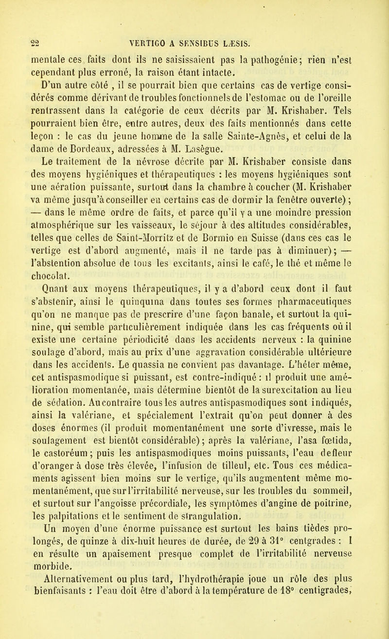 mentale ces faits dont ils ne saisissaient pas la pathogénie; rien n'est cependant plus erroné, la raison étant intacte. D'un autre côté , il se pourrait bien que certains cas de vertige consi- dérés comme dérivant de troubles fonctionnels de l'estomac ou de l'oreille rentrassent dans la catégorie de ceux décrits par M. Krishaber. Tels pourraient bien être, entre autres, deux des faits mentionnés dans cette leçon : le cas du jeune honwie de la salle Sainte-Agnès, et celui de la dame de Bordeaux, adressées à M. Lasègue. Le traitement de la névrose décrite par M. Krishaber consiste dans des moyens hygiéniques et thérapeutiques : les moyens hygiéniques sont une aération puissante, surtout dans la chambre à coucher (M. Krishaber va même jusqu'à conseiller eu certains cas de dormir la fenêtre ouverte) ; — dans le même ordre de faits, et parce qu'il y a une moindre pression atmosphérique sur les vaisseaux, le séjour à des altitudes considérables, telles que celles de Saint-Morritz et de Bormio en Suisse (dans ces cas le vertige est d'abord augmenté, mais il ne tarde pas à diminuer); — l'abstention absolue de tous les excitants, ainsi le café, le thé et même le chocolat. Qnant aux moyens thérapeutiques, il y a d'abord ceux dont il faut s'abstenir, ainsi le quinquina dans toutes ses formes pharmaceutiques qu'on ne manque pas de prescrire d'une façon banale, et surtout la qui- nine, qui semble particulièrement indiquée dans les cas fréquents où il existe une certaine périodicité clans les accidents nerveux : la quinine soulage d'abord, mais au prix d'une aggravation considérable ultérieure dans les accidents. Le quassia ne convient pas davantage. L'héter même, cet antispasmodique si puissant, est contre-indiqué : il produit une amé- lioration momentanée, mais détermine bientôt de la surexcitation au lieu de sédation. Aucontraire tous les autres antispasmodiques sont indiqués, ainsi la valériane, et spécialement l'extrait qu'on peut donner à des doses énormes (il produit momentanément une sorte d'ivresse, mais le soulagement est bientôt considérable) ; après la valériane, l'asa fœtida, le castoréum ; puis les antispasmodiques moins puissants, l'eau defleur d'oranger à dose très élevée, l'infusion de tilleul, etc. Tous ces médica- ments agissent bien moins sur le vertige, qu'ils augmentent même mo- mentanément, que sur l'irritabilité nerveuse, sur les troubles du sommeil, et surtout sur l'angoisse précordiale, les symptômes d'angine de poitrine, les palpitations et le sentiment de strangulation. Un moyen d'une énorme puissance est surtout les bains tièdes pro- longés, de quinze à dix-huit heures de durée, de 29 à 31° centgrades : 1 en résulte un apaisement presque complet de l'irritabilité nerveuse morbide. Alternativement ou plus tard, l'hydrothérapie joue un rôle des plus bienfaisants : l'eau doit être d'abord à la température de 18° centigrades,