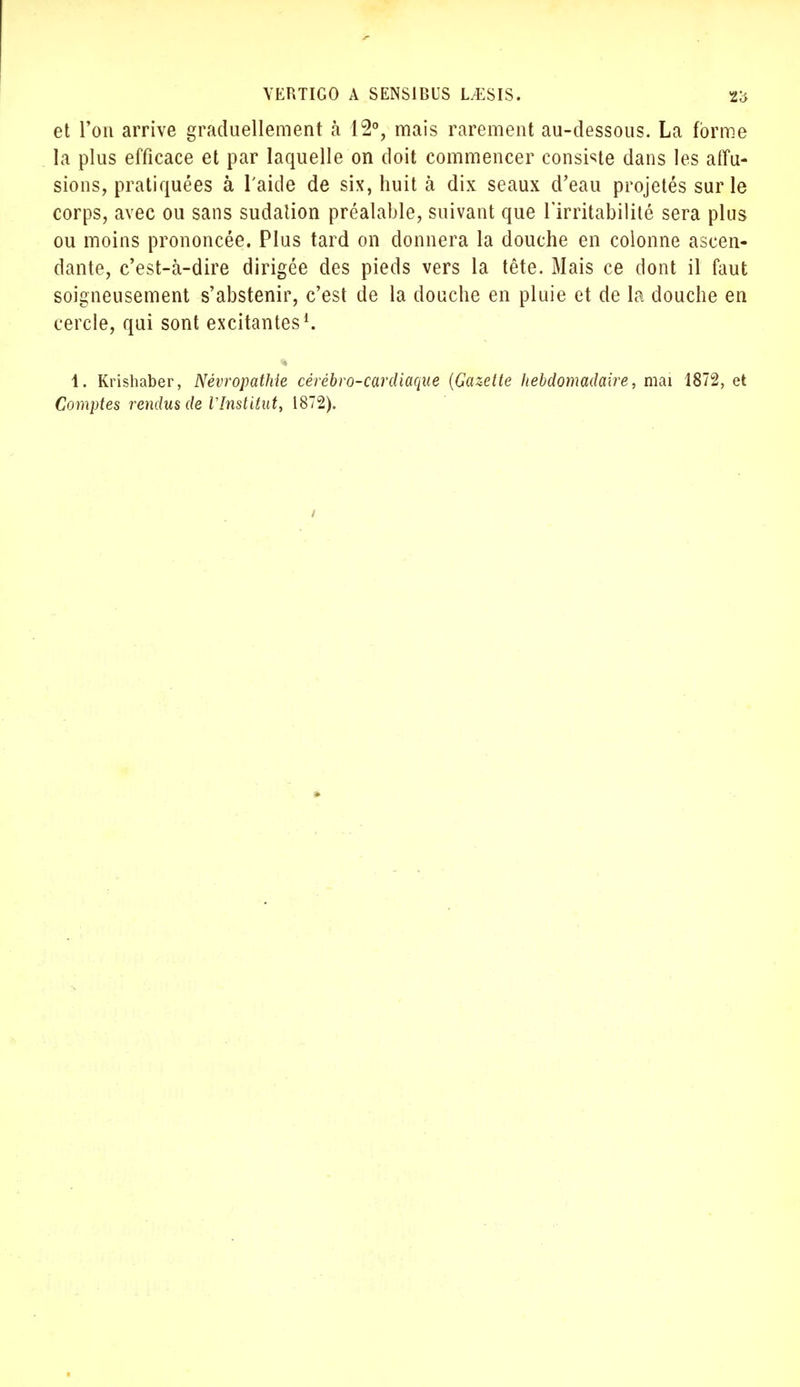 et Ton arrive graduellement h 12°, mais rarement au-dessous. La forme la plus efficace et par laquelle on doit commencer consiste dans les allu- sions, pratiquées à l'aide de six, huit à dix seaux d'eau projetés sur le corps, avec ou sans sudation préalable, suivant que l'irritabilité sera plus ou moins prononcée. Plus tard on donnera la douche en colonne ascen- dante, c'est-à-dire dirigée des pieds vers la tête. Mais ce dont il faut soigneusement s'abstenir, c'est de la douche en pluie et de la douche en cercle, qui sont excitantes1. 1. Krishaber, Névropathîe cérébro-cardiaque (Gazette hebdomadaire, mai 1872, et Comptes rendus de l'Institut, 1872).