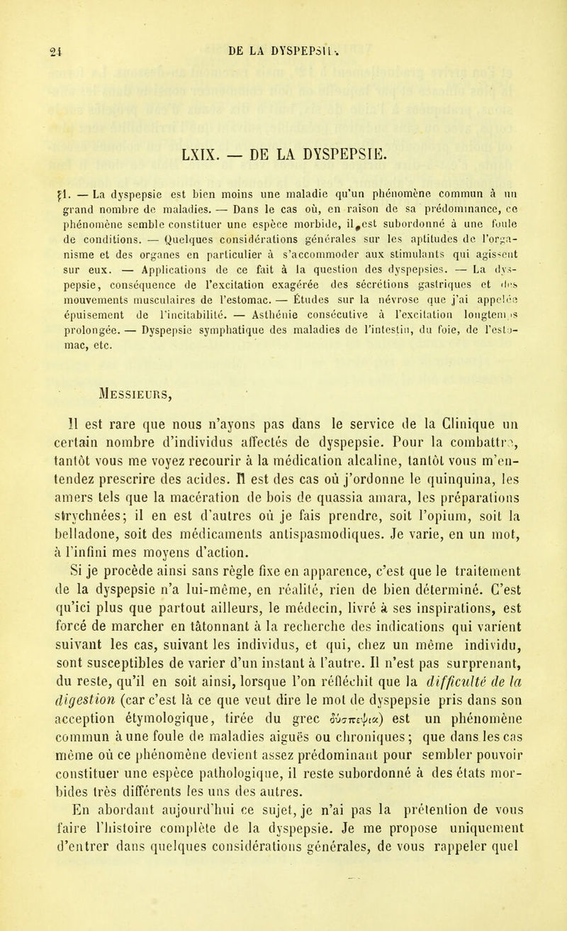 LXIX. — DE LA DYSPEPSIE. p.. — La dyspepsie est bien moins une maladie qu'un phénomène commun à un grand nombre de maladies. — Dans le cas où, en raison de sa prédominance, ce phénomène semble constituer une espèce morbide, il#est subordonné à une foule de conditions. — Quelques considérations générales sur les aptitudes de l'orga- nisme et des organes en particulier à s'accommoder aux stimulants qui agissent sur eux. — Applications de ce fait à la question des dyspepsies. — La dys- pepsie, conséquence de l'excitation exagérée des sécrétions gastriques et des mouvements musculaires de l'estomac. — Études sur la névrose que j'ai appelée épuisement de l'incitabilité. — Asthénie consécutive à l'excitation longtemps prolongée. — Dyspepsie symphatique des maladies de l'intestin, du foie, de l'esto- mac, etc. Messieurs, 11 est rare que nous n'ayons pas dans le service de la Clinique un certain nombre d'individus affectés de dyspepsie. Pour la combattra, tantôt vous me voyez recourir à la médication alcaline, tantôt vous m'en- tendez prescrire des acides, n est des cas où j'ordonne le quinquina, les amers tels que la macération de bois de quassia amara, les préparations strychnées; il en est d'autres où je fais prendre, soit l'opium, soit la belladone, soit des médicaments antispasmodiques. Je varie, en un mot, à l'infini mes moyens d'action. Si je procède ainsi sans règle fixe en apparence, c'est que le traitement de la dyspepsie n'a lui-même, en réalité, rien de bien déterminé. C'est qu'ici plus que partout ailleurs, le médecin, livré à ses inspirations, est forcé de marcher en tâtonnant à la recherche des indications qui varient suivant les cas, suivant les individus, et qui, chez un même individu, sont susceptibles de varier d'un instant à l'autre. Il n'est pas surprenant, du reste, qu'il en soit ainsi, lorsque l'on réfléchit que la difficulté de la digestion (car c'est là ce que veut dire le mot de dyspepsie pris dans son acception étymologique, tirée du grec ^am^iu) est un phénomène commun aune foule de maladies aiguës ou chroniques; que dans les cas même où ce phénomène devient assez prédominant pour sembler pouvoir constituer une espèce pathologique, il reste subordonné à des états mor- bides très différents les uns des autres. En abordant aujourd'hui ce sujet, je n'ai pas la prétention de vous faire l'histoire complète de la dyspepsie. Je me propose uniquement d'entrer dans quelques considérations générales, de vous rappeler quel