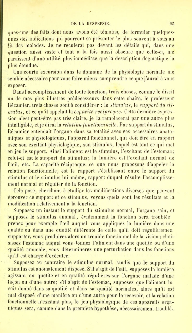 ques-uns des faits dont, nous avons été témoins, de formuler quelques- unes des indications qui pourront se présenter le plus souvent à vous au lit des malades. Je ne reculerai pas devant les détails qui, dans une question aussi vaste et tout à la fois aussi obscure que celle-ci, me paraissent d'une utilité plus immédiate que la description dogmatique la plus étendue. Une courte excursion dans le domaine de la physiologie normale me semble nécessaire pour vous faire mieux comprendre ce que j'aurai à vous exposer. Dans l'accomplissement de toute fonction, trois choses, comme le disait un de mes plus illustres prédécesseurs dans cette chaire, le professeur Récamier, trois choses sont à considérer : le stimulus, le support du sti- mulus, et ce qu'il appelait la capacité réciproque. Cette dernière expres- sion n'est peut-être pas très claire, je la remplacerai par une autre plus intelligible,-et je dirai la relation fo?ictionnnelle. Par support du stimulus, Récamier entendait l'organe dans sa totalité avec ses accessoires anato- miques et physiologiques, l'appareil fonctionnel, qui doit être en rapport avec son excitant physiologique, son stimulus, lequel est tout ce qui met en jeu le support. Ainsi l'aliment est le stimulus, l'excitant de l'estomac; celui-ci est le support du stimulus; la lumière est l'excitant normal de l'œil, etc. La capacité réciproque, ce que nous proposons d'appeler la relation fonctionnelle, est le rapport s'établissant entre le support du stimulus et le stimulus lui-même, rapport duquel résulte l'accomplisse- ment normal et régulier de la fonction. Cela posé, cherchons à étudier les modifications diverses que peuvent éprouver ce support et ce stimulus, voyons quels sont les résultats et la modification relativement à la fonction. Supposez un instant le support du stimulus normal, l'organe sain, et supposez le stimulus anomal, évidemment la fonction sera troublée prenez pour exemple l'œil auquel vous appliquez la lumière dans une qualité ou dans une quotité différente de celle qu'il doit régulièremen supporter, vous produirez alors un trouble fonctionnel de la vision ; choi- sissez l'estomac auquel vous donnez l'aliment dans une quotité ou d'une qualité anomale, vous déterminerez une perturbation dans les fonctions qu'il est chargé d'exécuter. Supposez au contraire le stimulus normal, tandis que le support du stimulus est anomalement disposé. S'il s'agit de l'œil, supposez la lumière agissant en quotité et en qualité régulières sur l'organe malade d'une façon ou d'une autre; s'il s'agit de l'estomac, supposez que l'aliment lu soit donné dans sa quotité et dans sa qualité normales, alors qu'il est mal disposé d'une manière ou d'une autre pour le recevoir, et la relation fonctionnelle n'existant plus, le jeu physiologique de ces appareils orga- niques sera, comme dans la première hypothèse, nécessairement troublé.