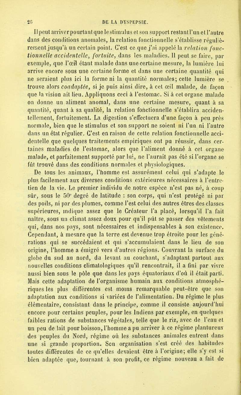 Il peut arriver pourtant que le stimulus et son support restant l'un et l'autre dans des conditions anomales, la relation fonctionnelle s'établisse réguliè- rement jusqu'à un certain point. C'est ce que j'ai appelé la relation fonc- tionnelle accidentelle, fortuite, dans les maladies. Il peut se faire, par exemple, que l'œil étant malade dans une certaine mesure, la lumière lui arrive encore sous une certaine forme et dans une certaine quantité qui ne seraient plus ici la forme ni la quantité normales; cette lumière se trouve alors coadaptée, si je puis ainsi dire, à cet œil malade, de façon que la vision ait lieu. Appliquons ceci à l'estomac. Si à cet organe malade on donne un aliment anomal, dans une certaine mesure, quant à sa quantité, quant à sa qualité, la relation fonctionnelle s'établira acciden- tellement, fortuitement. La digestion s'effectuera d'une façon à peu près normale, bien que le stimulus et son support ne soient ni l'un ni l'autre dans un état régulier. C'est en raison de cette relation fonctionnelle acci- dentelle que quelques traitements empiriques ont pu réussir, dans cer- taines maladies de l'estomac, alors que l'aliment donné à cet organe malade, et parfaitement supporté par lui, ne l'aurait pas été si l'organe se fût trouvé dans des conditions normales et physiologiques. De tous les animaux, l'homme est assurément celui qui s'adapte le plus facilement aux diverses conditions extérieures nécessaires à l'entre- tien de la vie. Le premier individu de notre espèce n'est pas né, à coup sûr, sous le 50e degré de latitude : son corps, qui n'est protégé ni par des poils, ni par des plumes, comme l'est celui des autres êtres des classes supérieures, indique assez que le Créateur l'a placé, lorsqu'il l'a fait naître, sous un climat assez doux pour qu'il pût se passer des vêtements qui, dans nos pays, sont nécessaires et indispensables à son existence» Cependant, à mesnre que la terre est devenue trop étroite pour les géné- rations qui se succédaient et qui s'accumulaient dans le lieu de son origine, l'homme a émigré vers d'autres régions. Couvrant la surface du globe du sud au nord, du levant au couchant, s'adaptant partout aux nouvelles conditions climatologiques qu'il rencontrait, il a fini par vivre aussi bien sous le pôle que dans les pays équatoriaux d'où il était parti. Mais cette adaptation de l'organisme humain aux conditions atmosphé- riques les plus différentes est moins remarquable peut-être que son adaptation aux conditions si variées de l'alimentation. Du régime le plus élémentaire, consistant dans le principe, comme il consiste aujourd'hui encore pour certains peuples, pour les Indiens par exemple, en quelques faibles rations de substances végétales, telle que le riz, avec de l'eau et un peu de lait pour boisson, l'homme a pu arriver à ce régime plantureux des peuples du Nord, régime où les substances animales entrent dans une si grande proportion. Son organisation s'est créé des habitudes toutes différentes de ce qu'elles devaient être à l'origine; elle s'y est si bien adaptée que, tournant à son profit, ce régime nouveau a fait de