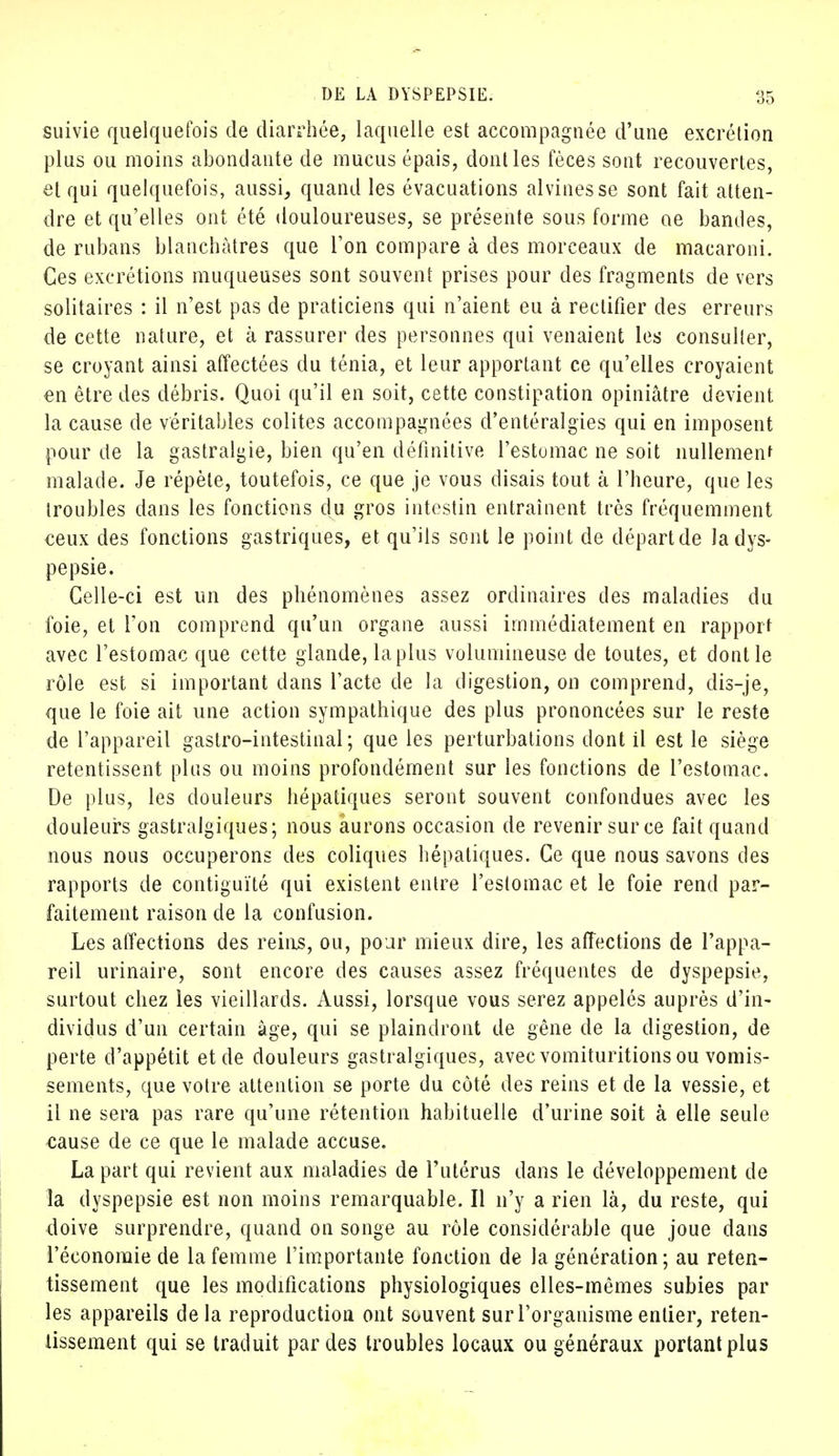 suivie quelquefois de diarrhée, laquelle est accompagnée d'une excrétion plus ou moins abondante de mucus épais, dont les fèces sont recouvertes, et qui quelquefois, aussi, quand les évacuations alvinesse sont fait atten- dre et qu'elles ont été douloureuses, se présente sous forme ae bandes, de rubans blanchâtres que l'on compare à des morceaux de macaroni. Ces excrétions muqueuses sont souvent prises pour des fragments de vers solitaires : il n'est pas de praticiens qui n'aient eu à rectifier des erreurs de cette nature, et à rassurer des personnes qui venaient les consulter, se croyant ainsi affectées du ténia, et leur apportant ce qu'elles croyaient en être des débris. Quoi qu'il en soit, cette constipation opiniâtre devient la cause de véritables colites accompagnées d'entéralgies qui en imposent pour de la gastralgie, bien qu'en définitive l'estomac ne soit nullement malade. Je répète, toutefois, ce que je vous disais tout à l'heure, que les troubles dans les fonctions du gros intestin entraînent très fréquemment ceux des fonctions gastriques, et qu'ils sont le point de départ de la dys- pepsie. Celle-ci est un des phénomènes assez ordinaires des maladies du foie, et Ton comprend qu'un organe aussi immédiatement en rapport avec l'estomac que cette glande, la plus volumineuse de toutes, et dont le rôle est si important dans l'acte de la digestion, on comprend, dis-je, que le foie ait une action sympathique des plus prononcées sur le reste de l'appareil gastro-intestinal; que les perturbations dont il est le siège retentissent plus ou moins profondément sur les fonctions de l'estomac. De plus, les douleurs hépatiques seront souvent confondues avec les douleurs gastralgiques; nous aurons occasion de revenir sur ce fait quand nous nous occuperons des coliques hépatiques. Ce que nous savons des rapports de contiguïté qui existent entre l'estomac et le foie rend par- faitement raison de la confusion. Les affections des reins, ou, pour mieux dire, les affections de l'appa- reil urinaire, sont encore des causes assez fréquentes de dyspepsie, surtout chez les vieillards. Aussi, lorsque vous serez appelés auprès d'in- dividus d'un certain âge, qui se plaindront de gêne de la digestion, de perte d'appétit et de douleurs gastralgiques, avec vomituritions ou vomis- sements, que votre attention se porte du coté des reins et de la vessie, et il ne sera pas rare qu'une rétention habituelle d'urine soit à elle seule cause de ce que le malade accuse. La part qui revient aux maladies de l'utérus dans le développement de la dyspepsie est non moins remarquable. Il n'y a rien là, du reste, qui doive surprendre, quand on songe au rôle considérable que joue dans l'économie de la femme l'importante fonction de la génération ; au reten- tissement que les modifications physiologiques elles-mêmes subies par les appareils delà reproduction ont souvent sur l'organisme entier, reten- tissement qui se traduit par des troubles locaux ou généraux portant plus