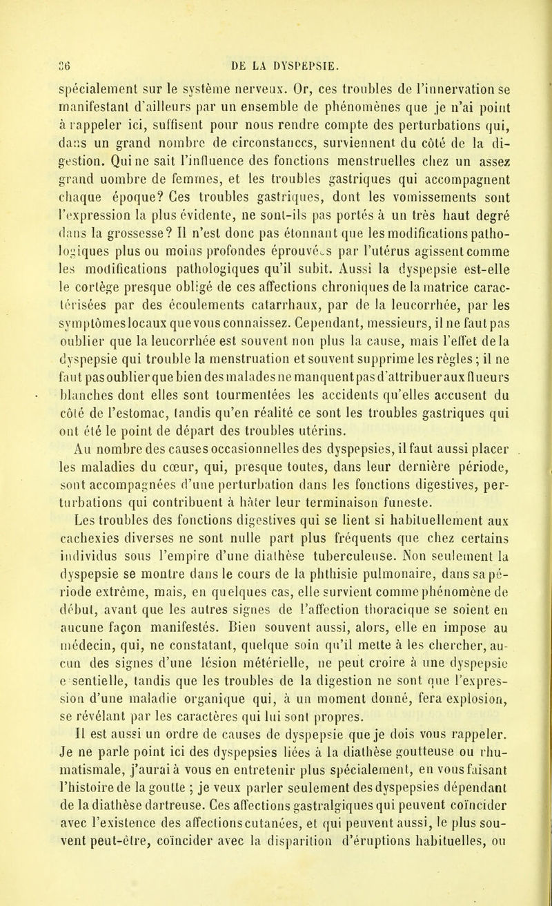 spécialement sur le système nerveux. Or, ces troubles de l'innervation se manifestant d'ailleurs par un ensemble de phénomènes que je n'ai point à rappeler ici, suffisent pour nous rendre compte des perturbations qui, dans un grand nombre de circonstances, surviennent du côté de la di- gestion. Qui ne sait l'influence des fonctions menstruelles chez un assez grand uombre de femmes, et les troubles gastriques qui accompagnent chaque époque? Ces troubles gastriques, dont les vomissements sont l'expression la plus évidente, ne sont-ils pas portés à un très haut degré dans la grossesse? Il n'est donc pas étonnant que les modifications patho- logiques plus ou moins profondes éprouvées par l'utérus agissent comme les modifications pathologiques qu'il subit. Aussi la dyspepsie est-elle le cortège presque obligé de ces affections chroniques de la matrice carac- térisées par des écoulements catarrhaux, par de la leucorrhée, par les symptômeslocaux que vous connaissez. Cependant, messieurs, il ne faut pas oublier que la leucorrhée est souvent non plus la cause, mais l'effet delà dyspepsie qui trouble la menstruation et souvent supprime les règles ; il ne faut pas oublier que bien des malades ne manquent pas d'attribuer aux (lueurs blanches dont elles sont tourmentées les accidents qu'elles accusent du côté de l'estomac, tandis qu'en réalité ce sont les troubles gastriques qui ont été le point de départ des troubles utérins. Au nombre des causes occasionnelles des dyspepsies, il faut aussi placer les maladies du cœur, qui, presque toutes, dans leur dernière période, sont accompagnées d'une perturbation dans les fonctions digestives, per- turbations qui contribuent à hâter leur terminaison funeste. Les troubles des fonctions digestives qui se lient si habituellement aux cachexies diverses ne sont nulle part plus fréquents que chez certains individus sous l'empire d'une dialhèse tuberculeuse. Non seulement la dyspepsie se montre dans le cours de la phthisie pulmonaire, dans sa pé- riode extrême, mais, en quelques cas, elle survient comme phénomène de début, avant que les autres signes de l'affection thoracique se soient en aucune façon manifestés. Bien souvent aussi, alors, elle en impose au médecin, qui, ne constatant, quelque soin qu'il mette à les chercher, au- cun des signes d'une lésion métérielle, ne peut croire à une dyspepsie e sentielle, tandis que les troubles de la digestion ne sont que l'expres- sion d'une maladie organique qui, à un moment donné, fera explosion, se révélant par les caractères qui lui sonl propres. Il est aussi un ordre de causes de dyspepsie que je dois vous rappeler. Je ne parle point ici des dyspepsies liées à la diathèse goutteuse ou rhu- matismale, j'aurai à vous en entretenir plus spécialement, en vous faisant l'histoire de la goutte ; je veux parler seulement des dyspepsies dépendant de la diathèse dartreuse. Ces affections gastralgiques qui peuvent coïncider avec l'existence des affections cutanées, et qui peuvent aussi, le plus sou- vent peut-être, coïncider avec la disparition d'éruptions habituelles, ou