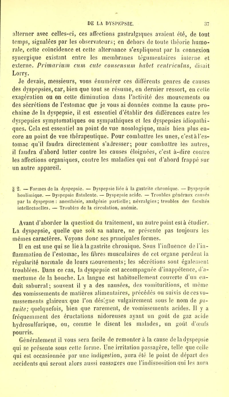 alterner avec celles-ci, ces affections gaslralgiques avaient été, de tout temps, signalées par les observateurs; en dehors de toute théorie humo- rale, cette coïncidence et celte alternance s'expliquent par la connexion synergique existant entre les membranes tégumentaires interne et externe. Primarium cum cute consensum habet venlriculus, disait Lorry. Je devais, messieurs, vous énumérer ces différents genres de causes des dyspepsies, car, bien que tout se résume, en dernier ressort, en celte exagération ou an cette diminution dans l'activité des mouvements ou des sécrétions de l'estomac que je vous ai données comme la cause pro- chaine de la dyspepsie, il est essentiel d'établir des différences entre les dyspepsies symptomatiques ou sympathiques et les dyspepsies idiopatbi- ques. Cela est essentiel au point de vue nosologique, mais bien plus en- core au point de vue thérapeutique. Pour combattre les unes, c'est à l'es- tomac qu'il faudra directement s'adresser; pour combattre les autres, il faudra d'abord lutter contre les causes éloignées, c'est à-dire conlre les affections organiques, contre les maladies qui ont d'abord frappé sur un autre appareil. §2. — Formes de la dyspepsie. — Dyspepsie liée à la gastrite chronique. — Dyspepsie boulimique. — Dyspepsie flatulente. — Dyspepsie acide. — Troubles généraux causés par la dyspepsie: anesthésie, analgésie partielle; névralgies; troubles des facultés intellectuelles. — Troubles de la circulation, anémie. Avant d'aborder la question du traitement, un autre point esta étudier. La dyspepsie, quelle que soit sa nature, ne présente pas toujours les mêmes caractères. Voyons donc ses principales formes. Il en est une qui se lie à la gastrite chronique. Sous l'influence de l'in- flammation de l'estomac, les fibres musculaires de cet organe perdent la régularité normale de leurs mouvements; les sécrétions sont également troublées. Dans ce cas, la dyspepsie est accompagnée d'inappétence, d'a- mertume de la bouche. La langue est habituellement couverte d'un en- duit saburrat; souvent il y a des nausées, des vomiturilions, et même des vomissements de matières alimentaires, précédés ou suivis de ces vo- missements glaireux que l'on désigne vulgairement sous le nom de pi- tuile; quelquefois, bien que rarement, de vomissements acides. Il y a fréquemment des éructations nidoreuses ayant un goût de gaz acide hydrosulfurique, ou, comme le disent les malades, un goût d'œufs pourris. Généralement il vous sera facile de remonter à la cause de la dyspepsie qui se présente sous cette forme. Une irritation passagère, telle que celle qui est occasionnée par une indigestion, aura été le point de départ des accidents qui seront alors aussi oassasers aue l'indisnosition oui les aura