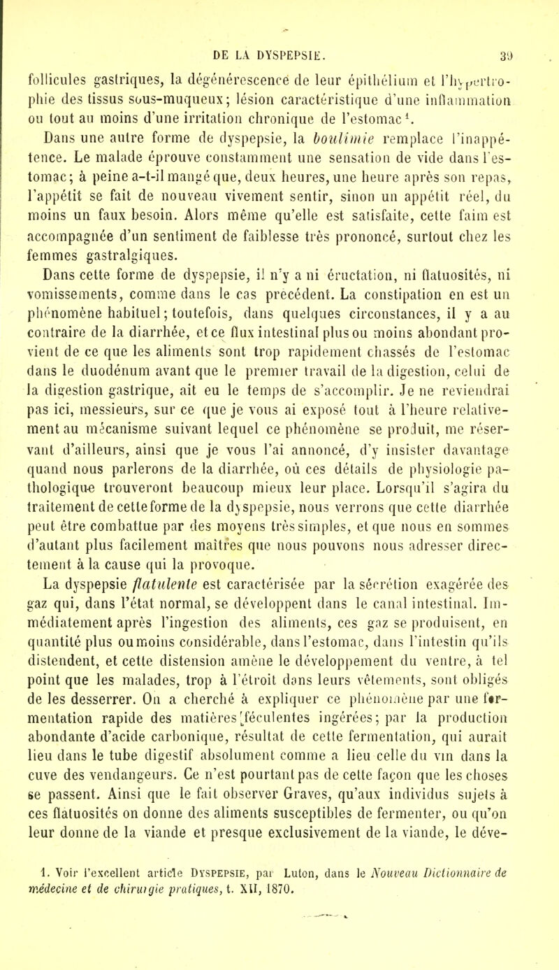 follicules gastriques, la dégénérescence de leur épithélium et l'hypertro- phie des tissus sous-muqueux ; lésion caractéristique d'une inflammation ou tout au moins d'une irritation chronique de l'estomac1. Dans une autre forme de dyspepsie, la boulimie remplace l'inappé- tence. Le malade éprouve constamment une sensation de vide dans l'es- tomac; à peine a-t-il mangé que, deux heures, une heure après son repas, l'appétit se fait de nouveau vivement sentir, sinon un appétit réel, du moins un faux besoin. Alors même qu'elle est satisfaite, cette faim est accompagnée d'un sentiment de faiblesse très prononcé, surtout chez les femmes gastralgiques. Dans cette forme de dyspepsie, il n'y a ni éructation, ni flatuosités, ni vomissements, comme dans le cas précédent. La constipation en est un phénomène habituel ; toutefois, dans quelques circonstances, il y a au contraire de la diarrhée, et ce flux intestinal plus ou moins abondant pro- vient de ce que les aliments sont trop rapidement chassés de l'estomac dans le duodénum avant que le premier travail de la digestion, celui de la digestion gastrique, ait eu le temps de s'accomplir. Je ne reviendrai pas ici, messieurs, sur ce que je vous ai exposé tout à l'heure relative- ment au mécanisme suivant lequel ce phénomène se produit, me réser- vant d'ailleurs, ainsi que je vous l'ai annoncé, d'y insister davantage quand nous parlerons de la diarrhée, où ces détails de physiologie pa- thologique trouveront beaucoup mieux leur place. Lorsqu'il s'agira du traitement de cette forme de la d)spepsie, nous verrons que cette diarrhée peut être combattue par des moyens très simples, et que nous en sommes d'autant plus facilement maîtres que nous pouvons nous adresser direc- tement à la cause qui la provoque. La dyspepsie flatulente est caractérisée par la sécrétion exagérée des gaz qui, dans l'état normal, se développent dans le canal intestinal. Im- médiatement après l'ingestion des aliments, ces gaz se produisent, en quantité plus ou moins considérable, clans l'estomac, dans l'intestin qu'ils distendent, et cette distension amène le développement du ventre, tà tel point que les malades, trop à l'étroit dons leurs vêtements, sont obligés de les desserrer. On a cherché à expliquer ce phénomène par une f«r- mentation rapide des matières [féculentes ingérées; par la production abondante d'acide carbonique, résultat de cette fermentation, qui aurait lieu dans le tube digestif absolument comme a lieu celle du vin dans la cuve des vendangeurs. Ce n'est pourtant pas de cette façon que les choses se passent. Ainsi que le fait observer Graves, qu'aux individus sujets à ces flatuosités on donne des aliments susceptibles de fermenter, ou qu'on leur donne de la viande et presque exclusivement de la viande, le déve- 1. Voir l'excellent article Dyspepsie, pai Luton, dans le Nouveau Dictionnaire de médecine et de chiruigie pratiques, t. XII, 1870.