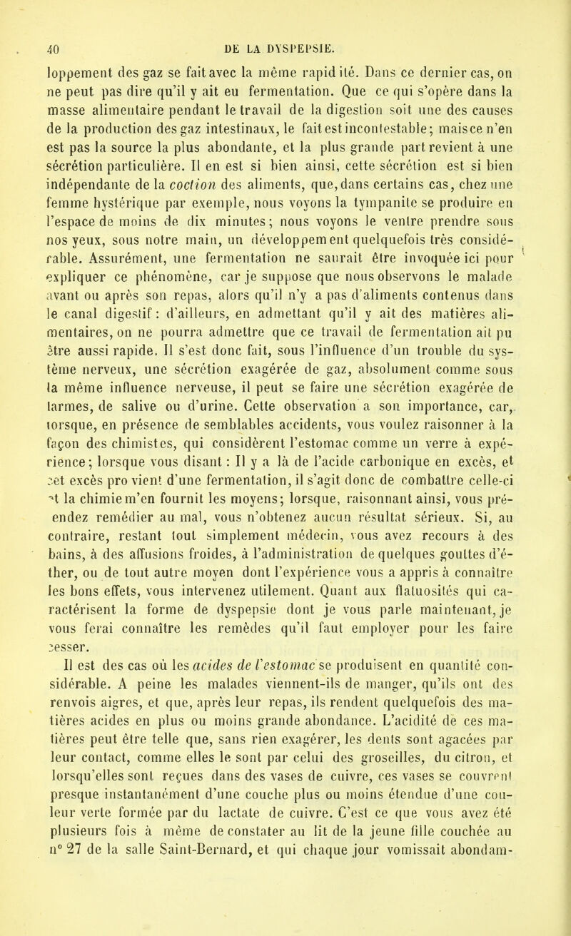 loppement des gaz se fait avec la même rapidité. Dans ce dernier cas, on ne peut pas dire qu'il y ait eu fermentation. Que ce qui s'opère dans la masse alimentaire pendant le travail de la digestion soit une des causes de la production des gaz intestinaux, le fait est incontestable; mais ce n'en est pas la source la plus abondante, et la plus grande part revient à une sécrétion particulière. II en est si bien ainsi, cette sécrétion est si bien indépendante de la coction des aliments, que,dans certains cas, chez une femme hystérique par exemple, nous voyons la tympanite se produire en l'espace de moins de dix minutes ; nous voyons le ventre prendre sous nos yeux, sous notre main, un développem ent quelquefois très considé- rable. Assurément, une fermentation ne saurait être invoquée ici pour expliquer ce phénomène, car je suppose que nous observons le malade avant ou après son repas, alors qu'il n'y a pas d'aliments contenus dans le canal digestif: d'ailleurs, en admettant qu'il y ait des matières ali- mentaires, on ne pourra admettre que ce travail de fermentation ait pu être aussi rapide. Il s'est donc fait, sous l'influence d'un trouble du sys- tème nerveux, une sécrétion exagérée de gaz, absolument, comme sous la même influence nerveuse, il peut se faire une sécrétion exagérée de larmes, de salive ou d'urine. Cette observation a son importance, car, lorsque, en présence de semblables accidents, vous voulez raisonner à la façon des chimistes, qui considèrent l'estomac comme un verre à expé- rience; lorsque vous disant : Il y a là de l'acide carbonique en excès, et :et excès pro vient d'une fermentation, il s'agit donc de combattre celle-ci M la chimie m'en fournit les moyens; lorsque, raisonnant ainsi, vous pré- endez remédier au mal, vous n'obtenez aucun résultat sérieux. Si, au contraire, restant tout simplement médecin, vous avez recours à des bains, à des affusions froides, à l'administration de quelques gouttes d'é- ther, ou de tout autre moyen dont l'expérience vous a appris à connaître les bons effets, vous intervenez utilement. Quant aux flatuosités qui ca- ractérisent la forme de dyspepsie dont je vous parle maintenant, je vous ferai connaître les remèdes qu'il faut employer pour les faire cesser. Il est des cas où les acides de F estomac se produisent en quantité con- sidérable. A peine les malades viennent-ils de manger, qu'ils ont des renvois aigres, et que, après leur repas, ils rendent quelquefois des ma- tières acides en plus ou moins grande abondance. L'acidité de ces ma- tières peut être telle que, sans rien exagérer, les dents sont agacées par leur contact, comme elles le sont par celui des groseilles, du citron, et lorsqu'elles sont reçues dans des vases de cuivre, ces vases se couvrant presque instantanément d'une couche plus ou moins étendue d'une cou- leur verte formée par du lactate de cuivre. C'est ce que vous avez été plusieurs fois à même de constater au lit de la jeune fille couchée au n° 27 de la salle Saint-Bernard, et qui chaque jour vomissait abondam-