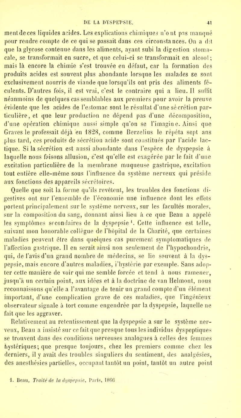 ment de ces liquides acides. Les explications chimiques n'ont pns manqué pour rendre compte de ce qui se passait dans ces circonstances. On a dit que laglycose contenue dans les aliments, ayant subi la digestion stoma- cale, se transformait en sucre, et que celui-ci se transformait en alcool; mais là encore la chimie s'est trouvée en défaut, car la formation des produits acides est souvent plus abondante lorsque les malades se sont exclusivement nourris de viande que lorsqu'ils ont pris des aliments fé- culents. D'autres fois, il est vrai, c'est le contraire qui a lieu. Il suffit néanmoins de quelques cas semblables aux premiers pour avoir la preuve évidente que les acides de l'estomac sont le résultat d'une sécrétion par- ticulière, et que leur production ne dépend pas d'une décomposition, d'une opération chimique aussi simple qu'on se l'imagin e. Ainsi que Graves le professait déjà en 1828, comme Berzelius le répéta sept ans plus tard, ces produits de sécrétion acide sont constitués par l'acide lac- tique. Si la sécrétion est aussi abondante dans l'espèce de dyspepsie à laquelle nous faisons allusion, c'est qu'elle est exagérée par le fait d'une excitation particulière de la membrane muqueuse gastrique, excitation tout entière elle-même sous l'influence du système nerveux qui préside aux fonctions des appareils secrétaires. Quelle que soit la forme qu'ils revêtent, les troubles des fonctions di- gestives ont sur l'ensemble de l'économie une influence dont les effets portent principalement sur le syslème nerveux, sur les facultés morales, sur la composition du sang, donnant ainsi lieu à ce que Beau a appelé les symptômes secondaires de la dyspepsie l. Cette influence est telle, suivant mon honorable coliègue de l'hôpital de la Charité, que certaines maladies peuvent être dans quelques cas purement symptomatiques de l'affection gastrique. Il en serait ainsi non seulement de l'hypochondrie, qui, de l'avis d'un grand nombre de médecins, se lie souvent à la dys- pepsie, mais encore d'autres maladies, l'hystérie par exemple. Sans adop- ter cette manière de voir qui me semble forcée et tend à nous ramener, jusqu'à un certain point, aux idées et à la doctrine de van Helmont, nous reconnaissons qu'elle a l'avantage de tenir un grand compte d'un élément important, d'une complication grave de ces maladies, que l'ingénieux observateur signale à tort comme engendrée par la dyspepsie, laquelle ne fait que les aggraver. Relativement au retentissement que la dyspepsie a sur le système ner- veux, Beau a insisté sur ce fait que presque tous les individus dyspeptiques se trouvent dans des conditions nerveuses analogues à celles des femmes hystériques; que presque toujours, chez les premiers comme chez les derniers, il y avait des troubles singuliers du sentiment, des analgésies, des anesthésies partielles, occupant tantôt un point, tantôt un autre point 1. Beau, Traité de la dyspepsie, Paris, 1866