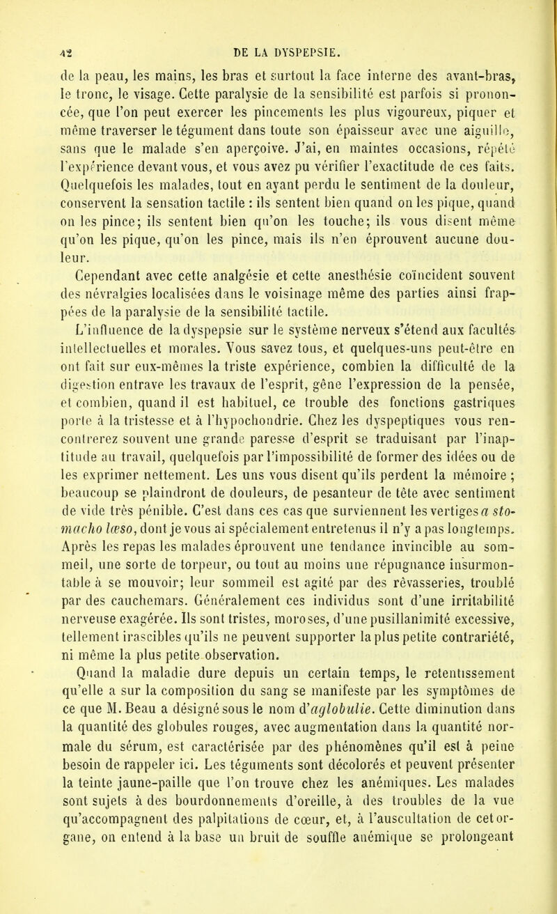 de la peau, les mains, les bras et surtout la face interne des avant-bras, le tronc, le visage. Cette paralysie de la sensibilité est parfois si pronon- cée, que l'on peut exercer les pincements les plus vigoureux, piquer et même traverser le tégument dans toute son épaisseur avec une aiguille, sans que le malade s'en aperçoive. J'ai, en maintes occasions, répété l'expérience devant vous, et vous avez pu vérifier l'exactitude de ces faits. Quelquefois les malades, tout en ayant perdu le sentiment de la douleur, conservent la sensation tactile : ils sentent bien quand on les pique, quand on les pince; ils sentent bien qu'on les touche; ils vous disent même qu'on les pique, qu'on les pince, mais ils n'en éprouvent aucune dou- leur. Cependant avec cette analgésie et cette anesthésie coïncident souvent des névralgies localisées dans le voisinage même des parties ainsi frap- pées de la paralysie de la sensibilité tactile. L'influence de la dyspepsie sur le système nerveux s'étend aux facultés intellectuelles et morales. Vous savez tous, et quelques-uns peut-être en ont fait sur eux-mêmes la triste expérience, combien la difficulté de la digestion entrave les travaux de l'esprit, gêne l'expression de la pensée, et combien, quand il est habituel, ce trouble des fonctions gastriques porte cà la tristesse et à l'hypochondrie. Chez les dyspeptiques vous ren- contrerez souvent une grande, paresse d'esprit se traduisant par l'inap- titude au travail, quelquefois par l'impossibilité de former des idées ou de les exprimer nettement. Les uns vous disent qu'ils perdent la mémoire ; beaucoup se plaindront de douleurs, de pesanteur de tête avec sentiment de vide très pénible. C'est dans ces cas que surviennent les vertiges a sto- macho lœso, dont je vous ai spécialement entretenus il n'y a pas longtemps. Après les repas les malades éprouvent une tendance invincible au som- meil, une sorte de torpeur, ou tout au moins une répugnance insurmon- table à se mouvoir; leur sommeil est agité par des rêvasseries, troublé par des cauchemars. Généralement ces individus sont d'une irritabilité nerveuse exagérée. Ils sont tristes, moroses, d'une pusillanimité excessive, tellement irascibles qu'ils ne peuvent supporter la plus petite contrariété, ni même la plus petite observation. Quand la maladie dure depuis un certain temps, le retentissement qu'elle a sur la composition du sang se manifeste par les symptômes de ce que M. Beau a désigné sous le nom d'aglobulie. Cette diminution dans la quantité des globules rouges, avec augmentation dans la quantité nor- male du sérum, est caractérisée par des phénomènes qu'il est à peine besoin de rappeler ici. Les téguments sont décolorés et peuvent présenter la teinte jaune-paille que l'on trouve chez les anémiques. Les malades sont sujets à des bourdonnements d'oreille, à des troubles de la vue qu'accompagnent des palpitations de cœur, et, à l'auscultation de cet or- gane, on entend à la base un bruit de souffle anémique se prolongeant