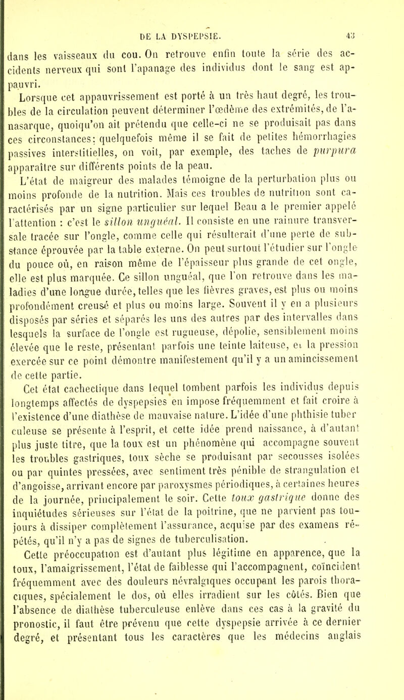 dans les vaisseaux du cou. On retrouve enfin toute la série des ac- cidents nerveux qui sont l'apanage des individus dont le sang est ap- pauvri. Lorsque cet appauvrissement est porté à un très haut degré, les trou- bles de la circulation peuvent déterminer l'œdème des extrémités, de l'a- nasarque, quoiqu'on ait prétendu que celle-ci ne se produisait pas dans ces circonstances: quelquefois même il se fait de petites hémorrhagies passives interstitielles, on voit, par exemple, des taches de purpura apparaître sur différents points de la peau. L'état de maigreur des malades témoigne de la perturbation plus ou moins profonde de la nutrition. Mais ces troubles de nutrition sont ca- ractérisés par un signe particulier sur lequel Beau a le premier appelé l'attention : c'est le sillon unguéal. Il consiste en une rainure transver- sale tracée sur l'ongle, comme celle qui résulterait d'une perte de sub- stance éprouvée par la table externe. On peut surtout l'étudier sur l'ongle du pouce où, en raison même de l'épaisseur plus grande de cet ongle, elle est plus marquée. Ce sillon unguéal, que l'on retrouve dans les ma- ladies d'une longue durée, telles que les lièvres graves, est plus ou moins profondément creusé et plus ou moins large. Souvent il y en a plusieurs disposés par séries et séparés les uns des autres par des intervalles dans lesquels la surface de l'ongle est rugueuse, dépolie, sensiblement moins élevée que le reste, présentant parfois une teinte laiteuse, et la pression exercée sur ce point démontre manifestement qu'il y a un amincissement de cette partie. Cet état cachectique dans lequel tombent parfois les individus depuis longtemps affectés de dyspepsies en impose fréquemment et fait croire à l'existence d'une diathèse de mauvaise nature. L'idée d'une phthisie tuber culeuse se présente à l'esprit, et cette idée prend naissance, h d'autant plus juste titre, que la toux est un phénomène qui accompagne souvent les troubles gastriques, toux sèche se produisant par secousses isolées ou par quintes pressées, avec sentiment très pénible de strangulation et d'angoisse, arrivant encore par paroxysmes périodiques, à certaines heures de la journée, principalement le soir. Cette toux gastrique donne des inquiétudes sérieuses sur l'état de la poitrine, que ne parvient pas tou- jours à dissiper complètement l'assurance, acquise par des examens ré» pétés, qu'il n'y a pas de signes de tuberculisation. Cette préoccupation est d'autant plus légitime en apparence, que la toux, l'amaigrissement, l'état de faiblesse qui l'accompagnent, coïncident fréquemment avec des douleurs névralgiques occupant les parois thora- ciques, spécialement le dos, où elles irradient sur les côtés. Bien que l'absence de diathèse tuberculeuse enlève dans ces cas k la gravité du pronostic, il faut être prévenu que cette dyspepsie arrivée à ce dernier degré, et présentant tous les caractères que les médecins anglais