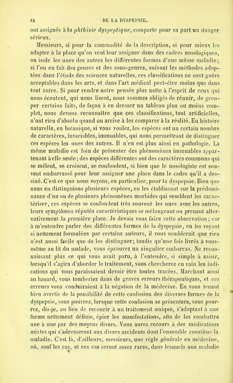 ont assignés à la phthisie dyspeptique, comporte pour sa part un danger sérieux. Messieurs, si pour la commodité de la description, si pour mieux- les adapter à la place qu'on veut leur assigner dans des cadres nosologiques, on isole les unes des autres les différentes formes d'une même maladie; si l'on en fait des genres et des sous-genres, suivant les méthodes adop- tées dans l'étude des sciences naturelles, ces classifications ne sont guère acceptables dans les arts, et dans l'art médical peet-ôtre moins que dans tout autre. Si pour rendre notre pensée plus nette à l'esprit de ceux qui nous écoutent, qui nous lisent, nous sommes obligés de réunir, de grou- per certains faits, de façon à en dresser un tableau plus ou moins com- plet, nous devons reconnaître que ces classifications, tout artificielles, n'ont rien d'absolu quand on arrive à les comparer à la réalité. En histoire naturelle, en botanique, si vous voulez, les espèces ont un certain nombre de caractères, invariables, immuables, qui nous permettront de distinguer ces espèces les unes des autres. Il n'en est plus ainsi en pathologie. La même maladie est loin de présenter des phénomènes immuables appar- tenant à elle seule ; des espèces différentes ont des caractères communs qui se mêlent, se croisent, se confondent, si bien que le nosologiste est sou- vent embarrassé pour leur assigner une place dans le cadre qu'il a des- siné. C'est ce que nous voyons, en particulier, pour la dyspepsie. Bien que nous en distinguions plusieurs espèces, en les établissant sur la prédomi- nance d'un ou de plusieurs phénomènes morbides qui semblent les carac- tériser, ces espèces se confondent très souvent les unes avec les autres, leurs symptômes réputés caractéristiques se mélangeant ou prenant alter- nativement la première place. Je devais vous faire cette observation ; car à m'entendre parler des différentes formes de la dyspepsie, en les voyant si nettement formulées par certains auteurs, il vous semblerait que rien n'est aussi facile que de les distinguer; tandis qu'une fois livrés à vous- même au lit du malade, vous éprouvez un singulier embarras. Ne recon- naissant plus ce qui vous avait paru, à l'entendre, si simple à saisir, lorsqu'il s'agira d'aborder le traitement, vous chercherez en vain les indi- cations qui vous paraissaient devoir être toutes tracées. Marchant ainsi au hasard, vous tomberiez dans de graves erreurs thérapeutiques, et ces erreurs vous conduiraient à la négation de la médecine. En vous tenant bien avertis de la possibilité de cette confusion des diverses formes de la dyspepsie, vous pourrez, lorsque cette confusion se présentera, vous pour- rez, dis-je, au lieu de recourir à un traitement unique, s'adaptant à une forme nettement définie, épier les manifestations, afin de les combattre une à une par des moyens divers. Vous aurez recours à des médications mixtes qui s'adresseront aux divers accidents dont l'ensemble constitue la maladie. C'est là, d'ailleurs, messieurs, une règle générale en médecine, où, sauf les cas, et ces cas seront assez rares, dans lesquels une maladie