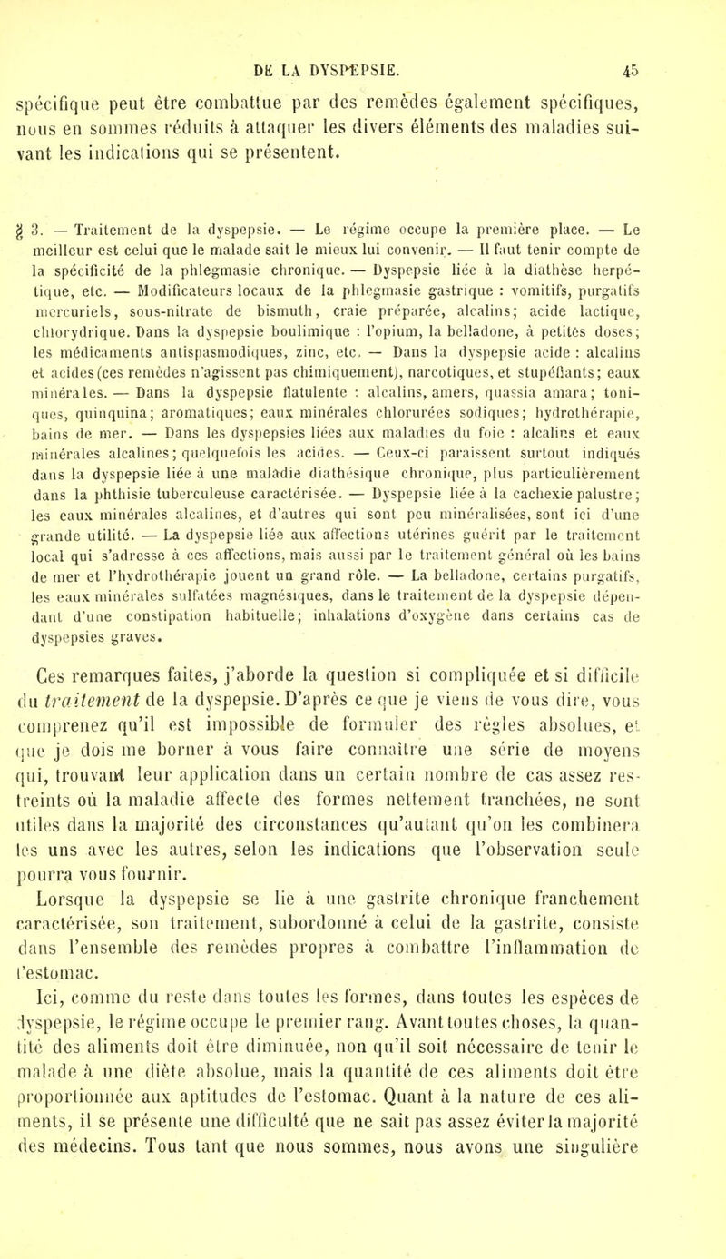spécifique peut être combattue par des remèdes également spécifiques, nous en sommes réduits à attaquer les divers éléments des maladies sui- vant les indications qui se présentent. g 3. — Traitement de la dyspepsie. — Le régime occupe la première place. — Le meilleur est celui que le malade sait le mieux lui convenir. — Il faut tenir compte de la spécificité de la phlegmasie chronique. — Dyspepsie liée à la diathèse herpé- tique, etc. — Modificateurs locaux de la phlegmasie gastrique : vomitifs, purgatifs mercuriels, sous-nitrate de bismuth, craie préparée, alcalins; acide lactique, chlorydrique. Dans la dyspepsie boulimique : l'opium, la belladone, à petites doses; les médicaments antispasmodiques, zinc, etc. — Dans la dyspepsie acide : alcalins et acides (ces remèdes n'agissent pas chimiquement), narcotiques, et stupéfiants; eaux minérales. — Dans la dyspepsie flatulente : alcalins, amers, quassia arnara; toni- ques, quinquina; aromatiques; eaux minérales chlorurées sodiques; hydrothérapie, bains de mer. — Dans les dyspepsies liées aux maladies du foie : alcalins et eaux minérales alcalines ; quelquefois les acides. —Ceux-ci paraissent surtout indiqués dans la dyspepsie liée à une maladie diathésique chronique, plus particulièrement dans la phthisie tuberculeuse caractérisée. — Dyspepsie liée à la cachexie palustre ; les eaux minérales alcalines, et d'autres qui sont peu minéralisées, sont ici d'une grande utilité. — La dyspepsie liée aux affections utérines guérit par le traitement local qui s'adresse à ces affections, mais aussi par le traitement général où les bains de mer et l'hydrothérapie jouent un grand rôle. — La belladone, certains purgatifs, les eaux minérales sulfatées magnésiques, dans le traitement de la dyspepsie dépen- dant d'une constipation habituelle; inhalations d'oxygène dans certains cas de dyspepsies graves. Ces remarques faites, j'aborde la question si compliquée et si difficile du traitement de la dyspepsie. D'après ce que je viens de vous dire, vous comprenez qu'il est impossible de formuler des règles absolues, et que je dois me borner à vous faire connaître une série de moyens qui, trouvant leur application dans un certain nombre de cas assez res- treints où la maladie affecte des formes nettement tranchées, ne sont utiles dans la majorité des circonstances qu'autant qu'on les combinera les uns avec les autres, selon les indications que l'observation seule pourra vous fournir. Lorsque la dyspepsie se lie à une gastrite chronique franchement caractérisée, son traitement, subordonné à celui de la gastrite, consiste dans l'ensemble des remèdes propres k combattre l'inflammation de l'estomac. Ici, comme du reste dans toutes les formes, dans toutes les espèces de dyspepsie, le régime occupe le premier rang. Avant toutes clioses, la quan- tité des aliments doit être diminuée, non qu'il soit nécessaire de tenir le malade à une diète absolue, mais la quantité de ces aliments doit être proportionnée aux aptitudes de l'estomac. Quant à la nature de ces ali- ments, il se présente une difficulté que ne sait pas assez éviter la majorité des médecins. Tous tant que nous sommes, nous avons une singulière