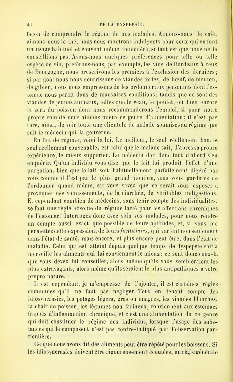 façon de comprendre le régime de nos malades. Aimons-nous le café, aimons-nous le thé, nous nous montrons indulgents pour ceux qui en font un usage habituel et souvent même immodéré, si tant est que nous ne le conseillions pas. Avons-nous quelques préférences pour telle ou telle espèce de vin, préférons-nous, par exemple, les vins de Bordeaux à ceux de Bourgogne, nous prescrivons les premiers à l'exclusion des derniers ; si par goût nous nous nourrissons de viandes fortes, de bœuf, de mouton, de gibier, nous nous empressons de les ordonneraux personnes dont l'es- tomac nous paraît dans de mauvaises conditions; tandis que ce sont des viandes de jeunes animaux, telles que le veau, le poulet, ou bien encore ce sera du poisson dont nous recommanderons l'emploi, si pour notre propre compte nous aimons mieux ce genre d'alimentation; il n'est pas rare, ainsi, de voir toute une clientèle de malade soumises au régime que suit le médecin qui la gouverne. En fait de régime, voici la loi. Le meilleur, le seul réellement bon, le seul réellement convenable, est celui que le malade sait, d'après sa propre expérience, le mieux supporter. Le médecin doit donc tout d'abord s'en enquérir. Qu'un individu vous dise que le lait lui produit l'effet d'une purgation, bien que le lait soit habituellement parfaitement digéré par vous comme il l'est par le plus grand nombre, vous vous garderez de l'ordonner quand même, car vous savez que ce serait vous exposer à provoquer des vomissements, de la diarrhée, de véritables indigestions. Et cependant combien de médecins, sans tenir compte des individualités, se font une règle absolue du régime lacté pour les affections chroniques de l'estomac! Interrogez donc avec soin vos malades, pour nous rendre un compte aussi exact que possible de leurs aptitudes, et, si vous me permettez celte expression, de leurs fantaisies, qui varient non seulement dans l'état de santé, mais encore, et plus encore peut-être, dans l'état de maladie. Celui qui est atteint depuis quelque temps de dyspepsie sait à merveille les aliments qui lui conviennent le mieux : ce sont donc ceux-là que vous devez lui conseiller, alors même qu'ils vous sembleraient les plus extravagants, alors même qu'ils seraient le plus antipathiques à votre propre nature. 11 est cependant, je m'empresse de l'ajouter, il est certaines règles communes qu'il ne faut pas négliger. Tout en tenant compte des idiosyncrasies, les potages légers, gras ou maigres, les viandes blanches, la chair de poisson, les légumes non farineux, conviennent aux estomacs frappés d'inflammation chronique, et c'est une alimentation de ce genre qui doit constituer le régime des individus, lorsque l'usage des subs- tances qui le composent n'est pas contre-indiqué par l'observation par- ticulière. Ce que nous avons dit des aliments peut être répété pour les boissons. Si les idiosyncrasies doivent être rigoureusement écoutées, en règle générale