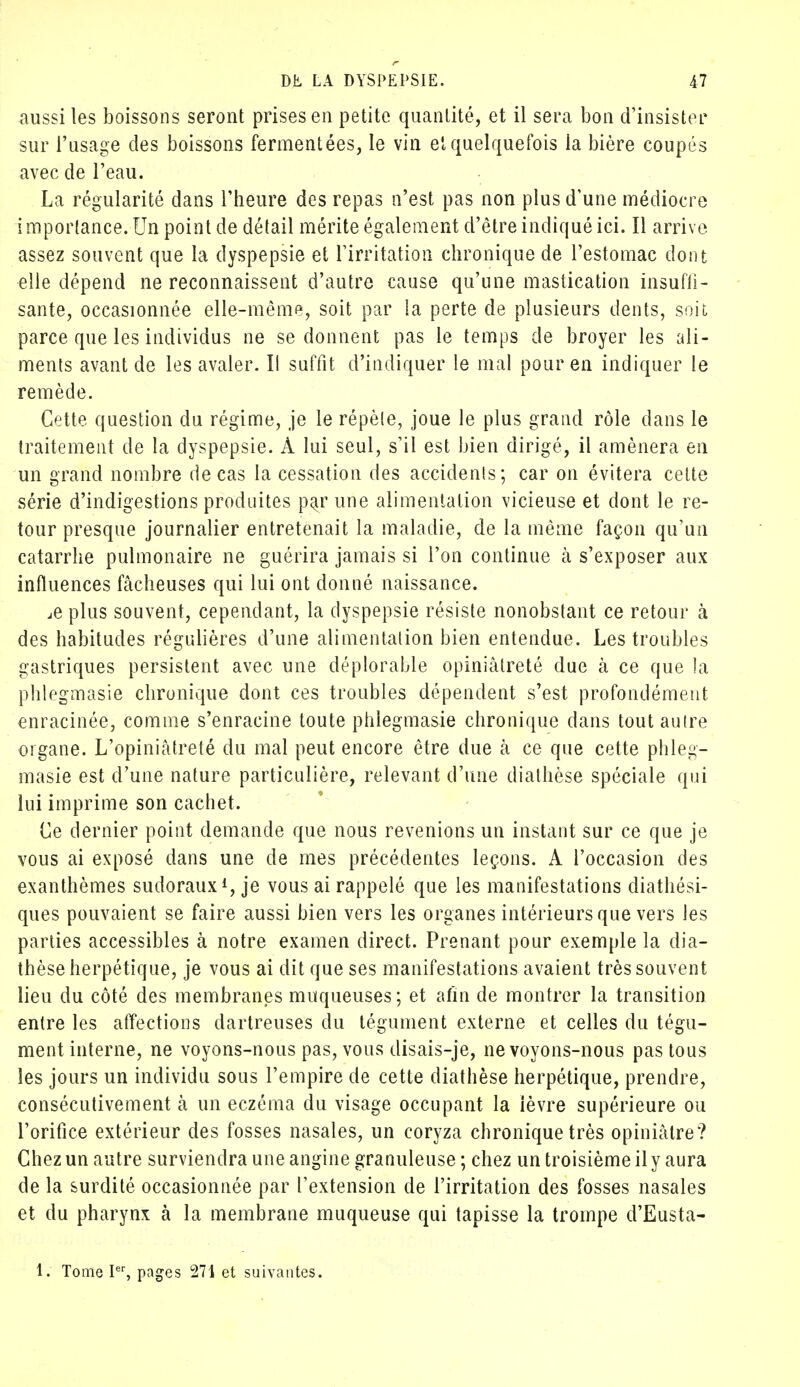 aussi les boissons seront prises en petite quantité, et il sera bon d'insister sur l'usage des boissons fermentées, le vin el quelquefois la bière coupés avec de l'eau. La régularité dans l'heure des repas n'est pas non plus d'une médiocre importance. Un point de détail mérite également d'être indiqué ici. Il arrive assez souvent que la dyspepsie et l'irritation chronique de l'estomac dont elle dépend ne reconnaissent d'autre cause qu'une mastication insuffi- sante, occasionnée elle-même, soit par la perte de plusieurs dents, soit parce que les individus ne se donnent pas le temps de broyer les ali- ments avant de les avaler. Il suffit d'indiquer le mal pour en indiquer le remède. Cette question du régime, je le répèle, joue le plus grand rôle dans le traitement de la dyspepsie. À lui seul, s'il est bien dirigé, il amènera en un grand nombre de cas la cessation des accidents; car on évitera cette série d'indigestions produites pa^rune alimentation vicieuse et dont le re- tour presque journalier entretenait la maladie, de la même façon qu'un catarrhe pulmonaire ne guérira jamais si l'on continue à s'exposer aux influences fâcheuses qui lui ont donné naissance. ,e plus souvent, cependant, la dyspepsie résiste nonobstant ce retour à des habitudes régulières d'une alimentation bien entendue. Les troubles gastriques persistent avec une déplorable opiniâtreté due à ce que la phlegmasie chronique dont ces troubles dépendent s'est profondément enracinée, comme s'enracine toute phlegmasie chronique dans toutaulre organe. L'opiniâtreté du mal peut encore être due à ce que cette phleg- masie est d'une nature particulière, relevant d'une diathèse spéciale qui lui imprime son cachet. Ce dernier point demande que nous revenions un instant sur ce que je vous ai exposé dans une de mes précédentes leçons. A l'occasion des exanthèmes sudoraux1, je vous ai rappelé que les manifestations diathési- ques pouvaient se faire aussi bien vers les organes intérieurs que vers les parties accessibles à notre examen direct. Prenant pour exemple la dia- thèse herpétique, je vous ai dit que ses manifestations avaient très souvent lieu du côté des membranes muqueuses; et afin de montrer la transition entre les affections dartreuses du tégument externe et celles du tégu- ment interne, ne voyons-nous pas, vous disais-je, ne voyons-nous pas tous les jours un individu sous l'empire de cette diathèse herpétique, prendre, consécutivement à un eczéma du visage occupant la ièvre supérieure ou l'orifice extérieur des fosses nasales, un coryza chronique très opiniâtre? Chez un autre surviendra une angine granuleuse ; chez un troisième il y aura de la surdité occasionnée par l'extension de l'irritation des fosses nasales et du pharynx à la membrane muqueuse qui tapisse la trompe d'Eusta- 1. Tome Ier, pages 271 et suivantes.