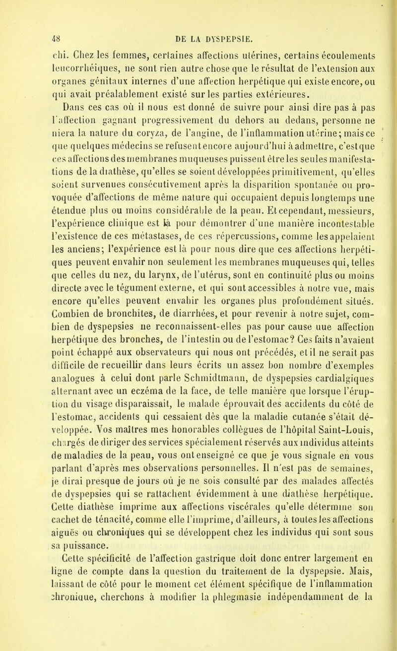 chi. Chez les femmes, certaines affections utérines, certains écoulements lencorrhéiques, ne sont rien autre chose que le résultat de l'extension aux organes génitaux internes d'une affection herpétique qui existe encore, ou qui avait préalablement existé sur les parties extérieures. Dans ces cas où il nous est donné de suivre pour ainsi dire pas à pas l affection gagnant progressivement du dehors au dedans, personne ne niera la nature du coryza, de l'angine, de l'inflammation utérine; mais ce que quelques médecins se refusent encore aujourd'hui à admettre, c'est que ces affections des membranes muqueuses puissent être les seules manifesta- tions de la diathèse, qu'elles se soient développées primitivement, qu'elles soient survenues consécutivement après la disparition spontanée ou pro- voquée d'affections de même nature qui occupaient depuis longtemps une étendue plus ou moins considérable de la peau. Et cependant, messieurs, l'expérience clinique est là pour démontrer d'une manière incontestable l'existence de ces métastases, de ces répercussions, comme les appelaient les anciens; l'expérience est là pour nous dire que ces affections herpéti- ques peuvent envahir non seulement les membranes muqueuses qui, telles que celles du nez, du larynx, de l'utérus, sont en continuité plus ou moins directe avec le tégument externe, et qui sont accessibles à notre vue, mais encore qu'elles peuvent envahir les organes plus profondément situés. Combien de bronchites, de diarrhées, et pour revenir à notre sujet, com- bien de dyspepsies ne reconnaissent-elles pas pour cause uue affection herpétique des bronches, de l'intestin ou de l'estomac? Ces faits n'avaient point échappé aux observateurs qui nous ont précédés, et il ne serait pas difficile de recueillir dans leurs écrits un assez bon nombre d'exemples analogues à celui dont parle Schmidtmann, de dyspepsies cardialgiques alternant avec un eczéma de la face, de telle manière que lorsque l'érup- tion du visage disparaissait, le malade éprouvait des accidents du côté de l'estomac, accidents qui cessaient dès que la maladie cutanée s'était dé- veloppée. Vos maîtres mes honorables collègues de l'hôpital Saint-Louis, chargés de diriger des services spécialement réservés aux individus atteints de maladies de la peau, vous ont enseigné ce que je vous signale en vous parlant d'après mes observations personnelles. Il n'est pas de semaines, je dirai presque de jours où je ne sois consulté par des malades affectés de dyspepsies qui se rattachent évidemment à une diathèse herpétique. Cette diathèse imprime aux affections viscérales qu'elle détermine son cachet de ténacité, comme elle l'imprime, d'ailleurs, à toutes les affections aiguës ou chroniques qui se développent chez les individus qui sont sous sa puissance. Cette spécificité de l'affection gastrique doit donc entrer largement en ligne de compte dans la question du traitement de la dyspepsie. Mais, laissant de côté pour le moment cet élément spécifique de l'inflammation 3hroniuue, cherchons à modifier la phlegmasie indépendamment de la