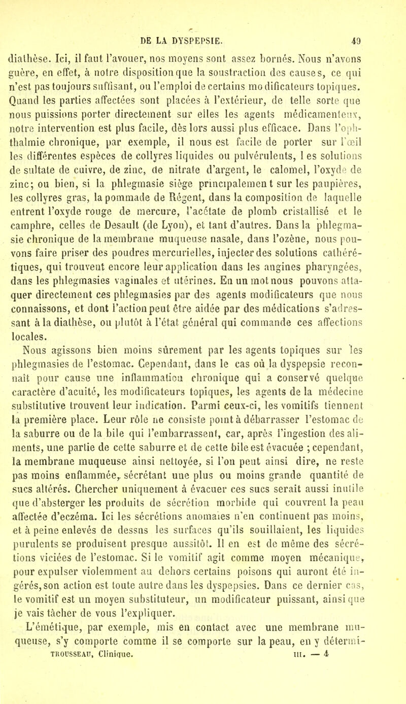 diathèse. Ici, il faut l'avouer, nos moyens sont assez bornés. Nous n'avons guère, en effet, à notre disposition que la soustraction des causes, ce qui n'est pas toujours suffisant, ou l'emploi de certains modificateurs topiques. Quand les parties affectées sont placées à l'extérieur, de telle sorte que nous puissions porter directement sur elles les agents médicamenteux-, notre intervention est plus facile, dès lors aussi plus efficace. Dans l'oph- thalmie chronique, par exemple, il nous est facile de porter sur l'œil les différentes espèces de collyres liquides ou pulvérulents, 1 es solutions de sultale de cuivre, de zinc, de nitrate d'argent, le calomel, l'oxyde de zinc; ou bien, si la phlegmasie siège principalement sur les paupières, les collyres gras, la pommade de Régent, dans la composition de laquelle entrent l'oxyde rouge de mercure, l'acétate de plomb cristallisé et le camphre, celles de Desault (de Lyon), ei tant d'autres. Dans la phlegma- sie chronique de la membrane muqueuse nasale, dans Pozène, nous pou- vons faire priser des poudres mercurielles, injecter des solutions cathéré- tiques, qui trouvent encore leur application dans les angines pharyngées, dans les phlegmasies vaginales et utérines. En un mot nous pouvons atta- quer directement ces phlegmasies par des agents modificateurs que nous connaissons, et dont l'action peut être aidée par des médications s'a dres- sant à la diathèse, ou plutôt à l'état général qui commande ces affections locales. Nous agissons bien moins sûrement par les agents topiques sur les phlegmasies de l'estomac. Cependant, dans le cas où la dyspepsie recon- naît pour cause une inflammation chronique qui a conservé quelque caractère d'acuité, les modificateurs topiques, les agents de la médecine substitutive trouvent leur indication. Parmi ceux-ci, les vomitifs tiennent la première place. Leur rôle ne consiste point à débarrasser l'estomac de la saburre ou de la bile qui l'embarrassent, car, après l'ingestion des ali- ments, une partie de cette saburre et de cette bile est évacuée ; cependant, la membrane muqueuse ainsi nettoyée, si l'on peut ainsi dire, ne reste pas moins enflammée,, sécrétant une plus ou moins grande quantité de sucs altérés. Chercher uniquement à évacuer ces sucs serait aussi inutile que d'absterger les produits de sécrétion morbide qui couvrent la peau affectée d'eczéma. Ici les sécrétions anomaies n'en continuent pas moins, et à peine enlevés de dessns les surfaces qu'ils souillaient, les liquides purulents se produisent presque aussitôL II en est de même des sécré- tions viciées de l'estomac. Si le vomitif agit comme moyen mécanique, pour expulser violemment au dehors certains poisons qui auront été in- gérés, son action est toute autre dans les dyspepsies. Dans ce dernier cas, le vomitif est un moyen substituteur, un modificateur puissant, ainsi que je vais tâcher de vous l'expliquer. L'émétique, par exemple, mis en contact avec une membrane mu- queuse, s'y comporte comme il se comporte sur la peau, en y détermi- trousseau, Clinique. m. — 4