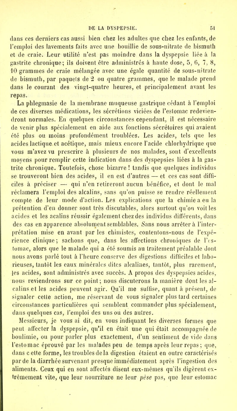 dans ces derniers cas aussi bien chez les adultes que chez les enfants, de l'emploi des lavements faits avec une bouillie de sous-nitrate de bismuth et de craie. Leur utilité n'est pas moindre dans la dyspepsie liée à la gastrite chronique; ils doivent être administrés à haute dose, 5, 6, 7, 8, 10 grammes de craie mélangée avec une égale quantité de sous-nitrate de bismuth, par paquets de 2 ou quatre grammes, que le malade prend dans le courant des vingt-quatre heures, et principalement avant les repas. La phlegmasie de la membrane muqueuse gastrique cédant à l'emploi de ces diverses médications, les sécrétions viciées de l'estomac redevien- dront normales. En quelques circonstances cependant, il est nécessaire de venir plus spécialement en aide aux fonctions sécrétoires qui avaient été plus ou moins profondément troublées. Les acides, tels que les acides lactique et acétique, mais mieux encore l'acide chlorhydrique que vous m'avez vu prescrire à plusieurs de nos malades, sont d'excellents moyens pour remplir cette indication dans des dyspepsies liées à la gas- trite chronique. Toutefois, chose bizarre ! tandis que quelques individus se trouveront bien des acides, il en est d'autres — et ces cas sont diffi- ciles à préciser — qui n'en retireront aucun bénéfice, et dont le mal réclamera l'emploi des alcalins, sans qu'on puisse se rendre réellement compte de leur mode d'action. Les explications que la chimie a eu la prétention d'en donner sont très discutables, alors surtout qu'on voit les acides et les acalins réussir également chez des individus différents, dans des cas en apparence absolument semblables. Sans nous arrêtera l'inter- prétation mise en avant par les chimistes, contentons-nous de l'expé- rience clinique; sachons que, dans les affections chroniques de l'es- tomac, alors que le malade qui a été soumis au traitement préalable dont nous avons parlé tout à l'heure conserve des digestions difficiles et labo- rieuses, tantôt les eaux minérales dites alcalines, tantôt, plus rarement, les acides, sont administrés avec succès. A propos des dyspepsies acides, nous reviendrons sur ce point ; nous discuterons la manière dont les al- calins et les acides peuvent agir. Qu'il me suffise, quant à présent, de signaler cette action, me réservant de vous signaler plus tard certaines circonstances particulières qui semblent commander plus spécialement, dans quelques cas, l'emploi des uns ou des autres. Messieurs, je vous ai dit, en vous indiquant les diverses formes que peut affecter la dyspepsie, qu'il en était une qui était accompagnée de boulimie, ou pour parler plus exactement, d'un sentiment de vide dans l'estomac éprouvé parles malades peu de temps après leur repas ; que, dans c elte forme, les troubles delà digestion étaient en outre caractérisés par de la diarrhée survenant presque immédiatement après l'ingestion des aliments. Ceux qui en sont affectés disent eux-mêmes qu'ils digèrent ex- trêmement vite, que leur nourriture ne leur pèse pas, que leur estomac