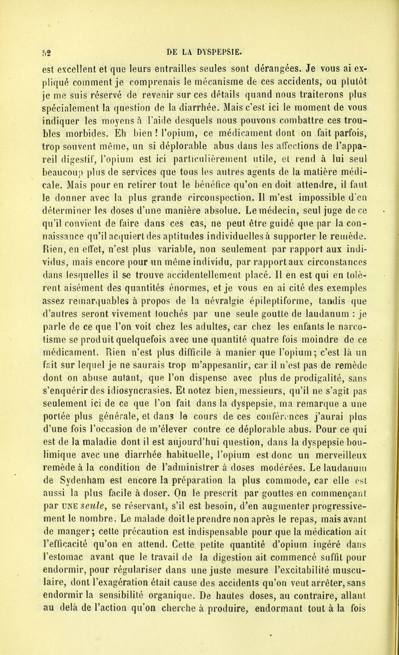 est excellent et que leurs entrailles seules sont dérangées. Je vous ai ex- pliqué comment je comprenais le mécanisme de ces accidents, ou plutôt je me suis réservé de revenir sur ces détails quand nous traiterons plus spécialement la question de la diarrhée. Mais c'est ici le moment de vous indiquer les moyens à l'aide desquels nous pouvons combattre ces trou- bles morbides. Eh bien ! l'opium, ce médicament dont on fait parfois, trop souvent même, un si déplorable abus dans les affections de l'appa- reil digestif, l'opium est ici particulièrement utile, et rend à lui seul beaucoup plus de services que tous les autres agents de la matière médi- cale. Mais pour en retirer tout le bénéfice qu'on en doit attendre, il faut le donner avec la plus grande circonspection. Il m'est impossible d'en déterminer les doses d'une manière absolue. Le médecin, seul juge de ce qu'il convient de faire dans ces cas, ne peut être guidé que par la con- naissance qu'il acquiert des aptitudes individuelles à supporter le remède. Rien, en effet, n'est plus variable, non seulement par rapport aux indi- vidus, mais encore pour un même individu, par rapport aux circonstances dans lesquelles il se trouve accidentellement placé. Il en est qui en tolè- rent aisément des quantités énormes, et je vous en ai cité des exemples assez remarquables à propos de la névralgie épileptiforme, tandis que d'autres seront vivement touchés par une seule goutte de laudanum : je parle de ce que l'on voit chez les adultes, car chez les enfants le nareo- tisme se produit quelquefois avec une quantité quatre fois moindre de ce médicament. Rien n'est plus difficile à manier que l'opium ; c'est là un fait sur lequel je ne saurais trop m'appesantir, car il n'est pas de remède dont on abuse autant, que l'on dispense avec plus de prodigalité, sans s'enquérir des idiosyncrasies. Et notez bien, messieurs, qu'il ne s'agit pas seulement ici de ce que l'on fait dans la dyspepsie, ma remarque a une portée plus générale, et dans le cours de ces conférences j'aurai plus d'une fois l'occasion de m'élever contre ce déplorable abus. Pour ce qui est de la maladie dont il est aujourd'hui question, dans la dyspepsie bou- limique avec une diarrhée habituelle, l'opium est donc un merveilleux remède à la condition de l'administrer à doses modérées. Le laudanum de Sydenham est encore la préparation la plus commode, car elle est aussi la plus facile à doser. On le prescrit par gouttes en commençant par une seule, se réservant, s'il est besoin, d'en augmenter progressive- ment le nombre. Le malade doit le prendre non après le repas, mais avant de manger; cette précaution est indispensable pour que la médication ait l'efficacité qu'on en attend. Cette, petite quantité d'opium ingéré dans l'estomac avant que le travail de la digestion ait commencé suffit pour endormir, pour régulariser dans une juste mesure l'excitabilité muscu- laire, dont l'exagération était cause des accidents qu'on veut arrêter, sans endormir la sensibilité organique. De hautes doses, au contraire, allant au delà de l'action qu'on cherche à produire, endormant tout à la fois
