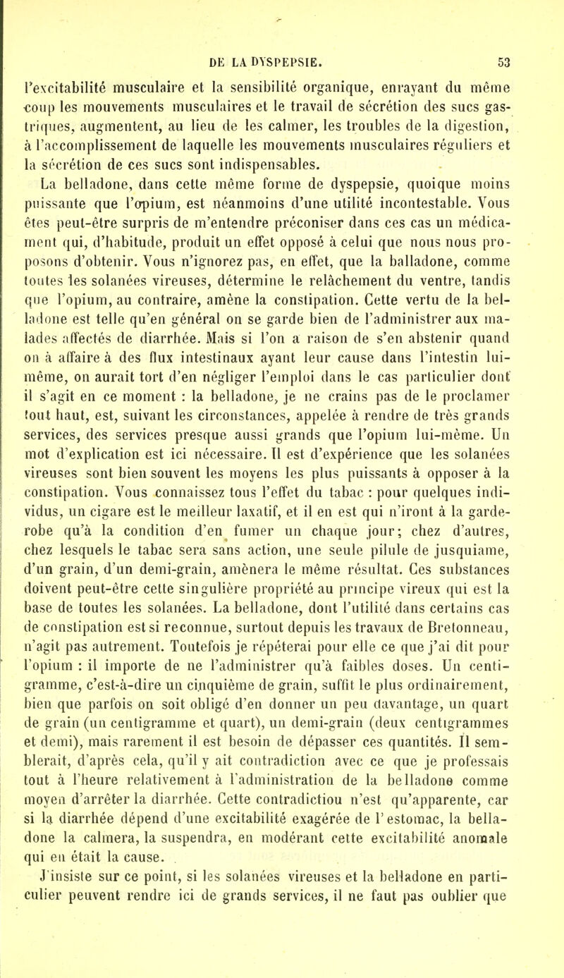 l'excitabilité musculaire et la sensibilité organique, enrayant du même coup les mouvements musculaires et le travail de sécrétion des sucs gas- triques, augmentent, au lieu de les calmer, les troubles de la digestion, à l'accomplissement de laquelle les mouvements musculaires réguliers et la sécrétion de ces sucs sont indispensables. La belladone, dans cette même forme de dyspepsie, quoique moins puissante que l'opium, est néanmoins d'une utilité incontestable. Vous êtes peut-être surpris de m'entendre préconiser dans ces cas un médica- ment qui, d'habitude, produit un effet opposé à celui que nous nous pro- posons d'obtenir. Vous n'ignorez pas, en effet, que la balladone, comme toutes les solanées vireuses, détermine le relâchement du ventre, tandis que l'opium, au contraire, amène la constipation. Cette vertu de la bel- ladone est telle qu'en général on se garde bien de l'administrer aux ma- lades affectés de diarrhée. Mais si l'on a raison de s'en abstenir quand on à affaire à des flux intestinaux ayant leur cause dans l'intestin lui- même, on aurait tort d'en négliger l'emploi dans le cas particulier dont il s'agit en ce moment : la belladone, je ne crains pas de le proclamer fout haut, est, suivant les circonstances, appelée à rendre de très grands services, des services presque aussi grands que l'opium lui-même. Un mot d'explication est ici nécessaire, tl est d'expérience que les solanées vireuses sont bien souvent les moyens les plus puissants à opposer à la constipation. Vous connaissez tous l'effet du tabac : pour quelques indi- vidus, un cigare est le meilleur laxatif, et il en est qui n'iront à la garde- robe qu'à la condition d'en fumer un chaque jour; chez d'autres, chez lesquels le tabac sera sans action, une seule pilule de jusquiame, d'un grain, d'un demi-grain, amènera le même résultat. Ces substances doivent peut-être cette singulière propriété au principe vireux qui est la base de toutes les solanées. La belladone, dont l'utilité dans certains cas de constipation est si reconnue, surtout depuis les travaux de Bretonneau, n'agit pas autrement. Toutefois je répéterai pour elle ce que j'ai dit pour l'opium : il importe de ne l'administrer qu'à faibles doses. Un centi- gramme, c'est-à-dire un cinquième de grain, suffit le plus ordinairement, bien que parfois on soit obligé d'en donner un peu davantage, un quart de grain (un centigramme et quart), un demi-grain (deux centigrammes et demi), mais rarement il est besoin de dépasser ces quantités. Il sem- blerait, d'après cela, qu'il y ait contradiction avec ce que je professais tout à l'heure relativement à l'administration de la belladone comme moyen d'arrêter la diarrhée. Cette contradiction n'est qu'apparente, car si la diarrhée dépend d'une excitabilité exagérée de 1' estomac, la bella- done la calmera, la suspendra, en modérant cette excitabilité anomale qui en était la cause. . J'insiste sur ce point, si les solanées vireuses et la belladone en parti- culier peuvent rendre ici de grands services, il ne faut pas oublier que
