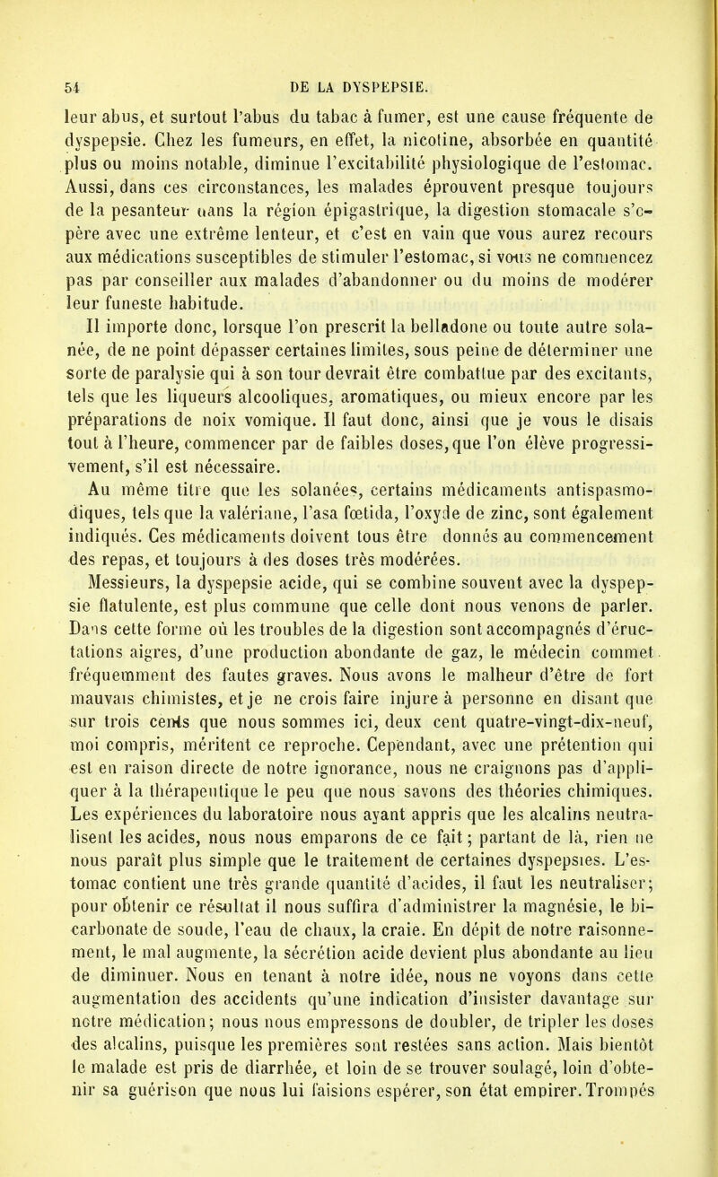leur abus, et surtout l'abus du tabac à fumer, est une cause fréquente de dyspepsie. Chez les fumeurs, en effet, la nicotine, absorbée en quantité plus ou moins notable, diminue l'excitabilité physiologique de l'estomac. Aussi, dans ces circonstances, les malades éprouvent presque toujours de la pesanteur uans la région épigastrique, la digestion stomacale s'c- père avec une extrême lenteur, et c'est en vain que vous aurez recours aux médications susceptibles de stimuler l'estomac, si vous ne commencez pas par conseiller aux malades d'abandonner ou du moins de modérer leur funeste habitude. Il importe donc, lorsque l'on prescrit la belladone ou toute autre sola- née, de ne point dépasser certaines limites, sous peine de déterminer une sorte de paralysie qui à son tour devrait être combattue par des excitants, tels que les liqueurs alcooliques, aromatiques, ou mieux encore par les préparations de noix vomique. Il faut donc, ainsi que je vous le disais tout à l'heure, commencer par de faibles doses, que l'on élève progressi- vement, s'il est nécessaire. Au même titre que les solanées, certains médicaments antispasmo- diques, tels que la valériane, l'asa fœtida, l'oxyde de zinc, sont également indiqués. Ces médicaments doivent tous être donnés au commencement des repas, et toujours à des doses très modérées. Messieurs, la dyspepsie acide, qui se combine souvent avec la dyspep- sie ftatulente, est plus commune que celle dont nous venons de parler. Dans cette forme où les troubles de la digestion sont accompagnés d'éruc- tations aigres, d'une production abondante de gaz, le médecin commet fréquemment des fautes graves. Nous avons le malheur d'être de fort mauvais chimistes, et je ne crois faire injure à personne en disant que sur trois cents que nous sommes ici, deux cent quatre-vingt-dix-neuf, moi compris, méritent ce reproche. Cependant, avec une prétention qui est en raison directe de notre ignorance, nous ne craignons pas d'appli- quer à la thérapeutique le peu que nous savons des théories chimiques. Les expériences du laboratoire nous ayant appris que les alcalins neutra- lisent les acides, nous nous emparons de ce fait; partant de là, rien ne nous paraît plus simple que le traitement de certaines dyspepsies. L'es- tomac contient une très grande quantité d'acides, il faut les neutraliser; pour obtenir ce résultat il nous suffira d'administrer la magnésie, le bi- carbonate de soude, l'eau de chaux, la craie. En dépit de notre raisonne- ment, le mal augmente, la sécrétion acide devient plus abondante au lieu de diminuer. Nous en tenant à notre idée, nous ne voyons dans cette augmentation des accidents qu'une indication d'insister davantage sur notre médication; nous nous empressons de doubler, de tripler les closes des alcalins, puisque les premières sont restées sans action. Mais bientôt le malade est pris de diarrhée, et loin de se trouver soulagé, loin d'obte- nir sa guérison que nous lui faisions espérer, son état empirer. Trompés