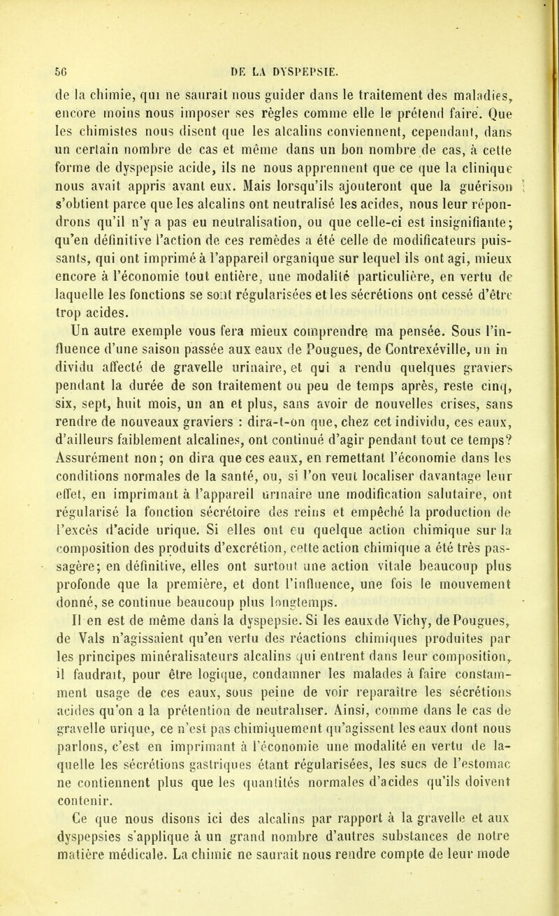 de la chimie, qui ne saurait nous guider dans le traitement des maladies, encore moins nous imposer ses règles comme elle le prétend faire. Que les chimistes nous disent que les alcalins conviennent, cependant, dans un certain nombre de cas et même dans un bon nombre de cas, à cette forme de dyspepsie acide, ils ne nous apprennent que ce que la clinique nous avait appris avant eux. Mais lorsqu'ils ajouteront que la guérison s'obtient parce que les alcalins ont neutralisé les acides, nous leur répon- drons qu'il n'y a pas eu neutralisation, ou que celle-ci est insignifiante; qu'en définitive l'action de ces remèdes a été celle de modificateurs puis- sants, qui ont imprimé à l'appareil organique sur lequel ils ont agi, mieux encore à l'économie tout entière, une modalité particulière, en vertu de laquelle les fonctions se sont régularisées et les sécrétions ont cessé d'être trop acides. Un autre exemple vous fera mieux comprendre ma pensée. Sous l'in- fluence d'une saison passée aux eaux de Pougues, de Contrexéville, un in dividu affecté de graveile urinaire, et qui a rendu quelques graviers pendant la durée de son traitement ou peu de temps après, reste cinq, six, sept, huit mois, un an et plus, sans avoir de nouvelles crises, sans rendre de nouveaux graviers : dira-t-on que, chez cet individu, ces eaux, d'ailleurs faiblement alcalines, ont continué d'agir pendant tout ce temps? Assurément non; on dira que ces eaux, en remettant l'économie dans les conditions normales de la santé, ou, si l'on veui localiser davantage leur effet, en imprimant à l'appareil urinaire une modification salutaire, ont régularisé la fonction sécrétoire des reins et empêché la production de l'excès d'acide urique. Si elles ont eu quelque action chimique sur la composition des produits d'excrétion, cette action chimique a été très pas- sagère; en définitive, elles ont surtout une action vitale beaucoup plus profonde que la première, et dont l'influence, une fois le mouvement donné, se continue beaucoup plus longtemps. Il en est de même dans la dyspepsie. Si les eauxde Vichy, de Pougues, de Vais n'agissaient qu'en vertu des réactions chimiques produites par les principes minéralisateurs alcalins qui entrent dans leur composition,, il faudrait, pour être logique, condamner les malades à faire constam- ment usage de ces eaux, sous peine de voir reparaître les sécrétions acides qu'on a la prétention de neutraliser. Ainsi, comme dans le cas de graveile urique, ce n'est pas chimiquement qu'agissent les eaux dont nous parlons, c'est en imprimant à l'économie une modalité en vertu de la- quelle les sécrétions gastriques étant régularisées, les sucs de l'estomac ne contiennent plus que les quantités normales d'acides qu'ils doivent contenir. Ce que nous disons ici des alcalins par rapport à la graveile et aux dyspepsies s'applique à un grand nombre d'autres substances de notre matière médicale. La chimie ne saurait nous rendre compte de leur mode