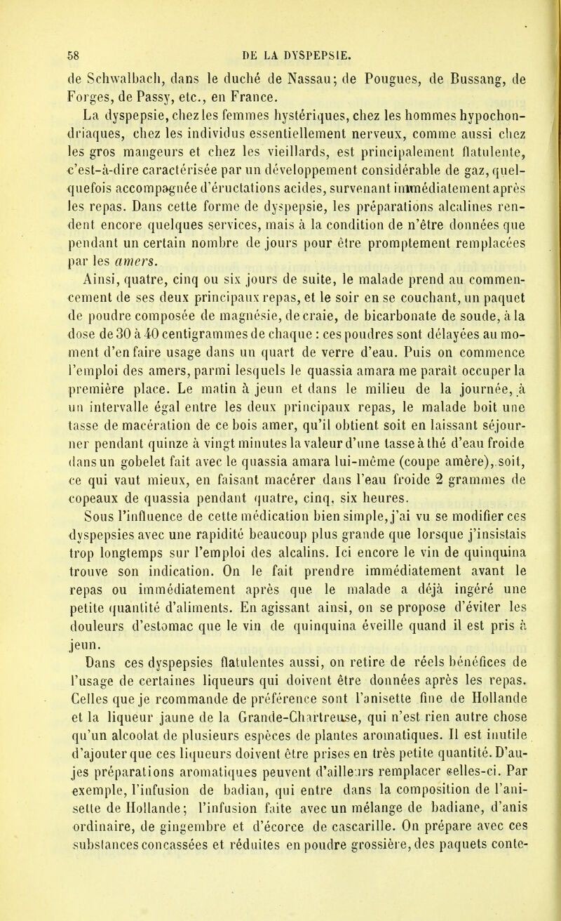 de Schwalbach, dans le duché de Nassau; de Pougues, de Bussang, de Forges, de Passy, etc., en France. La dyspepsie, chez les femmes hystériques, chez les hommes hypochon- driaques, chez les individus essentiellement nerveux, comme aussi chez les gros mangeurs et chez les vieillards, est principalement flatulente, c'est-à-dire caractérisée par un développement considérable de gaz, quel- quefois accompagnée d'éructations acides, survenant immédiatement après les repas. Dans cette forme de dyspepsie, les préparations alcalines ren- dent encore quelques services, mais à la condition de n'être données que pendant un certain nombre de jours pour être promptement remplacées par les amers. Ainsi, quatre, cinq ou six jours de suite, le malade prend au commen- cement de ses deux principaux repas, et le soir en se couchant, un paquet de poudre composée de magnésie, de craie, de bicarbonate de soude, à la dose de 30 à 40 centigrammes de chaque : ces poudres sont délayées au mo- ment d'en faire usage dans un quart de verre d'eau. Puis on commence l'emploi des amers, parmi lesquels le quassia amara me paraît occuper la première place. Le matin à jeun et dans le milieu de la journée, à un intervalle égal entre les deux principaux repas, le malade boit une tasse de macération de ce bois amer, qu'il obtient, soit en laissant séjour- ner pendant quinze à vingt minutes la valeur d'une tasse à thé d'eau froide dans un gobelet fait avec le quassia amara lui-même (coupe amère),.soit, ce qui vaut mieux, en faisant macérer dans l'eau froide 2 grammes de copeaux de quassia pendant quatre, cinq, six heures. Sous Pinfluence de cette médication bien simple, j'ai vu se modifier ces dyspepsies avec une rapidité beaucoup plus grande que lorsque j'insistais trop longtemps sur l'emploi des alcalins. Ici encore le vin de quinquina trouve son indication. On le fait prendre immédiatement avant le repas ou immédiatement après que le malade a déjà ingéré une petite quantité d'aliments. En agissant ainsi, on se propose d'éviter les douleurs d'estomac que le vin de quinquina éveille quand il est pris à jeun. Dans ces dyspepsies flatulentes aussi, on retire de réels bénéfices de l'usage de certaines liqueurs qui doivent être données après les repas. Celles que je rcommande de préférence sont i'anisette fine de Hollande et la liqueur jaune de la Grande-Chartreuse, qui n'est rien autre chose qu'un alcoolat de plusieurs espèces de plantes aromatiques. Il est inutile d'ajouter que ces liqueurs doivent être prises en très petite quantité. D'au- jes préparations aromatiques peuvent d'ailleurs remplacer selles-ci. Par exemple, l'infusion de badian, qui entre dans la composition de I'ani- sette de Hollande ; l'infusion faite avec un mélange de badiane, d'anis ordinaire, de gingembre et d'écorce de cascarille. On prépare avec ces substances concassées et réduites en poudre grossière, des paquets conte-