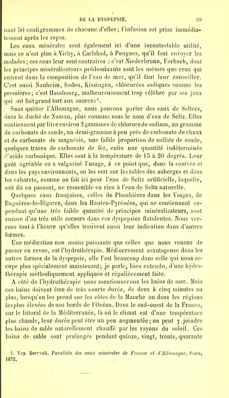 nant 50 centigrammes de chacune d'elles; l'infusion est prise immédia- tement après les repas. Les eaux minérales sont également ici d'une incontestable utilité, mais ce n'est plus à Vichy, à Carlsbad, à Pougues, qu'il faut envoyer les malades; ces eaux leur sont contraires : c'est Niederbronn, Forbach, dont les principes minéralisateurs prédominants sont les mêmes que ceux qui entrent dans la composition de l'eau de mer, qu'il faut leur conseiller. C'est aussi Nauheim, Soden, Kissingen, chlorurées sodiques comme les premières; c'est Hambourg, malheureusement trop célèbre par ses jeux qui ont fait grand tort aux sources1. Sans quitter l'Allemagne, nous pouvons parler des eaux de Selters, dans le duché de Nassau, plus connues sous le nom d'eau de Seltz. Elles contiennent par litre environ 2 grammes de chlorure de sodium, un gramme de carbonate de soude, un demi-gramme à peu près de carbonate de cbaux et de carbonate de magnésie, une faible proportion de sulfate de soude, quelques traces de carbonate de fer, enfin une quantité indéterminée d'acide carbonique. Elles sont à la température de 15 à 20 degrés. Leur goût agréable en a vulgarisé l'usage, à ce point que, dans la contrée et, dans les pays environnants, on les sert sur les tables des auberges et dans les cabarets, comme on fait ici pour l'eau de Seltz artificielle, laquelle, soit dit en passant, ne ressemble en rien à l'eau de Seltz naturelle. Quelques eaux françaises, celles de Plombières dans les Vosges, de Bagnères-de-Bigorre, dans les Hautes-Pyrénées, qui ne contiennent ce- pendant qu'une très faible quantité de principes minéralisateurs, sont encore d'un très utile secours dans ces dyspepsies fïatulentes. Nous ver- rons tout à l'heure qu'elles trouvent aussi leur indication dans d'autres formes. Une médication non moins puissante que celies que nous venons de passer en revue, est l'hydrothérapie. Médiocrement avantageuse dans les autres formes de la dyspepsie, elle l'est beaucoup dans celle qui nous oc- cupe plus spécialement maintenant; je parle, bien entendu, d'une hydro- thérapie méthodiquement appliquée et régulièrement faite. A côté de l'hydrothérapie nous mentionnerons les bains de mer. Mais ces bains doivent être de très courte durée, de deux à cinq minutes au plus, lorsqu'on les prend sur les côtes de la Manche ou dans les régions les plus élevées de nos bords de POcéan. Dans le sud-ouest de la France, sur le littoral de la Méditerranée, là où le climat est d'une température plus chaude, leur durée peut être un peu augmentée; on peut y joindre les bains de sable naturellement chauffé parles rayons du soleil. Ces bains de sable sont prolongés pendant quinze, vingt, trente, quarante 1. Voy. Barrault, Parallèle, des eaux minérales de France et d'Allemagne, Paris, 1872.