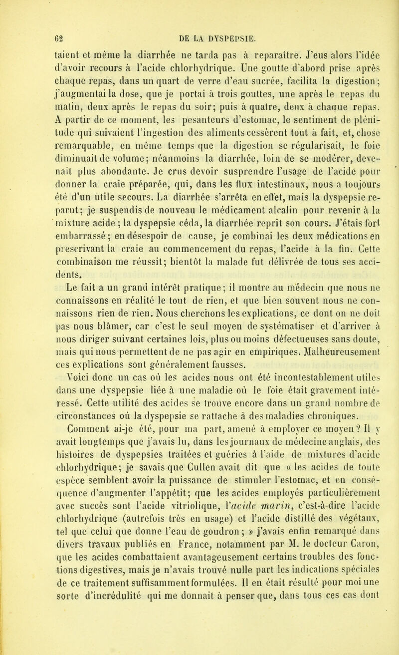 taient et même la diarrhée ne tarda pas à reparaître. J'eus alors l'idée d'avoir recours à l'acide chlorhydrique. Une goutte d'abord prise après chaque repas, dans un quart de verre d'eau sacrée, facilita la digestion ; j'augmentai la dose, que je portai à trois gouttes, une après le repas du matin, deux après le repas du soir; puis à quatre, deux à chaque repas. A partir de ce moment, les pesanteurs d'estomac, le sentiment de pléni- tude qui suivaient l'ingestion des aliments cessèrent tout à fait, et, chose remarquable, en même temps que la digestion se régularisait, le foie diminuait de volume; néanmoins la diarrhée, loin de se modérer, deve- nait plus abondante. Je crus devoir susprendre l'usage de l'acide pour donner la craie préparée, qui, dans les flux intestinaux, nous a toujours été d'un utile secours. La diarrhée s'arrêta en effet, mais la dyspepsie re- parut; je suspendis de nouveau le médicament alcalin pour revenir à la mixture acide ; la dyspepsie céda, la diarrhée reprit son cours. J'étais fort embarrassé ; en désespoir de cause, je combinai les deux médications en prescrivant la craie au commencement du repas, l'acide à la fin. Cette combinaison me réussit; bientôt la malade fut délivrée de tous ses acci- dents. Le fait a un grand intérêt pratique; il montre au médecin que nous ne connaissons en réalité le tout de rien, et que bien souvent nous ne con- naissons rien de rien. Nous cherchons les explications, ce dont on ne doit pas nous blâmer, car c'est le seul moyen de systématiser et d'arriver à nous diriger suivant certaines lois, plus ou moins défectueuses sans doute, mais qui nous permettent de ne pas agir en empiriques. Malheureusement ces explications sont généralement fausses. Voici donc un cas où les acides nous ont été incontestablement utiles dans une dyspepsie liée à une maladie où le foie était gravement inté- ressé. Cette utilité des acides se trouve encore dans un grand nombre de circonstances où la dyspepsie se rattache à des maladies chroniques. Comment ai-je été, pour ma part, amené à employer ce moyen ? Il y avait longtemps que j'avais lu, dans les journaux de médecine anglais, des histoires de dyspepsies traitées et guéries à l'aide de mixtures d'acide chlorhydrique; je savais que Cullen avait dit que aies acides de toute espèce semblent avoir la puissance de stimuler l'estomac, et en consé- quence d'augmenter l'appétit; que les acides employés particulièrement avec succès sont l'acide vitriolique, Yacicle marin, c'est-à-dire l'acide chlorhydrique (autrefois très en usage) et l'acide distillé des végétaux, tel que celui que donne l'eau de goudron ; » j'avais enfin remarqué dans divers travaux publiés en France, notamment par M. le docteur Caron, que les acides combattaient avantageusement certains troubles des fonc- tions digestives, mais je n'avais trouvé nulle part les indications spéciales de ce traitement suffisamment formulées. Il en était résulté pour moi une sorte d'incrédulité qui me donnait à penser que, dans tous ces cas dont
