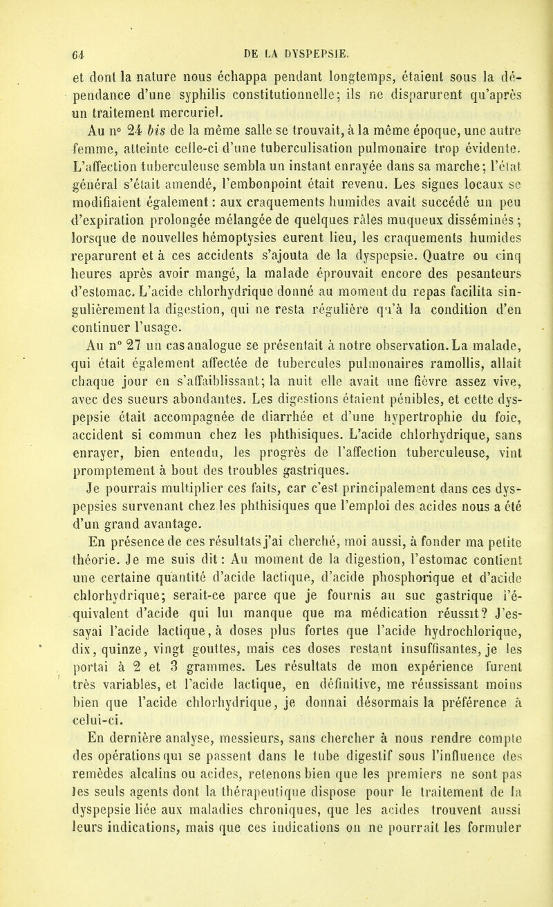 et dont la nature nous échappa pendant longtemps, étaient sous la dé- pendance d'une syphilis constitutionnelle; ils ne disparurent qu'après un traitement mercuriel. Au n° 24 bis de la même salle se trouvait, à la même époque, une autre femme, atteinte celle-ci d'une tuberculisation pulmonaire trop évidente. L'affection tuberculeuse sembla un instant enrayée dans sa marche; l'état général s'était amendé, l'embonpoint était revenu. Les signes locaux se modifiaient également : aux craquements humides avait succédé un peu d'expiration prolongée mélangée de quelques râles muqueux disséminés ; lorsque de nouvelles hémoptysies eurent lieu, les craquements humides reparurent et à ces accidents s'ajouta de la dyspepsie. Quatre ou cinq heures après avoir mangé, la malade éprouvait encore des pesanteurs d'estomac, L'acide chlorhydrique donné au moment du repas facilita sin- gulièrement la digestion, qui ne resta régulière qu'à la condition d'en continuer l'usage. Au n° 27 un cas analogue se présentait à notre observation. La malade, qui était également affectée de tubercules pulmonaires ramollis, allait chaque jour en s'aifaiblissant; la nuit elle avait une fièvre assez vive, avec des sueurs abondantes. Les digestions étaient pénibles, et cette dys- pepsie était accompagnée de diarrhée et d'une hypertrophie du foie, accident si commun chez les phthisiques. L'acide chlorhydrique, sans enrayer, bien entendu, les progrès de l'affection tuberculeuse, vint promptement à bout des troubles gastriques. Je pourrais multiplier ces faits, car c'est principalement dans ces dys- pepsies survenant chez les phthisiques que l'emploi des acides nous a été d'un grand avantage. En présence de ces résultats j'ai cherché, moi aussi, à fonder ma petite théorie. Je me suis dit: Au moment de la digestion, l'estomac contient une certaine quantité d'acide lactique, d'acide phosphorique et d'acide chlorhydrique; serait-ce parce que je fournis au suc gastrique i'é- quivalent d'acide qui lui manque que ma médication réussit? J'es- sayai l'acide lactique, à doses plus fortes que l'acide hydrochlorique, dix, quinze, vingt gouttes, mais ces doses restant insuffisantes, je les portai à 2 et 3 grammes. Les résultats de mon expérience furent très variables, et l'acide lactique, en définitive, me réussissant moins bien que l'acide chlorhydrique, je donnai désormais la préférence à celui-ci. En dernière analyse, messieurs, sans chercher à nous rendre compte des opérations qui se passent dans le tube digestif sous l'influence des remèdes alcalins ou acides, retenons bien que les premiers ne sont pas ïes seuls agents dont la thérapeutique dispose pour le traitement de la dyspepsie liée aux maladies chroniques, que les acides trouvent aussi leurs indications, mais que ces indications on ne pourrait les formuler