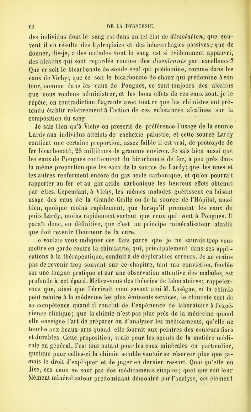 des individus dont le sang est dans un tel état de dissolution, que sou- vent il en résulte des hydropisies et des hémorrhagies passives;-que de donner, dis-je, à des malades dont le sang est si évidemment appauvri, des alcalins qui sont regardés comme des dissolvants par excellence? Que ce soit le bicarbonate de soude seul qui prédomine, comme dans les eaux de Vichy; que ce soit le bicarbonate de chaux qui prédomine à son tour, comme dans les eaux de Pougues, ce sont toujours des alcalins que nous voulons administrer, et les bons effets de ces eaux sont, je le répète, en contradiction flagrante avec tout ce que les chimisles ont pré- tendu établir relativement à l'action de ces substances alcalines sur la composition du sang. Je sais bien qu'à Vichy on prescrit de préférence l'usage de la source Lardy aux individus atteints de cachexie palustre, et cette source Lardy contient une certaine proportion, assez faible il est vrai, de protoxyde de fer bicarbonaté, 28 millièmes de gramme environ. Je sais bien aussi que les eaux de Pougues contiennent du bicarbonate de fer, à peu près dans la même proportion que les eaux de la source de Lardy; que les unes et les autres renferment encore du gaz acide carbonique, et qu'on pourrait rapporter au fer et au gaz acide carbonique les heureux effets obtenus par elles. Cependant, à Vichy, les mêmes malades guérissent en faisant usage des eaux de la Grande-Grille ou de la source de l'Hôpital, aussi bien, quoique moins rapidement, que lorsqu'il prennent les eaux du puits Lardy, moins rapidement surtout que ceux qui vont à Pougues. 11 paraît donc, en définitive, que c'est au principe minéralisateur alcalin que doit revenir l'honneur de la cure. e voulais vous indiquer ces faits parce que je ne saurais trop vous mettre en garde contre la chimiatrie, qui, principalement dans ses appli- cations à la thérapeutique, conduit à de déplorables erreurs. Je ne crains pas de revenir trop souvent sur ce chapitre, tant ma conviction, fondée sur une longue pratique et sur une observation attentive des malades, est profonde à cet égard. Mé/iez-vous des théories de laboratoires; rappelez- vous que, ainsi que l'écrivait mon savant ami M. Lasègue, si la chimie peut rendre à la médecine les plus éminenls services, le chimiste sort de sa compétence quand il conclut de l'expérience de laboratoire à l'expé- rience clinique; que la chimie n'est pas plus près de la médecine quand elle enseigne l'art de préparer ou d'analyser les médicaments, qu'elle ne touche aux beaux-arts quand elle fournit aux peintres des couleurs fixes et durables. Cette proposition, vraie pour les agents de la matière médi- cale en général, l'est tout autant pour les eaux minérales en particulier, quoique pour celles-ci la chimie semble vouloir se réserver plus que ja- mais le droit d'expliquer et de juger en dernier ressort. Quoi qu'elle en Jise, ces eaux ne sont pas des médicaments simples; quel que soit leur Mément minéralisateur prédominant démontré par l'analyse, cet élément