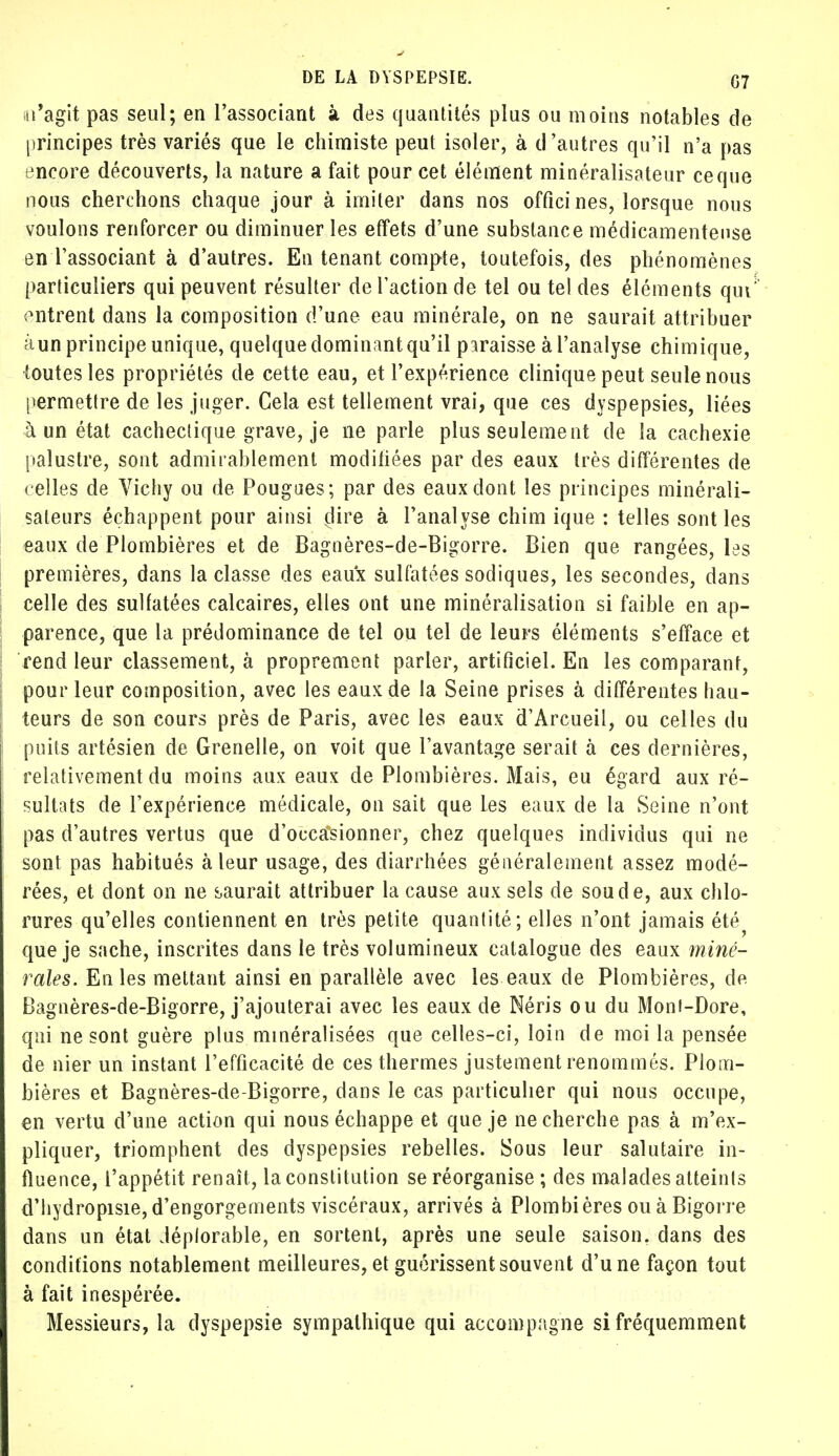 n'agit pas seul; en l'associant à des quantités plus ou moins notables de principes très variés que le chimiste peut isoler, à d'autres qu'il n'a pas encore découverts, la nature a fait pour cet élément minéralisateur ce que nous cherchons chaque jour à imiter dans nos officines, lorsque nous voulons renforcer ou diminuer les effets d'une substance médicamenteuse en l'associant à d'autres. En tenant compte, toutefois, des phénomènes particuliers qui peuvent résulter de l'action de tel ou tel des éléments qui: entrent dans la composition d'une eau minérale, on ne saurait attribuer àun principe unique, quelque dominant qu'il paraisse à l'analyse chimique, toutes les propriétés de cette eau, et l'expérience clinique peut seule nous permettre de les juger. Cela est tellement vrai, que ces dyspepsies, liées à un état cachectique grave, je ne parle plus seulement de la cachexie palustre, sont admirablement modifiées par des eaux très différentes de celles de Vichy ou de Pougues; par des eaux dont les principes minérali- saleurs échappent pour ainsi clire à l'analyse chim ique : telles sont les eaux de Plombières et de Bagnères-de-Bigorre. Bien que rangées, les premières, dans la classe des eaux sulfatées sodiques, les secondes, dans celle des sulfatées calcaires, elles ont une minéralisation si faible en ap- parence, que la prédominance de tel ou tel de leurs éléments s'efface et rend leur classement, à proprement parler, artificiel. En les comparant, pour leur composition, avec les eaux de la Seine prises à différentes hau- teurs de son cours près de Paris, avec les eaux d'Arcueil, ou celles du puits artésien de Grenelle, on voit que l'avantage serait à ces dernières, relativement du moins aux eaux de Plombières. Mais, eu égard aux ré- sultats de l'expérience médicale, on sait que les eaux de la Seine n'ont pas d'autres vertus que d'occasionner, chez quelques individus qui ne sont pas habitués à leur usage, des diarrhées généralement assez modé- rées, et dont on ne saurait attribuer la cause aux sels de soude, aux chlo- rures qu'elles contiennent en très petite quantité; elles n'ont jamais été? que je sache, inscrites dans le très volumineux catalogue des eaux miné- rales. En les mettant ainsi en parallèle avec les eaux de Plombières, de Bagnères-de-Bigorre, j'ajouterai avec les eaux de Néris ou du Mont-Dore, qui ne sont guère plus minéralisées que celles-ci, loin de moi la pensée de nier un instant l'efficacité de ces thermes justement renommés. Plom- bières et Bagnères-de-Bigorre, dans le cas particulier qui nous occupe, en vertu d'une action qui nous échappe et que je ne cherche pas à m'ex- pliquer, triomphent des dyspepsies rebelles. Sous leur salutaire in- fluence, l'appétit renaît, la constitution se réorganise ; des malades atteints d'hydropisie, d'engorgements viscéraux, arrivés à Plombières ou à Bigorre dans un état déplorable, en sortent, après une seule saison, dans des conditions notablement meilleures, et guérissent souvent d'une façon tout à fait inespérée. Messieurs, la dyspepsie sympathique qui accompagne si fréquemment