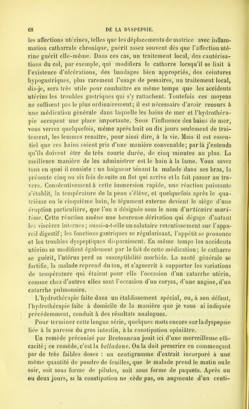 les affections utérines, telles que les déplacements de matrice avec inflam- mation catharrale chronique, guérit assez souvent dès que l'affection uté- rine guérit elle-même. Dans ces cas, un traitement local, des cautérisa- tions du col, par exemple, qui modifiera le catharre lorsqu'il se liait à l'existence d'ulcérations, des bandages bien appropriés, des ceintures hypogastriques, plus rarement l'usage de pessaires, un traitement local, dis-je, sera très utile pour combattre en même temps que les accidents utérins les troubles gastriques qui s'y rattachent. Toutefois ces moyens ne suffisent pas le plus ordinairement; il est, nécessaire d'avoir recours à une médication générale dans laquelle les bains de mer et l'hydrothéra- pie occupent une place importante. Sous l'influence des bains de mer, vous verrez quelquefois, même après huit ou dix jours seulement de trai- tement, les femmes renaître, pour ainsi dire, à la vie. Mais il est essen- tiel que ces bains soient pris d'une manière convenable; par là j'entends qu'ils doivent être de très courte durée, de cinq minutes au plus. La meilleure manière de les administrer est le bain à la lame. Vous savez tous en quoi il consiste : un baigneur tenant la malade dans ses bras, la présente cinq ou six fois de suite au flot qui arrive et la fait passer au tra- vers. Consécutivement à cette immersion rapide, une réaction puissante s'établit, la température de la peau s'élève, et quelquefois après le qua- trième ou le cinquième bain, le tégument externe devient le siège d'une éruption particulière, que l'on a désignée sous le nom d'urticaire mari- time. Cette réaction amène une heureuse dérivation qui dégage d'autant les viscères internes; aussi-a-t-elle un salutaire retentissement sur l'appa- reil digestif; les fonctions gastriques se régularisant, l'appétit se prononce et les troubles dyspeptiques disparaissent. En même temps les accidents utérins se modifient également par le fait de cette médication; le catharre se guérit, l'utérus perd sa susceptibilité morbide. La santé générale se fortifie, la malade reprend du ton, et s'aguerrit à supporter les variations de température qui étaient pour elle l'occasion d'un catarrhe utérin, comme chez d'autres elles sont l'occasion d'un coryza, d'une angine, d'un catarrhe pulmonaire. L'hydrothérapie faite dans un établissement spécial, ou, à son défaut, l'hydrothérapie faite à domicile de la manière que je vous ai indiquée précédemment, conduit à des résultats analogues. Pour terminer cette longue série, quelques mots encore surladyspepsie liée à la paresse du gros intestin, à la constipation opiniâtre. Un remède préconisé par Bretonneau jouit ici d'une merveilleuse effi- cacité; ce remède, c'est la belladone. On la doit prescrire en commençant par de très faibles doses : un centigramme d'extrait incorporé à une même quantité de poudre de feuilles, que le malade prend le matin oule soir, soit sous forme de pilules, soit sous forme de paquets. Après un ou deux jours, si la constipation ne cède pas, ou augmente d'un centi-