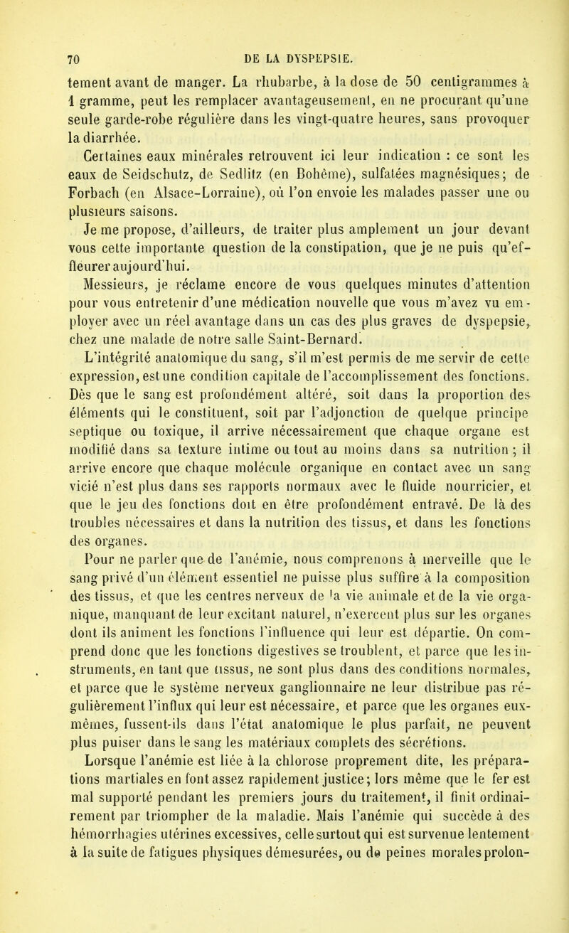 tement avant de manger. La rhubarbe, à la dose de 50 centigrammes à 1 gramme, peut les remplacer avantageusement, en ne procurant qu'une seule garde-robe régulière dans les vingt-quatre heures, sans provoquer la diarrhée. Certaines eaux minérales retrouvent ici leur indication : ce sont les eaux de Seidschutz, de Sedlitz (en Bohême), sulfatées magnésiques; de Forbach (en Alsace-Lorraine), où l'on envoie les malades passer une ou plusieurs saisons. Je me propose, d'ailleurs, de traiter plus amplement un jour devant vous cette importante question de la constipation, que je ne puis qu'ef- fleurer aujourd'hui. Messieurs, je réclame encore de vous quelques minutes d'attention pour vous entretenir d'une médication nouvelle que vous m'avez vu em - ployer avec un réel avantage dans un cas des plus graves de dyspepsie^ chez une malade de notre salle Saint-Bernard. L'intégrité anatomiquedu sang, s'il m'est permis de me servir de cette expression, est une condition capitale de l'accomplissement des fonctions. Dès que le sang est profondément altéré, soit dans la proportion des éléments qui le constituent, soit par l'adjonction de quelque principe septique ou toxique, il arrive nécessairement que chaque organe est modifié dans sa texture intime ou tout au moins dans sa nutrition ; il arrive encore que chaque molécule organique en contact avec un sang vicié n'est plus dans ses rapports normaux avec le fluide nourricier, et que le jeu des fonctions doit en être profondément entravé. De là des troubles nécessaires et dans la nutrition des tissus, et dans les fonctions des organes. Pour ne parler que de l'anémie, nous comprenons à merveille que le sang privé d'un élément essentiel ne puisse plus suffire à la composition des tissus, et que les centres nerveux de 'a vie animale et de la vie orga- nique, manquant de leur excitant naturel, n'exercent plus sur les organes dont ils animent les fonctions l'influence qui leur est départie. On com- prend donc que les fonctions digestives se troublent, et parce que les in- struments, en tant que tissus, ne sont plus dans des conditions normales, et parce que le système nerveux ganglionnaire ne leur distribue pas ré- gulièrement l'influx qui leur est nécessaire, et parce que les organes eux- mêmes, fussent-ils dans l'état anatomique le plus parfait, ne peuvent plus puiser dans le sang les matériaux complets des sécrétions. Lorsque l'anémie est liée à la chlorose proprement dite, les prépara- tions martiales en font assez rapidement justice; lors même que le fer est mal supporté pendant les premiers jours du traitement, il finit ordinai- rement par triompher de la maladie. Mais l'anémie qui succède à des hémorrhagies utérines excessives, celle surtout qui est survenue lentement à la suite de fatigues physiques démesurées, ou da peines morales prolon-