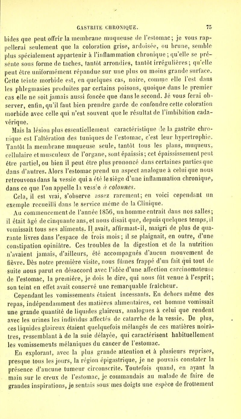 bides que peut offrir la membrane muqueuse de l'estomac; je vous rap- pellerai seulement que la coloration grise, ardoisée, ou brune, semble plus spécialement appartenir à l'inflammation chronique; qu'elle se pré- sente sous forme de taches, tantôt arrondies, tantôt irrégulières ; qu'elle peut être uniformément répandue sur une plus ou moins grande surface. Cette teinte morbide est, en quelques cas, noire, comme elle Test dans les phlegmasies produites par certains poisons, quoique dans le premier cas elle ne soit jamais aussi foncée que dans le second. Jé vous ferai ob- server, enfin, qu'il faut bien prendre garde de confondre cette coloration morbide avec celle qui n'est souvent que le résultat de l'imbibition cada- vérique. Mais la lésion plus essentiellement caractéristique de la gastrite chro- nique est l'altération des tuniques de l'estomac, c'est leur hypertrophie. Tantôt la membrane muqueuse seule, tantôt tous les plans, muqueux, cellulaire etmusculeux de l'organe, sont épaissis; cet épaississement peut être partiel, ou bien il peut être plus prononcé dans certaines parties que dans d'autres. Alors l'estomac prend un aspect analogue à celui que nous retrouvons dans la vessie qui a été le siège d'une inflammation chronique, dans ce que l'on appelle la vess'e à colonnes. Cela, il est vrai, s'observe assez rarement; en voici cependant un exemple recueilli dans le service même de la Clinique. Au commencement de l'année 1856, un homme entrait dans nos salles; il était âgé de cinquante ans, et nous disait que, depuis quelques temps, il vomissait tous ses aliments. Il avait, affirmait-il, maigri de plus de qua- rante livres dans l'espace de trois mois; il se plaignait, en outre, d'une constipation opiniâtre. Ces troubles de la digestion et de la nutrition n'avaient jamais, d'ailleurs, été accompagnés d'aucun mouvement de fièvre. Dès notre première visite, nous fûmes frappé d'un fait qui tout de suite nous parut en désaccord avec l'idée d'une affection carcinomateuse de l'estomac, la première, je dois le dire, qui nous fût venue à l'esprit; son teint en effet avait conservé une remarquable fraîcheur. Cependant les vomissements étaient incessants. En dehors même des repas, indépendamment des matières alimentaires, cet homme vomissait une grande quantité de liquides glaireux, analogues à celui que rendent avec les urines les individus affectés de catarrhe de la vessie. De plus, ces liquides glaireux étaient quelquefois mélangés de ces matières noirâ- tres, ressemblant à de la suie délayée, qui caractérisent habituellement les vomissements mélaniques du cancer de l'estomac. En explorant, avec la plus grande attention et à plusieurs reprises, presque tous les jours, la région épigastrique, je ne pouvais constater la présence d'aucune tumeur circonscrite. Toutefois quand, en ayant la main sur le creux de l'estomac, je commandais au malade de faire de grandes inspirations, je sentais sous mes doigts une espèce de frottement