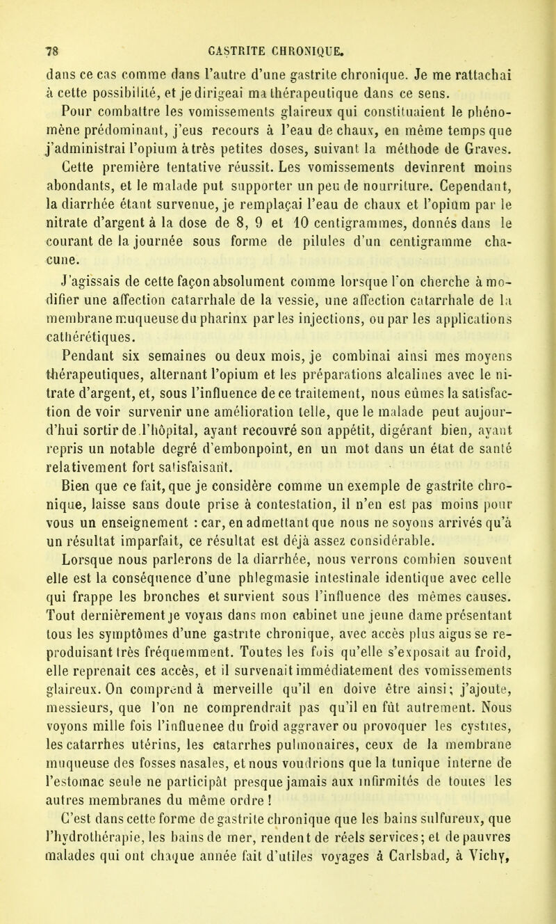 dans ce cas comme dans l'autre d'une gastrite chronique. Je me rattachai à cette possibilité, et je dirigeai ma thérapeutique dans ce sens. Pour combattre les vomissements glaireux qui constituaient le phéno- mène prédominant, j'eus recours à l'eau de chaux, en même temps que j'administrai l'opium à très petites doses, suivant la méthode de Graves. Cette première tentative réussit. Les vomissements devinrent moins abondants, et le malade put supporter un peu de nourriture. Cependant, la diarrhée étant survenue, je remplaçai l'eau de chaux et l'opium par le nitrate d'argent à la dose de 8, 9 et 10 centigrammes, donnés dans le courant de la journée sous forme de pilules d'un centigramme cha- cune. J'agissais de cette façon absolument comme lorsque l'on cherche à mo- difier une affection catarrhale de la vessie, une affection catarrhale de la membrane muqueuse du pharinx parles injections, ou par les applications cathérétiques. Pendant six semaines ou deux mois, je combinai ainsi mes moyens thérapeutiques, alternant l'opium et les préparations alcalines avec le ni- trate d'argent, et, sous l'influence de ce traitement, nous eûmes la satisfac- tion de voir survenir une amélioration telle, que le malade peut aujour- d'hui sortir de l'hôpital, ayant recouvré son appétit, digérant bien, ayant repris un notable degré d'embonpoint, en un mot dans un état de santé relativement fort satisfaisant. Bien que ce fait, que je considère comme un exemple de gastrite chro- nique, laisse sans doute prise à contestation, il n'en est pas moins pour vous un enseignement : car, en admettant que nous ne soyons arrivés qu'à un résultat imparfait, ce résultat est déjà assez considérable. Lorsque nous parlerons de la diarrhée, nous verrons combien souvent elle est la conséquence d'une phlegmasie intestinale identique avec celle qui frappe les bronches et survient sous l'influence des mêmes causes. Tout dernièrement je voyais dans mon cabinet une jeune dame présentant tous les symptômes d'une gastrite chronique, avec accès plus aigus se re- produisant très fréquemment. Toutes les fois qu'elle s'exposait au froid, elle reprenait ces accès, et il survenait immédiatement des vomissements glaireux. On comprend à merveille qu'il en doive être ainsi; j'ajoute, messieurs, que l'on ne comprendrait pas qu'il en fut autrement. Nous voyons mille fois l'influenee du froid aggraver ou provoquer les cystites, les catarrhes utérins, les catarrhes pulmonaires, ceux de la membrane muqueuse des fosses nasales, et nous voudrions que la tunique interne de l'estomac seule ne participât presque jamais aux infirmités de toutes les autres membranes du même ordre ! C'est dans cette forme de gastrite chronique que les bains sulfureux, que l'hydrothérapie, les bainsde mer, rendentde réels services;et depauvres malades qui ont chaque année fait d'utiles voyages à Carlsbad, à Vichy,