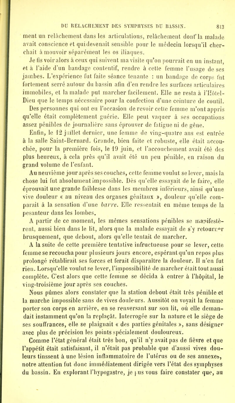 ment un relâchement dans les articulations, relâchement donfla malade avait conscience et qui devenait sensible pour le médecin lorsqu'il cher- chait à mouvoir séparément les os iliaques. Je fis voir alors à ceux qui suivent ma visite qu'on pourrait en un instant, et à l'aide d'un bandage contenlif, rendre à cette femme l'usage de ses jambes. L'expérience fut faite séance tenante : un bandage de corps fut fortement serré aulour du bassin afin d'en rendre les surfaces articulaires immobiles, et la malade put marcher facilement. Elle ne resta à l'Hôtel- Dieu que le temps nécessaire pour la confection d'une ceinture de coutil. Des personnes qui ont eu l'occasion de revoir cette femme m'ont appris qu'elle était complètement guérie. Elle peut vaquer à ses occupations assez pénibles de journalière sans éprouver de fatigue ni de gène. Enfin, le 12 juillet dernier, une femme de ving-quatre ans est entrée à la salle Saint-Bernard. Grande, bien faite et robuste, elle était accou- chée, pour la première fois, le 19 juin, et l'accouchement avait été des plus heureux, à cela près qu'il avait été un peu pénible, en raison du grand volume de l'enfant. Au neuvième jour après ses couches, cette femme voulut se lever, mais la chose lui fut absolument impossible. Dès qu'elle essayait de le faire, elle éprouvait une grande faiblesse dans les membres inférieurs, ainsi qu'une vive douleur « au niveau des organes génitaux », douleur qu'elle com- parait à la sensation d'une barre. Elle ressentait en même temps de la pesanteur dans les lombes. A partir de ce moment, les mêmes sensations pénibles se manifestè- rent, aussi bien dans le lit, alors que la malade essayait de s'y retourner brusquement, que debout, alors qu'elle tentait de marcher. A la suite de cette première tentative infructueuse pour se lever, cette femme se recoucha pour plusieurs jours encore, espérant qu'un repos plus prolongé rétablirait ses forces et ferait disparaître la douleur. Il n'en fut rien. Lorsqu'elle voulut se lever, l'impossibilité de marcher était tout aussi complète. C'est alors que cette femme se décida à entrer à l'hôpital, le ving-troisième jour après ses couches. Nous pûmes alors constater que la station debout était très pénible et la marche impossible sans de vives douleurs. Aussitôt on voyait la femme porter son corps en arrière, en se renversant sur son lit, où elle deman- dait instamment qu'on la replaçât. Interrogée sur la nature et le siège de ses souffrances, elle se plaignait « des parties génitales », sans désigner avec plus de précision les points spécialement douloureux. Comme l'état général était très bon, qu'il n'y avait pas de fièvre et que l'appétit était satisfaisant, il n'était pas probable que d'aussi vives dou- leurs tinssent à une lésion inflammatoire de l'utérus ou de ses annexes, notre attention fut donc immédiatement dirigée vers l'état des symphyses du bassin. En explorant Phypogastre, je j us vous faire constater que, au