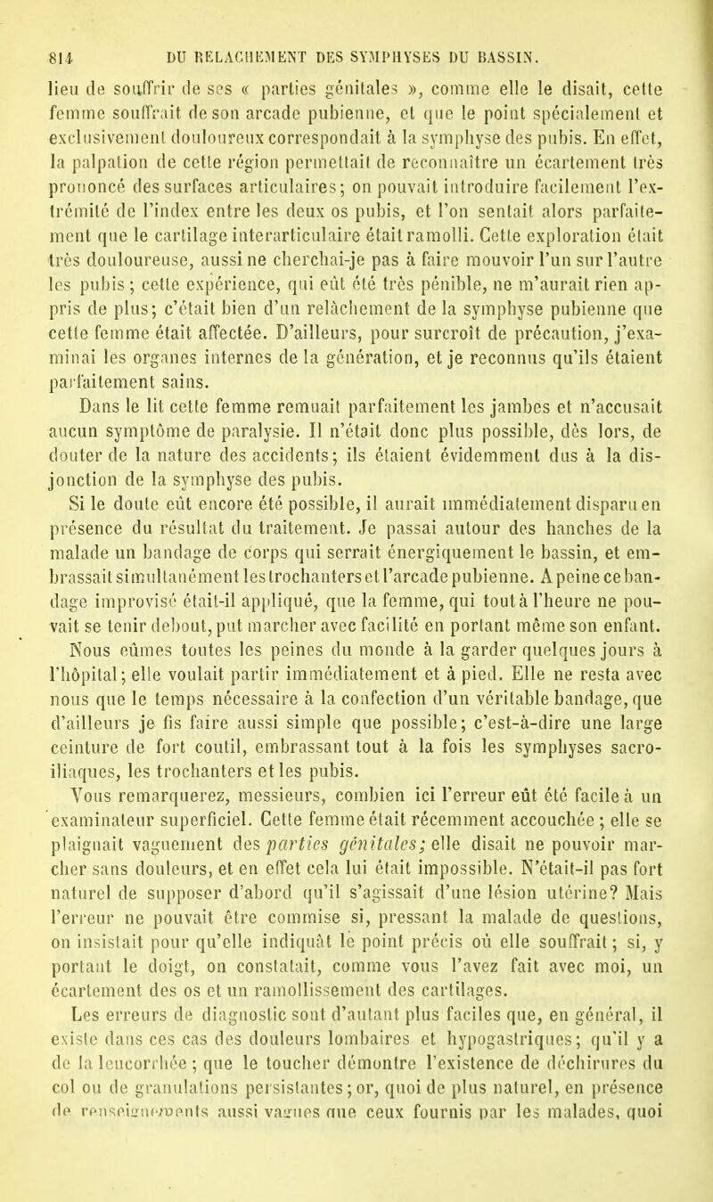 lieu de souffrir de ses « parties génitales », comme elle le disait, cette femme souffrait de son arcade pubienne, et que le point spécialement et exclusivement douloureux correspondait à la symphyse des pubis. En effet, la palpation de cette région permettait de reconnaître un écartement très prononcé des surfaces articulaires; on pouvait introduire facilement l'ex- trémité de l'index entre les deux os pubis, et l'on sentait alors parfaite- ment que le cartilage interarticulaire était ramolli. Cette exploration était très douloureuse, aussi ne cherchai-je pas à faire mouvoir l'un sur l'autre les pubis ; celle expérience, qui eût été très pénible, ne m'aurait rien ap- pris de plus; c'était bien d'un relâchement de la symphyse pubienne que cette femme était affectée. D'ailleurs, pour surcroît de précaution, j'exa- minai les organes internes de la génération, et je reconnus qu'ils étaient parfaitement sains. Dans le lit cette femme remuait parfaitement les jambes et n'accusait aucun symptôme de paralysie. Il n'était donc plus possible, dès lors, de douter de la nature des accidents; ils étaient évidemment dus à la dis- jonction de la symphyse des pubis. Si le doute eût encore été possible, il aurait immédiatement disparu en présence du résultat du traitement. Je passai autour des hanches de la malade un bandage de corps qui serrait énergiquement le bassin, et em- brassait simultanément les trochanters et l'arcade pubienne. A peine ce ban- dage improvisé était-il appliqué, que la femme, qui tout à l'heure ne pou- vait se tenir debout, put marcher avec facilité en portant même son enfant. Nous eûmes toutes les peines du monde à la garder quelques jours à l'hôpital; elle voulait partir immédiatement et à pied. Elle ne resta avec nous que le temps nécessaire à la confection d'un véritable bandage, que d'ailleurs je fis faire aussi simple que possible; c'est-à-dire une large ceinture de fort coutil, embrassant tout à la fois les symphyses sacro- iliaques, les trochanters et les pubis. Vous remarquerez, messieurs, combien ici l'erreur eût été facile à un examinateur superficiel. Cette femme était récemment accouchée ; elle se plaignait vaguement des parties génitales; elle disait ne pouvoir mar- cher sans douleurs, et en effet cela lui était impossible. N'était-il pas fort naturel de supposer d'abord qu'il s'agissait d'une lésion utérine? Mais l'erreur ne pouvait être commise si, pressant la malade de questions, on insistait pour qu'elle indiquât le point précis où elle souffrait ; si, y portant le doigt, on constatait, comme vous l'avez fait avec moi, un écartement des os et un ramollissement des cartilages. Les erreurs de diagnostic sont d'autant plus faciles que, en général, il existe dans ces cas des douleurs lombaires et hypogastriques ; qu'il y a de la leucorrhée ; que le toucher démontre l'existence de déchirures du col ou de granulations persistantes ; or, quoi de plus naturel, en présence dp rpnsp.iLMu-rofmts aussi values nue ceux fournis par les malades, quoi
