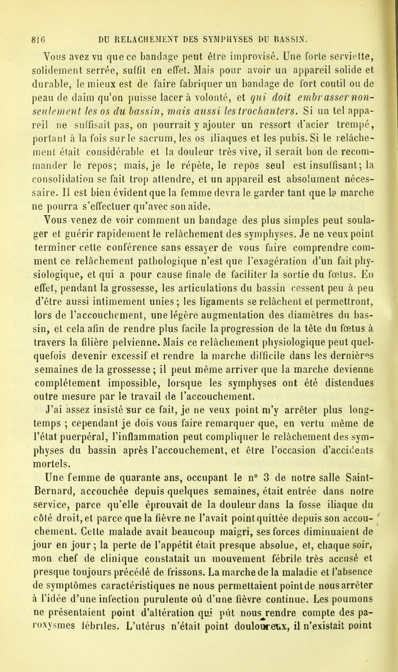 Vous avez vu que ce bandage peut être improvisé. Une forte serviette, solidement serrée, suffit en effet. Mais pour avoir un appareil solide et durable, le mieux est de faire fabriquer un bandage de fort coutil ou de peau de daim qu'on puisse lacera volonté, et qui doit embrasser non- seulement les os du bassin, mais aiissi les troclianters. Si un tel appa- reil ne suffisait pas, on pourrait y ajouter un ressort d'acier trempé, portant à la fois sur le sacrum, les os iliaques et les pubis. Si le relâche- ment était considérable et la douleur très vive, il serait bon de recom- mander le repos; mais, je le répète, le repos seul est insuffisant; la consolidation se fait trop attendre, et un appareil est absolument néces- saire. Il est bien évident que la femme devra le garder tant que la marche ne pourra s'effectuer qu'avec son aide. Vous venez de voir comment un bandage des plus simples peut soula- ger et guérir rapidement le relâchement des symphyses. Je ne veux point terminer cette conférence sans essayer de vous faire comprendre com- ment ce relâchement pathologique n'est que l'exagération d'un fait phy- siologique, et qui a pour cause finale de faciliter la sortie du fœtus. En effet, pendant la grossesse, les articulations du bassin cessent peu à peu d'être aussi intimement unies; les ligaments se relâchent et permettront, lors de l'accouchement, une iégère augmentation des diamètres du bas- sin, et cela afin de rendre plus facile la progression de la tête du fœtus à travers la filière pelvienne. Mais ce relâchement physiologique peut quel- quefois devenir excessif et rendre la marche difficile dans les dernières semaines de la grossesse ; il peut même arriver que la marche devienne complètement impossible, lorsque les symphyses ont été distendues outre mesure par le travail de l'accouchement. J'ai assez insisté sur ce fait, je ne veux point m'y arrêter plus long- temps ; cependant je dois vous faire remarquer que, en vertu même de l'état puerpéral, l'inflammation peut compliquer le relâchement des sym- physes du bassin après l'accouchement, et être l'occasion d'accidents mortels. Une femme de quarante ans, occupant le n° 3 de notre salle Saint- Bernard, accouchée depuis quelques semaines, était entrée dans notre service, parce qu'elle éprouvait de la douleur dans la fosse iliaque du côté droit, et parce que la fièvre ne l'avait point quittée depuis son accou- ' chement. Cette malade avait beaucoup maigri, ses forces diminuaient de jour en jour ; la perte de l'appétit était presque absolue, et, chaque soir, mon chef de clinique constatait un mouvement fébrile très accusé et presque toujours précédé de frissons. La marche de la maladie et l'absence de symptômes caractéristiques ne nous permettaient pointde nousarrêter à l'idée d'une infection purulente où d'une fièvre continue. Les poumons ne présentaient point d'altération qui pût nousj*endre compte des pa- roxysmes fébriles. L'utérus n'était point doulouretix, il n'existait point