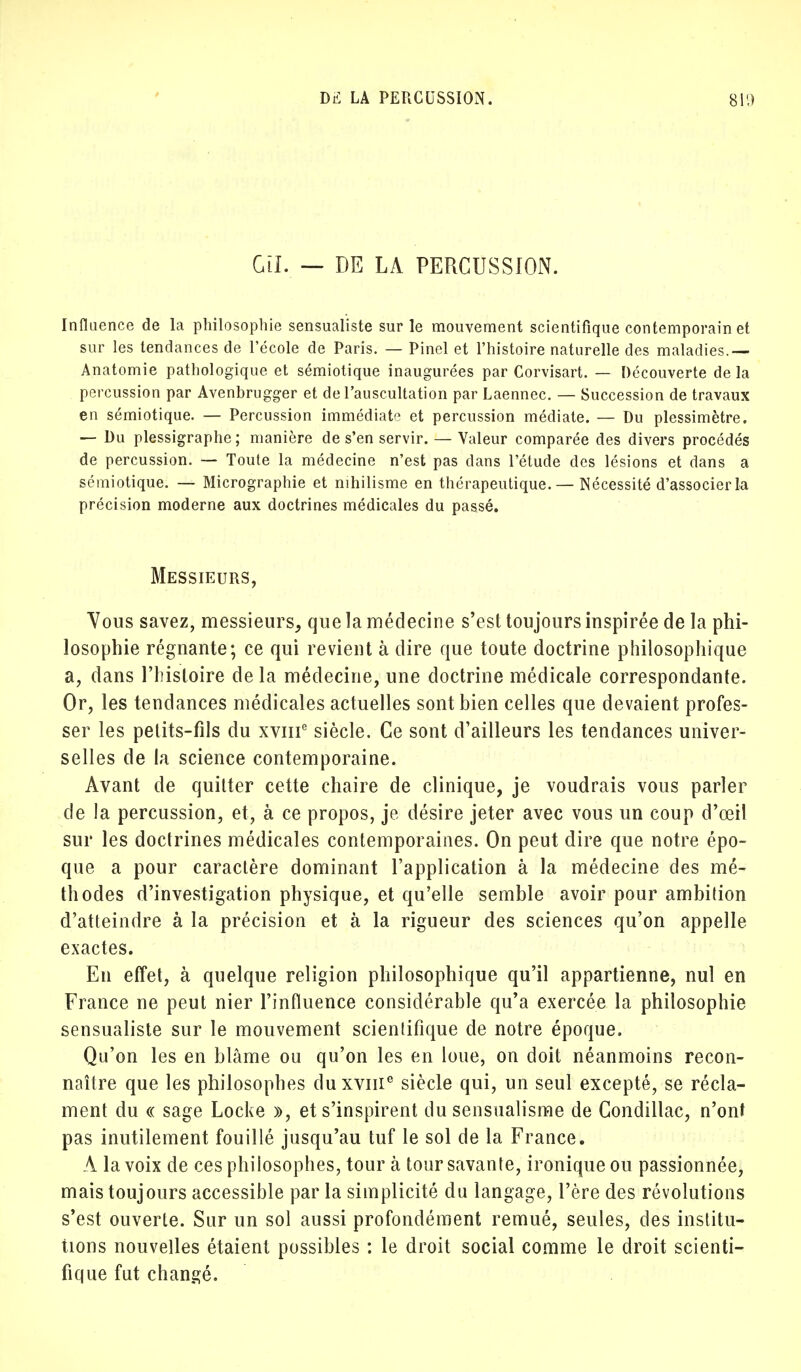 Gtl. — DE LA PERCUSSION. Influence de la philosophie sensualiste sur le mouvement scientifique contemporain et sur les tendances de l'école de Paris. — Pinel et l'histoire naturelle des maladies.— Anatomie pathologique et sémiotique inaugurées par Corvisart. — Découverte de la percussion par Avenbrugger et de l'auscultation par Laennec. — Succession de travaux en sémiotique. — Percussion immédiate et percussion médiate. — Du plessimètre. — Du plessigraphe; manière de s'en servir. — Valeur comparée des divers procédés de percussion. — Toute la médecine n'est pas dans l'étude des lésions et dans a sémiotique. — Micrographie et nihilisme en thérapeutique.— Nécessité d'associer la précision moderne aux doctrines médicales du passé. Messieurs, Vous savez, messieurs, que la médecine s'est toujours inspirée de la phi- losophie régnante; ce qui revient à dire que toute doctrine philosophique a, dans l'histoire de la médecine, une doctrine médicale correspondante. Or, les tendances médicales actuelles sont bien celles que devaient profes- ser les petits-fils du xviii6 siècle. Ce sont d'ailleurs les tendances univer- selles de la science contemporaine. Avant de quitter cette chaire de clinique, je voudrais vous parler de la percussion, et, à ce propos, je désire jeter avec vous un coup d'œil sur les doctrines médicales contemporaines. On peut dire que notre épo- que a pour caractère dominant l'application à la médecine des mé- thodes d'investigation physique, et qu'elle semble avoir pour ambition d'atteindre à la précision et à la rigueur des sciences qu'on appelle exactes. En effet, à quelque religion philosophique qu'il appartienne, nul en France ne peut nier l'influence considérable qu'a exercée la philosophie sensualiste sur le mouvement scientifique de notre époque. Qu'on les en blâme ou qu'on les en loue, on doit néanmoins recon- naître que les philosophes duxvnie siècle qui, un seul excepté, se récla- ment du « sage Locke », et s'inspirent du sensualisme de Condillac, n'ont pas inutilement fouillé jusqu'au tuf le sol de la France. A la voix de ces philosophes, tour à tour savante, ironique ou passionnée, mais toujours accessible par la simplicité du langage, l'ère des révolutions s'est ouverte. Sur un sol aussi profondément remué, seules, des institu- tions nouvelles étaient possibles : le droit social comme le droit scienti- fique fut changé.