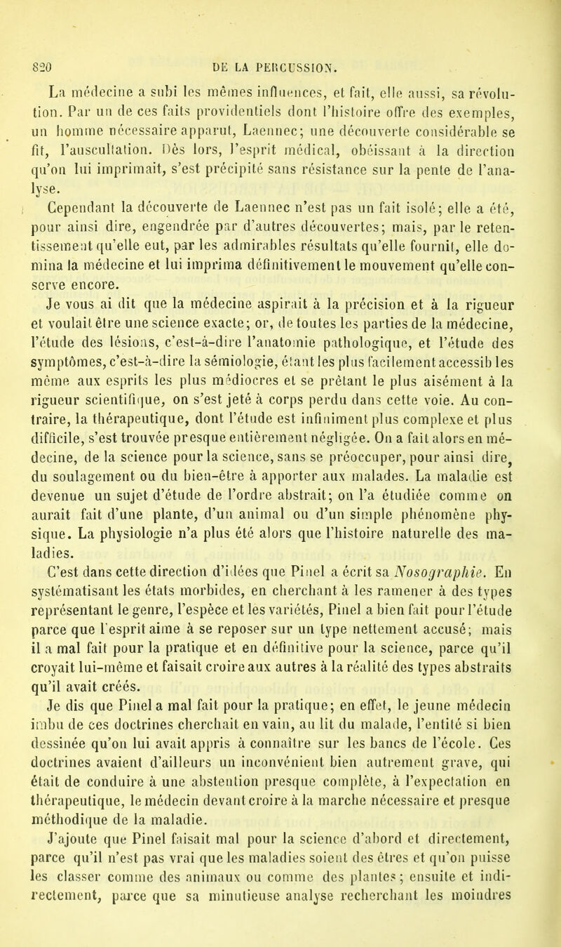 La médecine a subi les mêmes influences, et fait, elle aussi, sa révolu- tion. Par un de ces faits providentiels dont l'histoire offre des exemples, un homme nécessaire apparut, Laennec; une découverte considérable se fit, l'auscultation. Dès lors, l'esprit médical, obéissant à la direction qu'on lui imprimait, s'est précipité sans résistance sur la pente de l'ana- lyse. Cependant la découverte de Laennec n'est pas un fait isolé; elle a été, pour ainsi dire, engendrée par d'autres découvertes; mais, parle reten- tissement qu'elle eut, par les admirables résultats qu'elle fournit, elle do- mina la médecine et lui imprima définitivement le mouvement qu'elle con- serve encore. Je vous ai dit que la médecine aspirait à la précision et à la rigueur et voulait être une science exacte; or, de toutes les parties de la médecine, l'étude des lésions, c'est-à-dire l'anatomie pathologique, et l'étude des symptômes, c'est-à-dire la sémiologie, étant les plus facilement accessib les môme aux esprits les plus médiocres et se prêtant le plus aisément à la rigueur scientifique, on s'est jeté à corps perdu dans cette voie. Au con- traire, la thérapeutique, dont l'étude est infiniment plus complexe et plus difficile, s'est trouvée presque entièrement négligée. On a fait alors en mé- decine, de la science pour la science, sans se préoccuper, pour ainsi dire, du soulagement ou du bien-être à apporter aux malades. La maladie est devenue un sujet d'étude de l'ordre abstrait; on l'a étudiée comme on aurait fait d'une plante, d'un animal ou d'un simple phénomène phy- sique. La physiologie n'a plus été alors que l'histoire naturelle des ma- ladies. C'est dans cette direction d'idées que Pinel a écrit sa Nosographie. En systématisant les états morbides, en cherchant à les ramener à des types représentant le genre, l'espèce et les variétés, Pinel a bien fait pour l'étude parce que l'esprit aime à se reposer sur un type nettement accusé; mais il a mal fait pour la pratique et en définitive pour la science, parce qu'il croyait lui-même et faisait croire aux autres à la réalité des types abstraits qu'il avait créés. Je dis que Pinel a mal fait pour la pratique; en effet, le jeune médecin imbu de ces doctrines cherchait en vain, au lit du malade, l'entité si bien dessinée qu'on lui avait appris à connaître sur les bancs de l'école. Ces doctrines avaient d'ailleurs un inconvénient bien autrement grave, qui était de conduire à une abstention presque complète, à l'expectation en thérapeutique, le médecin devant croire à la marche nécessaire et presque méthodique de la maladie. J'ajoute que Pinel faisait mal pour la science d'abord et directement, parce qu'il n'est pas vrai que les maladies soient des êtres et qu'on puisse les classer comme des animaux ou comme des plantes; ensuite et indi- rectement, parce que sa minutieuse analyse recherchant les moindres