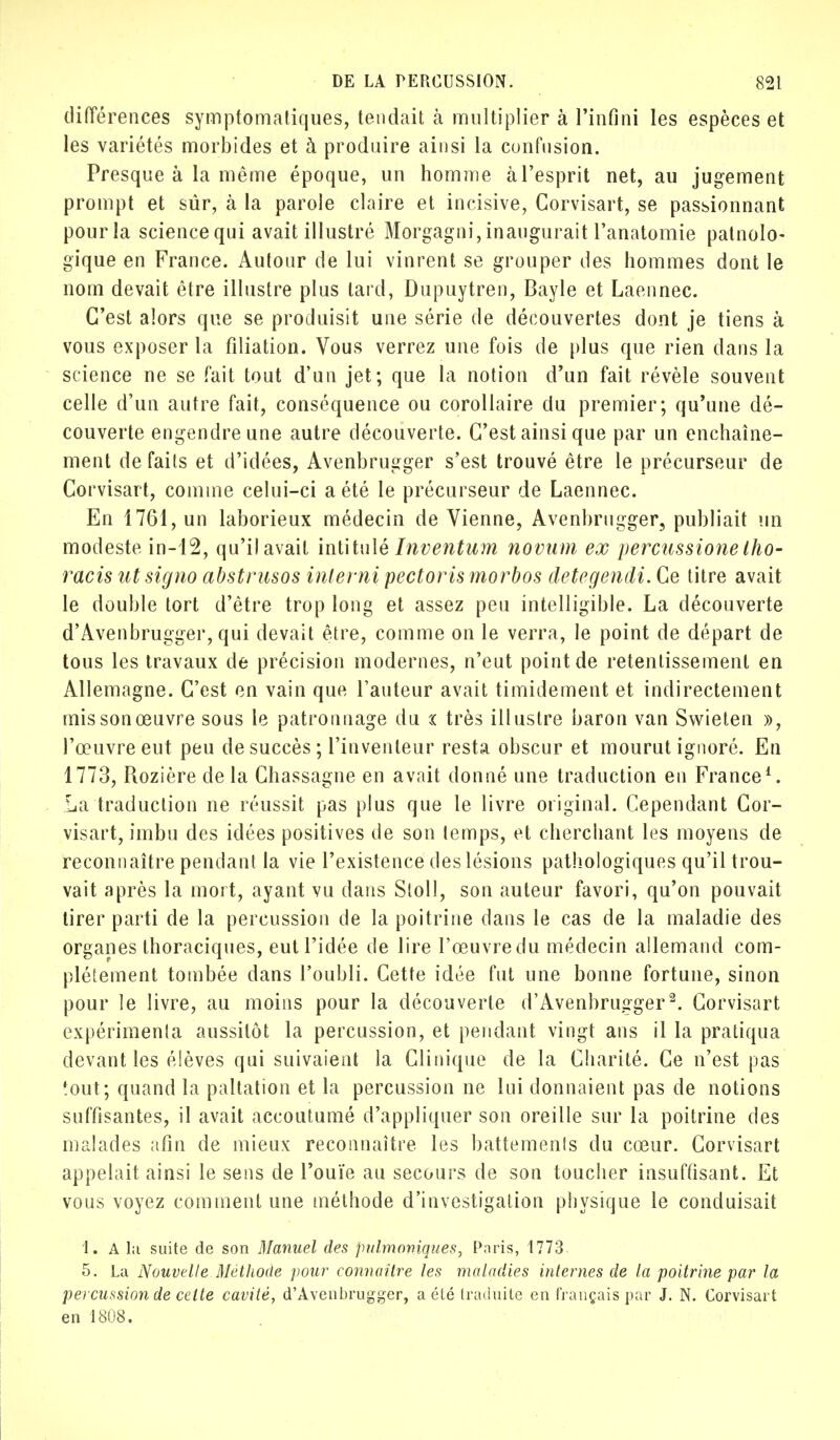 différences symptomatiques, tendait à multiplier à l'infini les espèces et les variétés morbides et à produire ainsi la confusion. Presque à la même époque, un homme à l'esprit net, au jugement prompt et sûr, à la parole claire et incisive, Corvisart, se passionnant pourla science qui avait illustré Morgagni, inaugurait l'anatomie patnolo- gïque en France. Autour de lui vinrent se grouper des hommes dont le nom devait être illustre plus tard, Dupuytren, Bayle et Laennec. C'est alors que se produisit une série de découvertes dont je tiens à vous exposer la filiation. Vous verrez une fois de plus que rien dans la science ne se fait tout d'un jet; que la notion d'un fait révèle souvent celle d'un autre fait, conséquence ou corollaire du premier; qu'une dé- couverte engendre une autre découverte. C'est ainsi que par un enchaîne- ment de faits et d'idées, Avenbrugger s'est trouvé être le précurseur de Corvisart, comme celui-ci a été le précurseur de Laennec. En 1761, un laborieux médecin de Vienne, Avenbrugger, publiait un modeste in-12, qu'il avait intitulé Inventum novum ex percussione Iho- racis ntsigno abstrusos interni pectorismorbos detegendi. Ce titre avait le double tort d'être trop long et assez peu intelligible. La découverte d'Avenbrugger, qui devait être, comme on le verra, le point de départ de tous les travaux de précision modernes, n'eut point de retentissement en Allemagne. C'est en vain que l'auteur avait timidement et indirectement mis son œuvre sous le patronnage du x très illustre baron van Swieten », l'œuvre eut peu de succès ; l'inventeur resta obscur et mourut ignoré. En 1773, Rozière de la Chassagne en avait donné une traduction en France1. La traduction ne réussit pas plus que le livre original. Cependant Cor- visart, imbu des idées positives de son temps, et cherchant les moyens de reconnaître pendant la vie l'existence des lésions pathologiques qu'il trou- vait après la mort, ayant vu dans Sloll, son auteur favori, qu'on pouvait tirer parti de la percussion de la poitrine dans le cas de la maladie des organes thoraciques, eut l'idée de lire l'œuvre du médecin allemand com- plètement tombée dans l'oubli. Cette idée fut une bonne fortune, sinon pour le livre, au moins pour la découverte d'Avenbruirger2. Corvisart expérimenta aussitôt la percussion, et pendant vingt ans il la pratiqua devant les élèves qui suivaient la Clinique de la Charité. Ce n'est pas tout; quand la paltation et la percussion ne lui donnaient pas de notions suffisantes, il avait accoutumé d'appliquer son oreille sur la poitrine des malades afin de mieux reconnaître les battements du cœur. Corvisart appelait ainsi le sens de l'ouïe au secours de son toucher insuffisant. Et vous voyez comment une méthode d'investigation physique le conduisait 1. A la suite de son Manuel des pulmoniques, Paris, 1773 5. La Nouvelle Méthode pour connaître les maladies internes de la poitrine par la percussion de cette cavité, d'Avenbrugger, a été traduite en français par J. N. Corvisart en 1808.