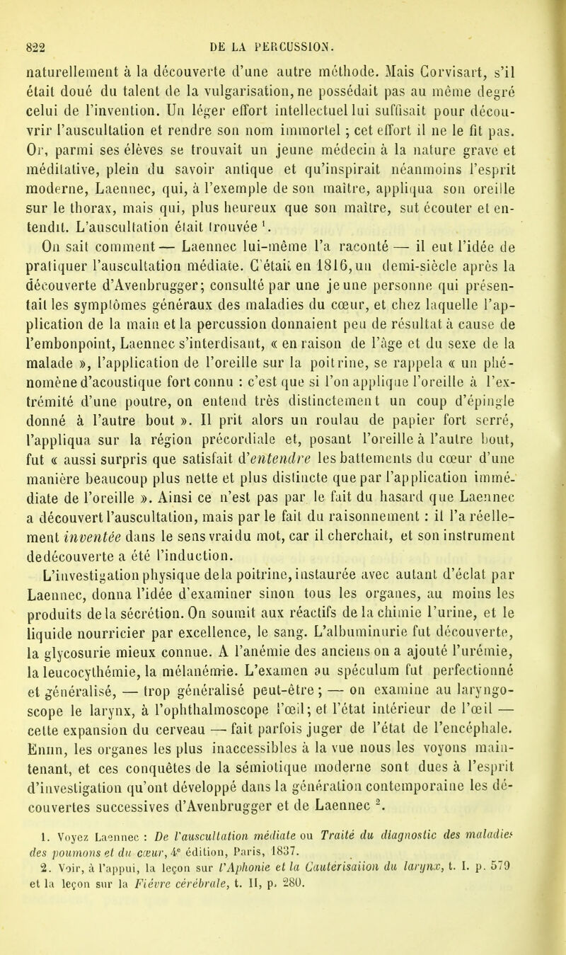 naturellement à la découverte d'une autre méthode. Mais Corvisart, s'il était doué du talent de la vulgarisation, ne possédait pas au même degré celui de l'invention. Un léger effort intellectuel lui suffisait pour décou- vrir l'auscultation et rendre son nom immortel ; cet effort il ne le fit pas. Or, parmi ses élèves se trouvait un jeune médecin à la nature grave et méditative, plein du savoir antique et qu'inspirait néanmoins l'esprit moderne, Laennec, qui, à l'exemple de son maître, appliqua son oreille sur le thorax, mais qui, plus heureux que son maître, sut écouter et en- tendit. L'auscultation était trouvée1. On sait comment— Laennec lui-même l'a raconté — il eut l'idée de pratiquer l'auscultation médiate. C'était en 1816,un demi-siècle après la découverte d'Avenbrugger; consulté par une jeune personne qui présen- tait les symptômes généraux des maladies du cœur, et chez laquelle l'ap- plication de la main et la percussion donnaient peu de résultat à cause de l'embonpoint, Laennec s'interdisant, « en raison de l'âge et du sexe de la malade », l'application de l'oreille sur la poitrine, se rappela « un phé- nomène d'acoustique fort connu : c'est que si l'on applique l'oreille cà l'ex- trémité d'une poutre, on entend très distinctement un coup d'épingle donné à l'autre bout ». Il prit alors un roulau de papier fort serré, l'appliqua sur la région précordiale et, posant l'oreille à l'autre bout, fut « aussi surpris que satisfait d'entendre les battements du cœur d'une manière beaucoup plus nette et plus distincte que par l'application immé- diate de l'oreille ». Ainsi ce n'est pas par le fait du hasard que Laennec a découvert l'auscultation, mais par le fait du raisonnement : il l'a réelle- ment inventée dans le sens vraidu mot, car il cherchait, et son instrument dedécouverte a été l'induction. L'investigation physique delà poitrine, instaurée avec autant d'éclat par Laennec, donna l'idée d'examiner sinon tous les organes, au moins les produits delà sécrétion. On soumit aux réactifs de la chimie l'urine, et le liquide nourricier par excellence, le sang. L'albuminurie fut découverte, la glycosurie mieux connue. A l'anémie des anciens on a ajouté l'urémie, la leucocylhémie, la mélanémie. L'examen au spéculum fut perfectionné et généralisé, — trop généralisé peut-être ; — on examine au laryngo- scope le larynx, à l'ophtlialmoscope l'œil; et l'état intérieur de l'œil — cette expansion du cerveau — fait parfois juger de l'état de l'encéphale. Ennn, les organes les plus inaccessibles à la vue nous les voyons main- tenant, et ces conquêtes de la sémiotique moderne sont dues à l'esprit d'investigation qu'ont développé dans la génération contemporaine les dé- couvertes successives d'Avenbrugger et de Laennec 2. 1. Voyez Laennec : De Vauscultation médiate ou Traité du diagnostic des maladie,1 des poumons et du cceur,Ae édition, Paris, 1837. 2. Voir, à l'appui, la leçon sur VAphonie et la Cauterisaiion du larynx, t. I. p. 579 et la leçon sur la Fièvre cérébrale, t. II, p. 280.