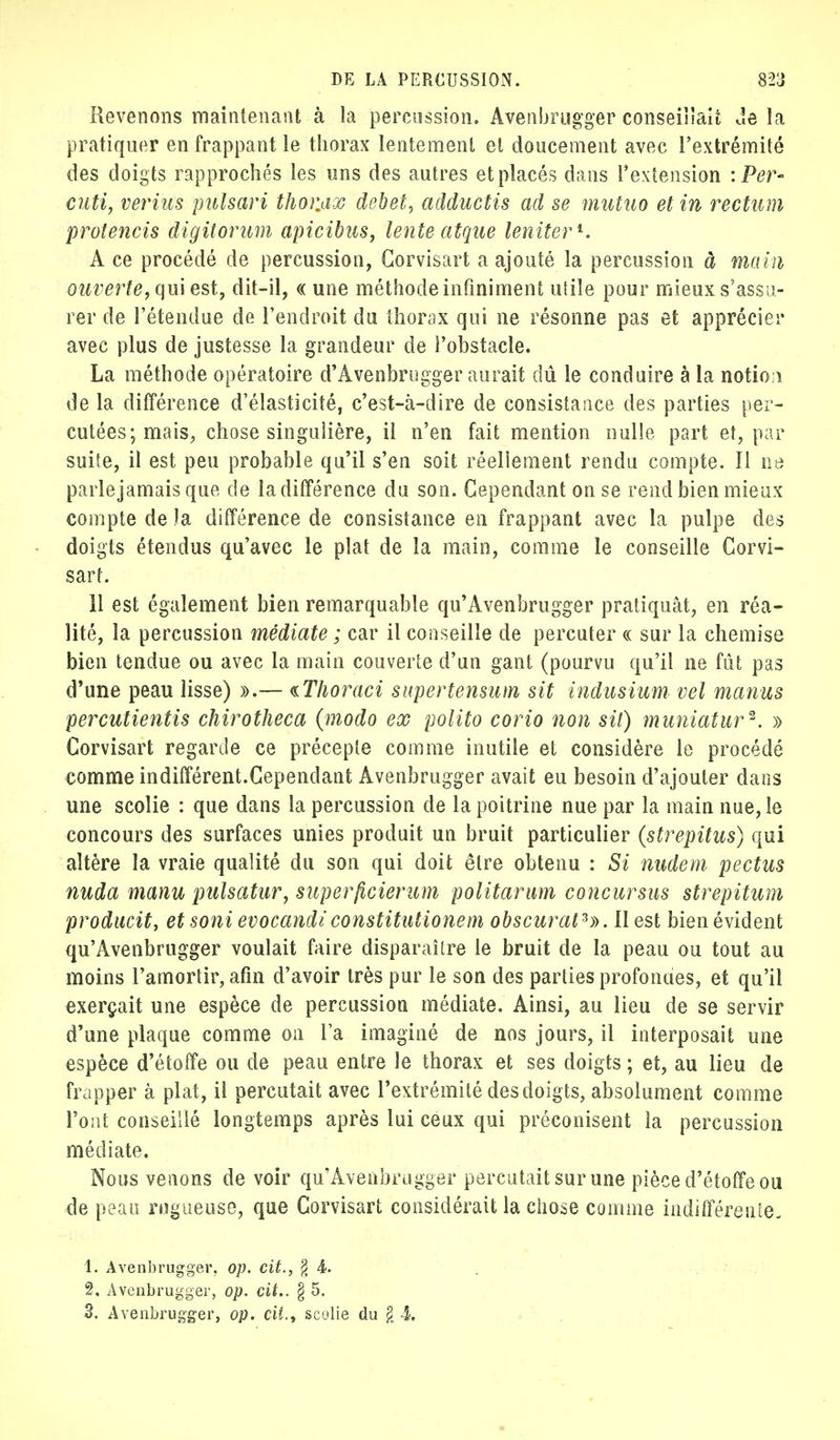Revenons maintenant à la percussion. Avenbrugger conseillait Je la pratiquer en frappant le thorax lentement et doucement avec l'extrémité des doigts rapprochés les uns des autres et placés dans l'extension : Per- cuti, vertus pnlsari thor.ax débet, adductis ad se mutuo et in rectum protencis digitorum apicibus, lente atque leniter1. A ce procédé de percussion, Corvisart a ajouté la percussion à main ouverte, qui est, dit-il, « une méthode infiniment utile pour mieux s'assu- rer de l'étendue de l'endroit du thorax qui ne résonne pas et apprécier avec plus de justesse la grandeur de l'obstacle. La méthode opératoire d'Avenbrugger aurait dû le conduire à la notio n de la différence d'élasticité, c'est-à-dire de consistance des parties per- cutées; mais, chose singulière, il n'en fait mention nulle part et, par suite, il est peu probable qu'il s'en soit réellement rendu compte. Il ne parle jamais que de la différence du son. Cependant on se rend bien mieux compte de la différence de consistance en frappant avec la pulpe des doigts étendus qu'avec le plat de la main, comme le conseille Corvi- sart. il est également bien remarquable qu'Avenbrugger pratiquât, en réa- lité, la percussion médiate ; car il conseille de percuter « sur la chemise bien tendue ou avec la main couverte d'un gant (pourvu qu'il ne fût pas d'une peau lisse) ».— tThoraci supertensum sit indusium vel manus percutientis chirotheca (modo ex polito corio non sit) muniatur*. » Corvisart regarde ce précepte comme inutile et considère le procédé comme indifférent.Cependant Avenbrugger avait eu besoin d'ajouter dans une scolie : que dans la percussion de la poitrine nue par la main nue, le concours des surfaces unies produit un bruit particulier (strepitus) qui altère la vraie qualité du son qui doit être obtenu : Si nudem pectus nuda manu pulsatur, superficierum polit arum concursus strepitum producit, etsoni evocandi constitutionem obscurat3». II est bien évident qu'Avenbrugger voulait faire disparaître le bruit de la peau ou tout au moins l'amortir, afin d'avoir très pur le son des parties profondes, et qu'il exerçait une espèce de percussion médiate. Ainsi, au lieu de se servir d'une plaque comme on Fa imaginé de nos jours, il interposait une espèce d'étoffe ou de peau entre le thorax et ses doigts ; et, au lieu de frapper à plat, il percutait avec l'extrémité des doigts, absolument comme l'ont conseillé longtemps après lui ceux qui préconisent la percussion médiate. Nous venons de voir qu'Avenbrugger percutait sur une pièce d'étoffe ou de peau rugueuse, que Corvisart considérait la chose comme indifférente- 1. Avenbrugger. op. cit., § 4. 2. Avenbrugger, op. cit.. § 5. 3. Avenbrugger, op. cit., scolie du g 4.
