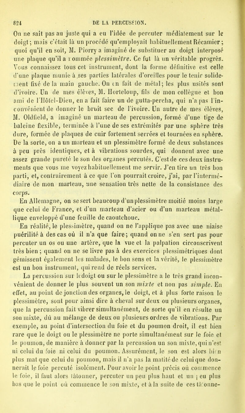 On ne sait pas au juste qui a eu l'idée de percuter médialement sur le doigt; mais c'était là un procédé qu'employait habituellement Récamier ; quoi qu'il en soit, M. Piorry a imaginé de substituer au doigt interposé une plaque qu'il a 1 ommée plessimètre. Ce fut là un véritable progrès» Vous connaissez tous cet instrument, dont la forme définitive est celle d'une plaque munie à.ses parties latérales d'oreilles pour le tenir solide- tient fixé delà main gauche. On tn fait de métal; les plus usités sont d'ivoire. Un de mes élèves, M. Horteloup, fils de mon collègue et bon ami de l'Hôtel-Dieu, en a fait faire un de gutta-percha, qui n'a pas l'in- convénient de donner le bruit sec de l'ivoire. Un autre de mes élèves, M. Oldfield, a imaginé un marteau de percussion, formé d'une tige de baleine flexible, terminée à l'une de ses extrémités par une sphère très dure, formée de plaques de cuir fortement serrées et tournées en sphère. De la sorte, on a un marteau et un plessimètre formé de deux substances à peu près identiques, et à vibrations sourdes, qui donnent avec une assez grande pureté le son des organes percutés. C'est de ces deux instru- ments que vous me voyez habituellement me servir. J'en tire un très bon parti, et, contrairement à ce que l'on pourrait croire, j'ai, par l'intermé- diaire de mon marteau, une sensation très nette de la consistance des corps. En Allemagne, on se sert beaucoup d'un plessimètre moitié moins large que celui de France, et d'un marteau d'acier ou d'un marteau métal- lique enveloppé d'une feuille de caoutchouc. En réalité, le plessimètre, quand on ne l'applique pas avec une niaise puérilité à des cas où il n'a que faire; quand on ne s'en sert pas pour percuter un os ou une artère, que la vue et la palpation circonscrivent très bien ; quand on ne se livre pas à des exercices plessimétriques dont gémissent également les malades, le bon sens et la vérité, le plessimètre est un bon instrument, qui rend de réels services. La percussion sur kdoigt ou sur le plessimètre a le très grand incon- vénient de donner le plus souvent un son mixte et non pas simple. En effet, au point de jonction des organes, le doigt, et à plus forte raison le plessimètre, sont pour ainsi dire à cheval sur deux ou plusieurs organes, que la percussion fait vibrer simultanément, de sorte qu'il en résulte un son mixte, dû au mélange de deux ou plusieurs ordres de vibrations. Par exemple, au point d'intersection du foie et du poumon droit, il est bien rare que le doigt ou le plessimètre ne porte simultanément sur le foie et le poumon, de manière à donner par la percussion un son mixte, qui n'est ni celui du foie ni celui du poumon. Assurément, le son est alors bim plus mat que celui du poumon, mais il n'a pas la matitéde celui que don- nerait le foie percuté isolément. Pour avoir le point précis où commence le foie, il faut alors tâtonner, percuter un peu plus haut et un \ eu plus bas que le point où commence le son mixte, et à la suite de ces tà'.onne-