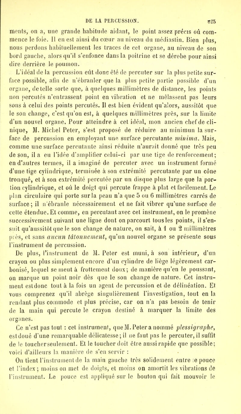 ments, on a, une grande habitude aidant, le point assez précis où com- mence le foie. Il en est ainsi du cœur au niveau du médiastin. Bien plus, nous perdons habituellement les traces de cet organe, au niveau de son bord gauche, alors qu'il s'enfonce dans la poitrine et se dérobe pour ainsi dire derrière le poumon. L'iiléal de la percussion eût donc été de percuter sur la plus petite sur- face possible, afin de n'ébranler que la plus petite partie possible d'un organe, dé telle sorte que, à quelques millimètres de distance, les points non percutés n'entrassent point en vibration et ne mêlassent pas leurs sons à celui des points percutés. Il est bien évident qu'alors, aussitôt que le son change, c'est qu'on est, à quelques millimètres près, sur la limite d'un nouvel organe. Pour atteindre à cet idéal, mon ancien chef de cli- nique, M, Michel Peter, s'est proposé de réduire au minimun la sur- face de percussion en employant une surface percutante minima. Mais, comme une surface percutante ainsi réduite n'aurnit donné que très peu de son, il a eu l'idée d'amplifier celui-ci par une tige de renforcement; en d'autres termes, il a imaginé de percuter avec un instrument formé d'une tige cylindrique, terminée à son extrémité percutante par un cône tronqué, et à son extrémité percutée par un disque plus large que la por- tion cylindrique, et où le doigt qui percute frappe à plat et facilement. Le plan circulaire qui porte sur la peau n'a que 5 ou 6 millimètres carrés de surface ; il n'ébranle nécessairement et ne fait vibrer qu'une surface de cette étendue. Et comme, en percutant avec cet instrument, on le promène successivement suivant une ligne dont on parcourt tous les points, il s'en- suit qu'aussitôt que le son change de nature, on sait, à 1 ou 2 millimètres près, et sans aucun tâtonnement, qu'un nouvel organe se présente sous l'instrument de percussion. De plus, l'instrument de M. Peter est muni, à son intérieur, d'un crayon ou plus simplement encore d'un cylindre de liège légèrement car- bonisé, lequel se meut à frottement doux; de manière qu'en le poussant, on marque un point noir dès que le son change de nature. Cet instru- ment est donc tout à la fois un agent de percussion et de délinéation. Et vous comprenez qu'il abrège singulièrement l'investigation, tout en la rendant plus commode et plus précise, car on n'a pas besoin de tenir de la main qui percute le crayon destiné à marquer la limite des organes. Ce n'est pas tout : cet instrument, que M, Peter a nommé plessigraphe, est doué d'une remarquable délicatesse ; il ne faut pas le percuter, il suffit de le toucher seulement. Et le toucher doit être aussi rapide que possible; voici d'ailleurs la manière de s'en servir : On tient l'instrument de la main gauche très solidement entre :e pouce et l'index ; moins on met de doigts, et moins on amortit les vibrations de l'instrument. Le pouce est appliqué sur le bouton qui fait mouvoir le