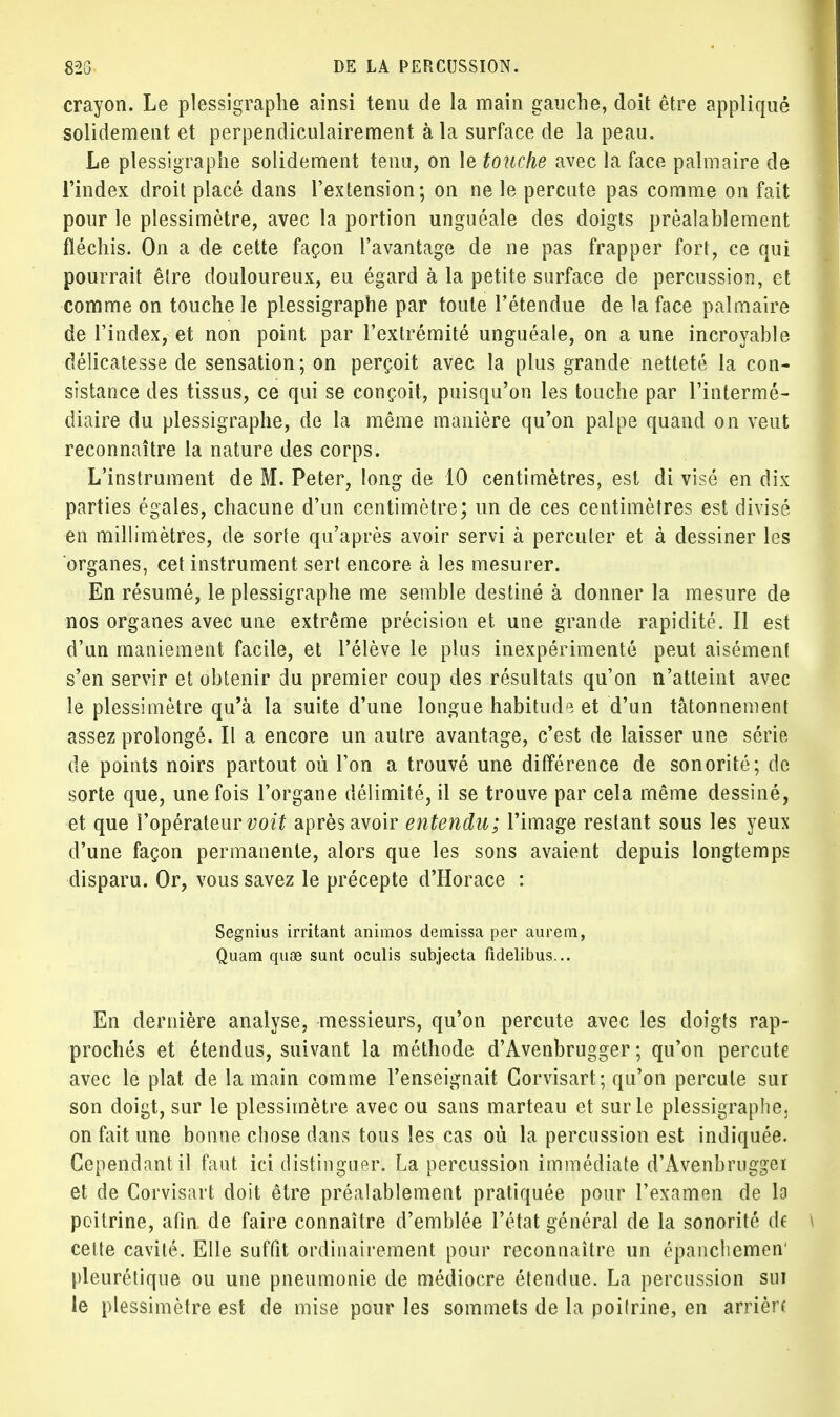 crayon. Le plessigraphe ainsi tenu de la main gauche, doit être appliqué solidement et perpendiculairement à la surface de la peau. Le plessigraphe solidement tenu, on le touche avec la face palmaire de l'index droit placé dans l'extension; on ne le percute pas comme on fait pour le plessimètre, avec la portion unguéale des doigts préalablement fléchis. On a de cette façon l'avantage de ne pas frapper fort, ce qui pourrait être douloureux, eu égard à la petite surface de percussion, et comme on touche le plessigraphe par toute l'étendue de la face palmaire de l'index, et non point par l'extrémité unguéale, on aune incroyable délicatesse de sensation ; on perçoit avec la plus grande netteté la con- sistance des tissus, ce qui se conçoit, puisqu'on les touche par l'intermé- diaire du plessigraphe, de la même manière qu'on palpe quand on veut reconnaître la nature des corps. L'instrument de M. Peter, long de 10 centimètres, est di visé en dix parties égales, chacune d'un centimètre; un de ces centimètres est divisé en millimètres, de sorte qu'après avoir servi à percuter et à dessiner les organes, cet instrument sert encore à les mesurer. En résumé, le plessigraphe me semble destiné à donner la mesure de nos organes avec une extrême précision et une grande rapidité. Il est d'un maniement facile, et l'élève le plus inexpérimenté peut aisément s'en servir et obtenir du premier coup des résultats qu'on n'atteint avec le plessimètre qu'à la suite d'une longue habitude et d'un tâtonnement assez prolongé. Il a encore un autre avantage, c'est de laisser une série de points noirs partout où l'on a trouvé une différence de sonorité; de sorte que, une fois l'organe délimité, il se trouve par cela même dessiné, et que l'opérateur voit après avoir entendu; l'image restant sous les yeux d'une façon permanente, alors que les sons avaient depuis longtemps disparu. Or, vous savez le précepte d'Horace : Segnius irritant animos demissa per aurem, Quam quse sunt oculis subjecta fidelibus... En dernière analyse, messieurs, qu'on percute avec les doigts rap- prochés et étendus, suivant la méthode d'Avenbrugger ; qu'on percute avec le plat de la main comme l'enseignait Corvisart; qu'on percute sur son doigt, sur le plessimètre avec ou sans marteau et sur le plessigraphe. on fait une bonne chose dans tous les cas où la percussion est indiquée. Cependant il faut ici distinguer. La percussion immédiate d'Avenbrugger et de Corvisart doit être préalablement pratiquée pour l'examen de la poitrine, afin de faire connaître d'emblée l'état général de la sonorité de celte cavité. Elle suffit ordinairement pour reconnaître un épancliemen' pleurétique ou une pneumonie de médiocre étendue. La percussion sur le plessimètre est de mise pour les sommets de la poilrine, en arrièn