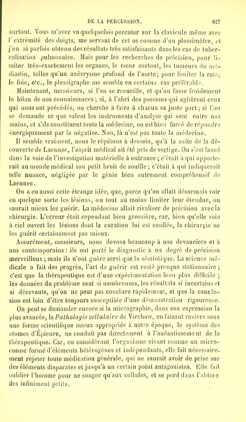 surtout. Vous m'avez vu quelquefois percuter sur la clavicule même avec l'extrémité des doigts, me servant de cet os comme d'un plessimètre, et j'en ai parfois obtenu des résultats très satisfaisants dans les cas de tuber- culisation pulmonaire. Mais pour les recherches de précision, pour li- miter très-exactement les organes, le cœur surtout, les tumeurs du mé- dias tin, telles qu'un anévrysme profond de l'aorte; pour limiter la rate, le foie, efc, le plessigraphe me semble en certains cas préférable» Maintenant, messieurs, si Fou se recueille, et qu'on fasse froidement le bilan de nos connaissances; si, à l'abri des passions qui agitèrent ceux qui nous ont précédés, on cherche à faire à chacun sa juste part; si l'on se demande ce que valent les instruments d'analyse qui sont entre nos mains, et s'ils constituent toute la médecine, on est bien forcé de répondre énergiquement par la négative. Non, là n'est pas toute la médecine. Il semble vraiment, nous le répétons à dessein, qu'à la suite de la dé- couverte de Laennec, l'esprit médical ait été pris de vertige. On s'est lancé dans la voie de l'investigation matérielle à outrance ; c'était à qui apporte- rait au monde médical son petit bruit de souffle; c'était à qui indiquerait telle nuance, négligée par le génie bien autrement compréhensif de Laennec. On a eu aussi cette étrange idée, que, parce qu'on allait désormais voir en quelque sorte les lésions, ou tout au moins limiter leur étendue, on saurait mieux les guérir. La médecine allait rivaliser de précision avecla chirurgie. L'erreur était cependant bien grossière, car, bien qu'elle voie à ciel ouvert les lésions dont la curation lui est confiée, la chirurgie ne les guérit certainement pas mieux. Assurément, messieurs, nous devons beaucoup à nos devanciers et à nos contemporains : ils ont porté le diagnostic à un degré de précision merveilleux ; mais ils n'ont guère servi que la sémiotique. La science mé- dicale a fait des progrès, l'art de guérir est resté presque stationnaire ; c'est que la thérapeutique est d'une expérimentation bien plus difficile ; les données du problème sont si nombreuses, les résultats si incertains et si décevants, qu'on ne peut pas conclure rapidement, et que la conclu- sion est loin d'être toujours susceptible d'une démonstration rigoureuse. On peut se demander encore si la micrographie, dans son expression la plus avancée, la Pathologie cellulaire de Virchow, en faisant revivre sous une forme scientifique mieux appropriée à notre époque, le système des atomes d'Epicure, ne conduit pas directement à l'anéantissement de la thérapeutique. Car, en considérant l'organisme vivant comme un micro- cosme formé d'éléments hétérogènes et indépendants, elle fait nécessaire- ment rejeter toute médication générale, qui ne saurait avoir de prise sui- des éléments disparates et jusqu'à un certain point antagonistes. Elle fait oublier l'homme pour ne songer qu'aux cellules, et se perd dans l'abîme des infiniment petits.