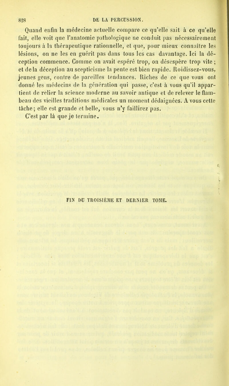Quand enfin la médecine actuelle compare ce qu'elle sait à ce qu'elle fait, elle voit que l'anatomie pathologique ne conduit pas nécessairement toujours à la thérapeutique rationnelle, et que, pour mieux connaître les lésions, on ne les en guérit pas dans tous les cas davantage. Ici la dé- ception commence. Comme on avait espéré trop, on désespère trop vite ; et delà déception au scepticisme la pente est bien rapide. Roidissez-vous, jeunes gens, contre de pareilles tendances. Riches de ce que vous ont donné les médecins de la génération qui passe, c'est à vous qu'il appar- tient de relier la science moderne au savoir antique et de relever le flam- beau des vieilles traditions médicales un moment dédaignées. A vous cette tâche; elle est grande et belle, vous n'y faillirez pas. C'est par là que je termine. FIN DU TROISIÈME ET DERNIER TOME.