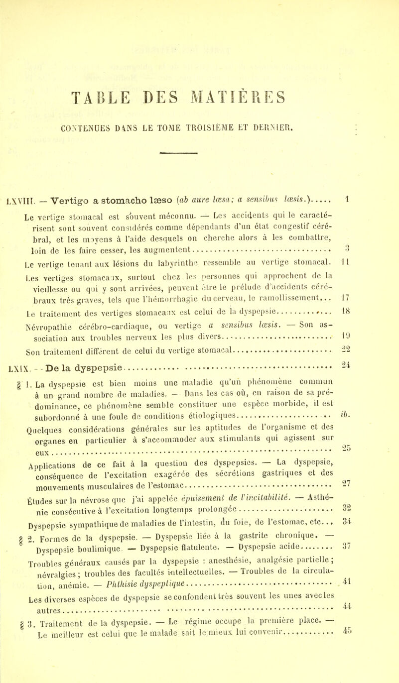 TABLE DES MATIÈRES CONTENUES DANS LE TOME TROISIÈME ET DERNIER. LXVIIL — Vertigo a stomacho Iseso (ab aure lœsa; a sensibus lœsis.) 1 Le vertige stomacal est souvent méconnu. — Les accidents qui le caracté- risent sont souvent considérés comme dépendants d'an état congestif céré- bral, et les moyens à l'aide desquels on cherche alors à les combattre, loin de les faire cesser, les augmentent 3 Le vertige tenant aux lésions du labyrinthe ressemble au vertige stomacal. Il Les vertiges stomacaux, surtout chez les personnes qui approchent de la vieillesse ou qui y sont arrivées, peuvent être le prélude d'accidents céré- braux très graves, tels que l'hémorrhagie ducerveau, le ramollissement... 17 Le traitement des vertiges stomacaux est celui de la dyspepsie 18 Névropathie cérébro-cardiaque, ou vertige a sensibus lœsis. — Son as- sociation aux troubles nerveux les plus divers 11) Son traitement différent de celui du vertige stomacal 22 LXiX. - - De la dyspepsie 24) g 1. La dyspepsie est bien moins une maladie qu'un phénomène commun à un grand nombre de maladies. - Dans les cas où, en raison de sa pré- dominance, ce phénomène semble constituer une espèce morbide, il est subordonné à une foule de conditions écologiques ib. Quelques considérations générales sur les aptitudes de l'organisme et des orffanes en particulier à s'accommoder aux stimulants qui agissent sur 5 25 eux Applications de ce fait à la question des dyspepsies. — La dyspepsie, conséquence de l'excitation exagérée des sécrétions gastriques et des mouvements musculaires de l'estomac 27 Études sur la névrose que j'ai appelée épuisement de Vincitabilité. — Asthé- nie consécutive à l'excitation longtemps prolongée 32 Dyspepsie sympathique de maladies de l'intestin, du foie, de l'estomac, etc... 34 Z 2. Formes de la dyspepsie. — Dyspepsie liée à la gastrite chronique. — Dyspepsie boulimique. — Dyspepsie flatulente. — Dyspepsie acide 37 Troubles généraux causés par la dyspepsie : anesthésie, analgésie partielle ; névralgies ; troubles des facultés intellectuelles. — Troubles de la circula- tion, anémie. — Phthisie dyspeptique 41 Les diverses espèces de dyspepsie se confondent très souvent les unes avecles autres 4^ § 3. Traitement de la dyspepsie. — Le régime occupe la première place. — Le meilleur est celui que le malade sait le mieux lui convenir 45