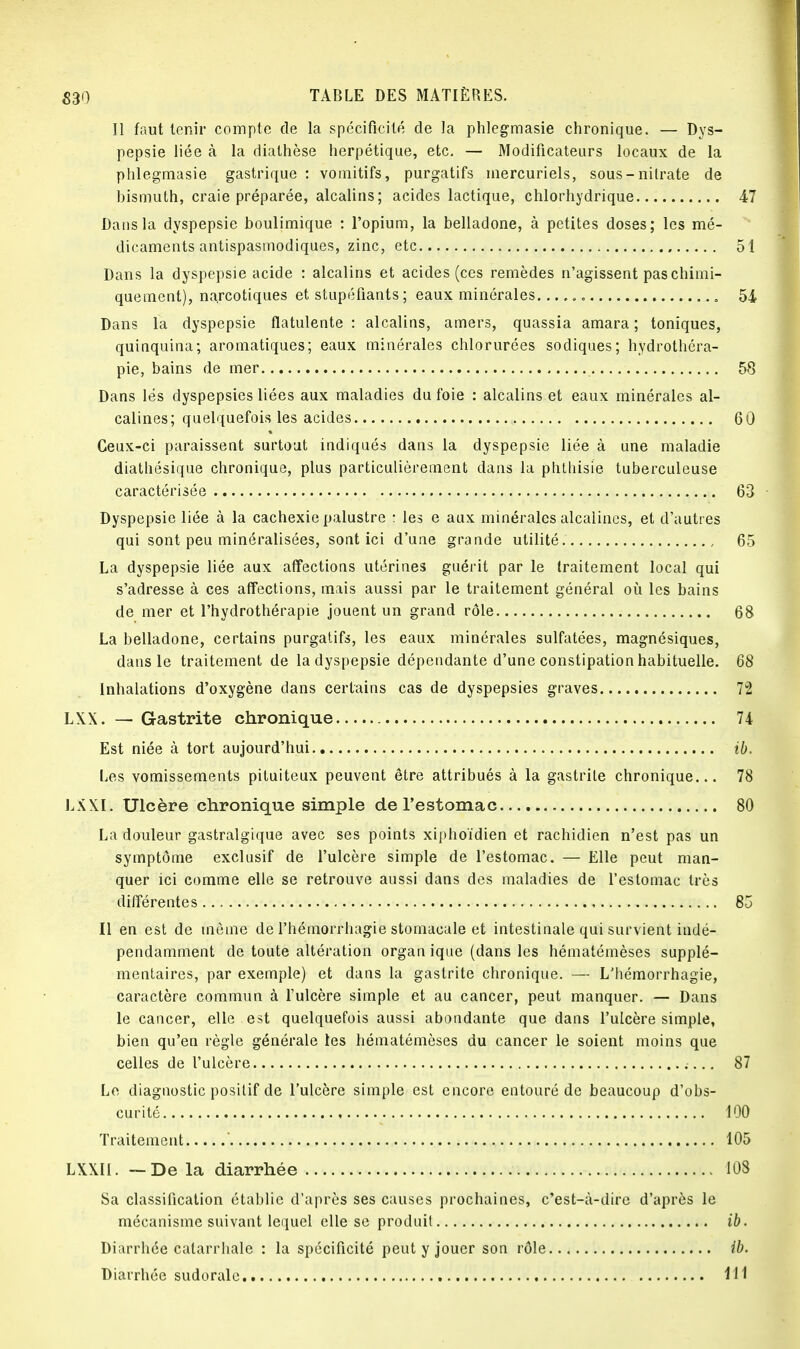 Il faut tenir compte de la spécificité de la phlegmasie chronique. — Dys- pepsie liée à la diathèse herpétique, etc. — Modificateurs locaux de la phlegmasie gastrique : vomitifs, purgatifs mercuriels, sous-nilrate de bismuth, craie préparée, alcalins; acides lactique, chlorhydrique 47 Dans la dyspepsie boulimique : l'opium, la belladone, à petites doses; les mé- dicaments antispasmodiques, zinc, etc 51 Dans la dyspepsie acide : alcalins et acides (ces remèdes n'agissent pas chimi- quement), narcotiques et stupéfiants ; eaux minérales 54 Dans la dyspepsie flatulente : alcalins, amers, quassia amara ; toniques, quinquina; aromatiques; eaux minérales chlorurées sodiques; hydrothéra- pie, bains de mer 58 Dans lés dyspepsies liées aux maladies du foie : alcalins et eaux minérales al- calines; quelquefois les acides 60 Ceux-ci paraissent surtout indiqués dans la dyspepsie liée à une maladie diatliésique chronique, plus particulièrement dans la phthisie tuberculeuse caractérisée 63 Dyspepsie liée à la cachexie palustre : les e aux minérales alcalines, et d'autres qui sont peu minéralisées, sont ici d'une grande utilité 65 La dyspepsie liée aux affections utérines guérit par le traitement local qui s'adresse à ces affections, mais aussi par le traitement général où les bains de mer et l'hydrothérapie jouent un grand rôle 68 La belladone, certains purgatifs, les eaux minérales sulfatées, magnésiques, dans le traitement de la dyspepsie dépendante d'une constipation habituelle. 68 Inhalations d'oxygène dans certains cas de dyspepsies graves 72 LXX. — Gastrite chronique 74 Est niée à tort aujourd'hui ib. Les vomissements pituiteux peuvent être attribués à la gastrite chronique... 78 LXXI. Ulcère chronique simple de l'estomac 80 La douleur gastralgique avec ses points xiphoïdien et rachidien n'est pas un symptôme exclusif de l'ulcère simple de l'estomac. — Elle peut man- quer ici comme elle se retrouve aussi dans des maladies de l'estomac très différentes 85 Il en est de même de l'hémorrhagie stomacale et intestinale qui survient indé- pendamment de toute altération organ ique (dans les hématémèses supplé- mentaires, par exemple) et dans la gastrite chronique. — L'hémorrhagie, caractère commun à l'ulcère simple et au cancer, peut manquer. — Dans le cancer, elle est quelquefois aussi abondante que dans l'ulcère simple, bien qu'en règle générale les hématémèses du cancer le soient moins que celles de l'ulcère 87 Le diagnostic positif de l'ulcère simple est encore entouré de beaucoup d'obs- curité 100 Traitement ' 105 LXXII. —De la diarrhée 108 Sa classification établie d'après ses causes prochaines, c'est-à-dire d'après le mécanisme suivant lequel elle se produit ib. Diarrhée calarrhale : la spécificité peut y jouer son rôle ib. Diarrhée sudorale 111